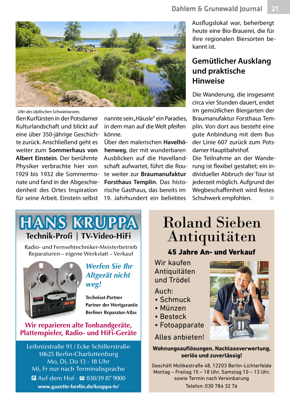 Dahlem & Grunewald Journal  21 21  Ausflugslokal war, beherbergt heute eine Bio-Brauerei, die für ihre regionalen Biersorten bekannt ist.  Gemütlicher Ausklang und praktische Hinweise  Ufer des idyllischen Schwielowsees.  ßen Kurfürsten in der Potsdamer Kulturlandschaft und blickt auf eine über 350-jährige Geschichte zurück. Anschließend geht es weiter zum Sommerhaus von Albert Einstein. Der berühmte Physiker verbrachte hier von 1929 bis 1932 die Sommermonate und fand in der Abgeschiedenheit des Ortes Inspiration für seine Arbeit. Einstein selbst  nannte sein „Häusle“ ein Paradies, in dem man auf die Welt pfeifen könne. Über den malerischen Havelhöhenweg, der mit wunderbaren Ausblicken auf die Havellandschaft aufwartet, führt die Route weiter zur Braumanufaktur Forsthaus Templin. Das historische Gasthaus, das bereits im 19. Jahrhundert ein beliebtes  HANS KRUPPA Technik-Profi | TV-Video-HiFi  Radio- und Fernsehtechniker-Meisterbetrieb Reparaturen – eigene Werkstatt – Verkauf  Werfen Sie Ihr Altgerät nicht weg! Technisat-Partner Partner der Wertgarantie Berliner Reparatur-Atlas  Wir reparieren alte Tonbandgeräte, Plattenspieler, Radio- und HiFi-Geräte Leibnizstraße 91 / Ecke Schillerstraße 10625 Berlin-Charlottenburg Mo, Di, Do 13 - 18 Uhr Mi, Fr nur nach Terminabsprache � Auf dem Hof · ☎ 030/39 87 9000 www.gazette-berlin.de/kruppa-tv/  Die Wanderung, die insgesamt circa vier Stunden dauert, endet im gemütlichen Biergarten der Braumanufaktur Forsthaus Templin. Von dort aus besteht eine gute Anbindung mit dem Bus der Linie 607 zurück zum Potsdamer Hauptbahnhof. Die Teilnahme an der Wanderung ist flexibel gestaltet; ein individueller Abbruch der Tour ist jederzeit möglich. Aufgrund der Wegbeschaffenheit wird festes Schuhwerk empfohlen.� ◾  Roland Sieben Antiquitäten 45 Jahre An- und Verkauf Wir kaufen Antiquitäten und Trödel Auch: • Schmuck • Münzen • Besteck • Fotoapparate  Alles anbieten! Wohnungsauflösungen, Nachlassverwertung, seriös und zuverlässig! Geschäft Moltkestraße 48, 12203 Berlin-Lichterfelde Montag – Freitag 15 – 18 Uhr, Samstag 10 – 13 Uhr, sowie Termin nach Vereinbarung Telefon: 030 784 32 76
