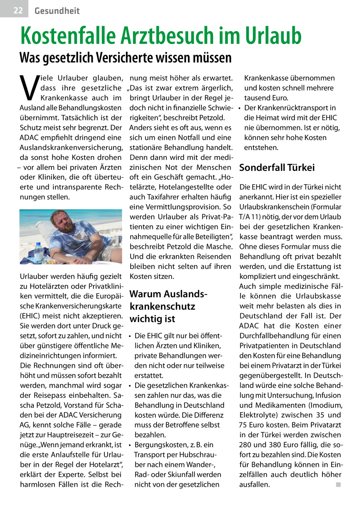 22  Gesundheit  Kostenfalle Arztbesuch im Urlaub  Was gesetzlich Versicherte wissen müssen  V  iele Urlauber glauben, dass ihre gesetzliche Krankenkasse auch im Ausland alle Behandlungskosten übernimmt. Tatsächlich ist der Schutz meist sehr begrenzt. Der ADAC empfiehlt dringend eine Auslandskrankenversicherung, da sonst hohe Kosten drohen – vor allem bei privaten Ärzten oder Kliniken, die oft überteuerte und intransparente Rechnungen stellen.  nung meist höher als erwartet. „Das ist zwar extrem ärgerlich, bringt Urlauber in der Regel jedoch nicht in finanzielle Schwierigkeiten“, beschreibt Petzold. Anders sieht es oft aus, wenn es sich um einen Notfall und eine stationäre Behandlung handelt. Denn dann wird mit der medizinischen Not der Menschen oft ein Geschäft gemacht. „Hotelärzte, Hotelangestellte oder auch Taxifahrer erhalten häufig eine Vermittlungsprovision. So werden Urlauber als Privat-Patienten zu einer wichtigen Einnahmequelle für alle Beteiligten“, beschreibt Petzold die Masche. Und die erkrankten Reisenden bleiben nicht selten auf ihren Urlauber werden häufig gezielt Kosten sitzen. zu Hotelärzten oder Privatkliniken vermittelt, die die Europäi- Warum Auslands­ sche Krankenversicherungskarte krankenschutz (EHIC) meist nicht akzeptieren. wichtig ist Sie werden dort unter Druck gesetzt, sofort zu zahlen, und nicht •	 Die EHIC gilt nur bei öffentüber günstigere öffentliche Me- lichen Ärzten und Kliniken, dizineinrichtungen informiert. private Behandlungen werDie Rechnungen sind oft über- den nicht oder nur teilweise höht und müssen sofort bezahlt erstattet. werden, manchmal wird sogar •	 Die gesetzlichen Krankenkasder Reisepass einbehalten. Sa- sen zahlen nur das, was die scha Petzold, Vorstand für Scha- Behandlung in Deutschland den bei der ADAC Versicherung kosten würde. Die Differenz AG, kennt solche Fälle – gerade muss der Betroffene selbst jetzt zur Hauptreisezeit – zur Ge- bezahlen. nüge. „Wenn jemand erkrankt, ist •	 Bergungskosten, z. B. ein die erste Anlaufstelle für Urlau- Transport per Hubschrauber in der Regel der Hotelarzt“, ber nach einem Wander-, erklärt der Experte. Selbst bei Rad- oder Skiunfall werden harmlosen Fällen ist die Rech- nicht von der gesetzlichen  Krankenkasse übernommen und kosten schnell mehrere tausend Euro. •	 Der Krankenrücktransport in die Heimat wird mit der EHIC nie übernommen. Ist er nötig, können sehr hohe Kosten entstehen.  Sonderfall Türkei Die EHIC wird in der Türkei nicht anerkannt. Hier ist ein spezieller Urlaubskrankenschein (Formular T/A 11) nötig, der vor dem Urlaub bei der gesetzlichen Krankenkasse beantragt werden muss. Ohne dieses Formular muss die Behandlung oft privat bezahlt werden, und die Erstattung ist kompliziert und eingeschränkt. Auch simple medizinische Fälle können die Urlaubskasse weit mehr belasten als dies in Deutschland der Fall ist. Der ADAC hat die Kosten einer Durchfallbehandlung für einen Privatpatienten in Deutschland den Kosten für eine Behandlung bei einem Privatarzt in der Türkei gegenübergestellt. In Deutschland würde eine solche Behandlung mit Untersuchung, Infusion und Medikamenten (Imodium, Elektrolyte) zwischen 35 und 75 Euro kosten. Beim Privatarzt in der Türkei werden zwischen 280 und 380 Euro fällig, die sofort zu bezahlen sind. Die Kosten für Behandlung können in Einzelfällen auch deutlich höher ausfallen.� ◾