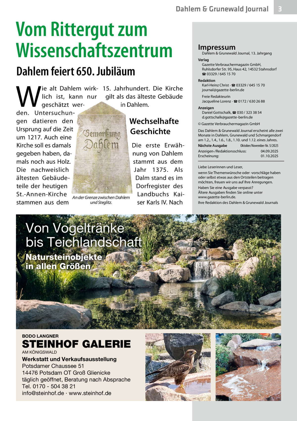 Dahlem & Grunewald Journal  Vom Rittergut zum Wissenschaftszentrum Dahlem feiert 650. Jubiläum  W  ie alt Dahlem wirk- 15.  Jahrhundert. Die Kirche lich ist, kann nur gilt als das älteste Gebäude in Dahlem. geschätzt werden. Untersuchungen datieren den Wechselhafte Ursprung auf die Zeit Geschichte um 1217. Auch eine Kirche soll es damals Die erste Erwähgegeben haben, danung von Dahlem mals noch aus Holz. stammt aus dem Die nachweislich Jahr 1375. Als ältesten GebäudeDalm stand es im Dorfregister des teile der heutigen St.-Annen-Kirche An der Grenze zwischen Dahlem Landbuchs Kaiund Steglitz. ser Karls IV. Nach stammen aus dem  Von Vogeltränke bis Teichlandschaft Natursteinobjekte in allen Größen  BODO LANGNER  STEINHOF GALERIE AM KÖNIGSWALD  Werkstatt und Verkaufsausstellung Potsdamer Chaussee 51 14476 Potsdam OT Groß Glienicke täglich geöffnet, Beratung nach Absprache Tel. 0170 - 504 38 21 info@steinhof.de · www.steinhof.de  3  Impressum  Dahlem & Grunewald Journal, 13. Jahrgang  Verlag Gazette Verbrauchermagazin GmbH, Ruhlsdorfer Str. 95, Haus 42, 14532 Stahnsdorf ☎ 03329 / 645 15 70 Redaktion Karl-Heinz Christ · ☎ 03329 / 645 15 70 journal@gazette-berlin.de Freie Redakteurin Jacqueline Lorenz · ☎ 0172 / 630 26 88 Anzeigen Daniel Gottschalk, ☎ 030 / 323 38 54 d.gottschalk@gazette-berlin.de © Gazette Verbrauchermagazin GmbH Das Dahlem & Grunewald Journal erscheint alle zwei Monate in Dahlem, Grunewald und Schmargendorf am 1.2., 1.4., 1.6., 1.8., 1.10. und 1.12. eines Jahres. Nächste Ausgabe Oktober/November Nr. 5/2025 Anzeigen-/Redaktionsschluss: 04.09.2025 Erscheinung: 01.10.2025 Liebe Leserinnen und Leser, wenn Sie Themenwünsche oder -vorschläge haben oder selbst etwas aus den Ortsteilen beitragen möchten, freuen wir uns auf Ihre Anregungen. Haben Sie eine Ausgabe verpasst? Ältere Ausgaben finden Sie online unter www.gazette-berlin.de. Ihre Redaktion des Dahlem & Grunewald Journals