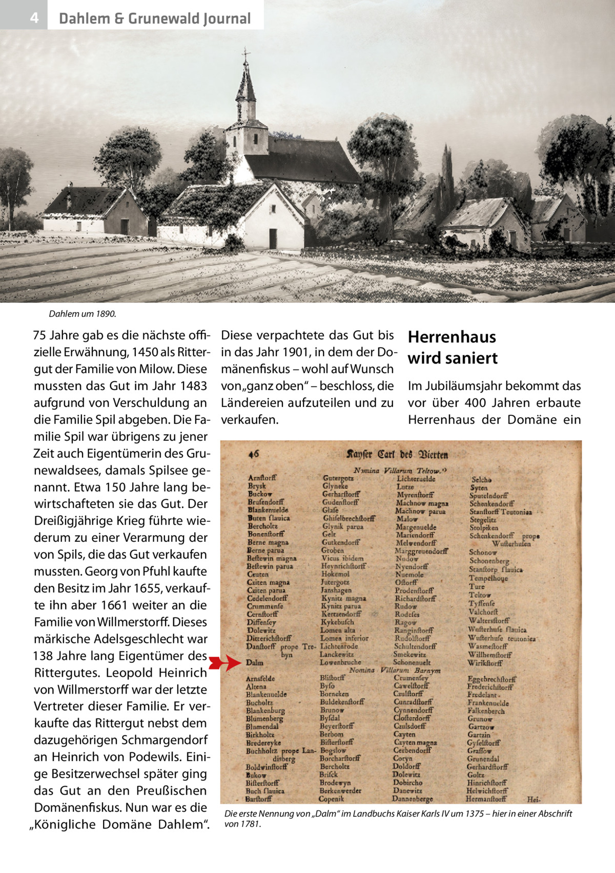 4  Dahlem & Grunewald Journal  Dahlem um 1890.  75 Jahre gab es die nächste offizielle Erwähnung, 1450 als Rittergut der Familie von Milow. Diese mussten das Gut im Jahr 1483 aufgrund von Verschuldung an die Familie Spil abgeben. Die Familie Spil war übrigens zu jener Zeit auch Eigentümerin des Grunewaldsees, damals Spilsee genannt. Etwa 150 Jahre lang bewirtschafteten sie das Gut. Der Dreißigjährige Krieg führte wiederum zu einer Verarmung der von Spils, die das Gut verkaufen mussten. Georg von Pfuhl kaufte den Besitz im Jahr 1655, verkaufte ihn aber 1661 weiter an die Familie von Willmerstorff. Dieses märkische Adelsgeschlecht war 138 Jahre lang Eigentümer des Rittergutes. Leopold Heinrich von Willmerstorff war der letzte Vertreter dieser Familie. Er verkaufte das Rittergut nebst dem dazugehörigen Schmargendorf an Heinrich von Podewils. Einige Besitzerwechsel später ging das Gut an den Preußischen Domänenfiskus. Nun war es die „Königliche Domäne Dahlem“.  Diese verpachtete das Gut bis Herrenhaus in das Jahr 1901, in dem der Dowird saniert mänenfiskus – wohl auf Wunsch von „ganz oben“ – beschloss, die Im Jubiläumsjahr bekommt das Ländereien aufzuteilen und zu vor über 400  Jahren erbaute verkaufen. Herrenhaus der Domäne ein  Die erste Nennung von „Dalm“ im Landbuchs Kaiser Karls IV um 1375 – hier in einer Abschrift von 1781.