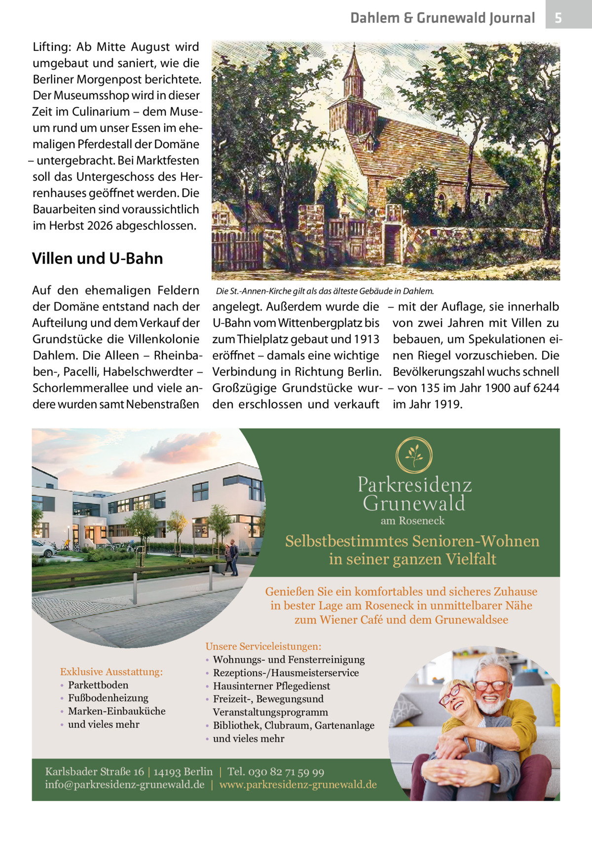 Dahlem & Grunewald Journal  5  Lifting: Ab Mitte August wird umgebaut und saniert, wie die Berliner Morgenpost berichtete. Der Museumsshop wird in dieser Zeit im Culinarium – dem Museum rund um unser Essen im ehemaligen Pferdestall der Domäne – untergebracht. Bei Marktfesten soll das Untergeschoss des Herrenhauses geöffnet werden. Die Bauarbeiten sind voraussichtlich im Herbst 2026 abgeschlossen.  Villen und U-Bahn Auf den ehemaligen Feldern der Domäne entstand nach der Aufteilung und dem Verkauf der Grundstücke die Villenkolonie Dahlem. Die Alleen – Rheinbaben-, Pacelli, Habelschwerdter – Schorlemmerallee und viele andere wurden samt Nebenstraßen  Die St.-Annen-Kirche gilt als das älteste Gebäude in Dahlem.  angelegt. Außerdem wurde die U-Bahn vom Wittenbergplatz bis zum Thielplatz gebaut und 1913 eröffnet – damals eine wichtige Verbindung in Richtung Berlin. Großzügige Grundstücke wurden erschlossen und verkauft  – mit der Auflage, sie innerhalb von zwei Jahren mit Villen zu bebauen, um Spekulationen einen Riegel vorzuschieben. Die Bevölkerungszahl wuchs schnell – von 135 im Jahr 1900 auf 6244 im Jahr 1919.  am Roseneck  Selbstbestimmtes Senioren-Wohnen in seiner ganzen Vielfalt Genießen Sie ein komfortables und sicheres Zuhause in bester Lage am Roseneck in unmittelbarer Nähe zum Wiener Café und dem Grunewaldsee  Exklusive Ausstattung: • Parkettboden • Fußbodenheizung • Marken-Einbauküche • und vieles mehr  Unsere Serviceleistungen: • Wohnungs- und Fensterreinigung • Rezeptions-/Hausmeisterservice • Hausinterner Pflegedienst • Freizeit-, Bewegungsund Veranstaltungsprogramm • Bibliothek, Clubraum, Gartenanlage • und vieles mehr  Karlsbader Straße 16 | 14193 Berlin | Tel. 030 82 71 59 99 info@parkresidenz-grunewald.de | www.parkresidenz-grunewald.de