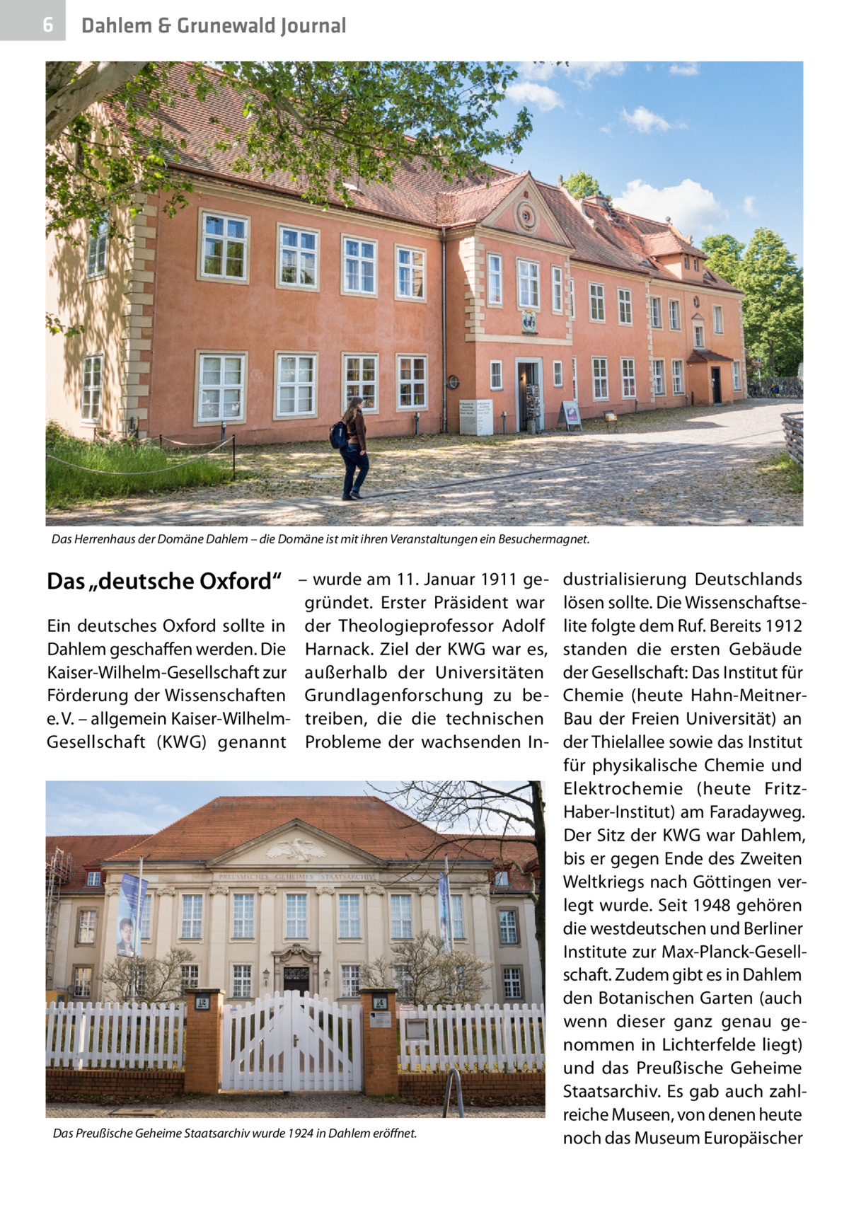 6  Dahlem & Grunewald Journal  Das Herrenhaus der Domäne Dahlem – die Domäne ist mit ihren Veranstaltungen ein Besuchermagnet.  Das „deutsche Oxford“ Ein deutsches Oxford sollte in Dahlem geschaffen werden. Die Kaiser-Wilhelm-Gesellschaft zur Förderung der Wissenschaften e. V. – allgemein Kaiser-WilhelmGesellschaft (KWG) genannt  – wurde am 11. Januar 1911 gegründet. Erster Präsident war der Theologieprofessor Adolf Harnack. Ziel der KWG war es, außerhalb der Universitäten Grundlagenforschung zu betreiben, die die technischen Probleme der wachsenden In Das Preußische Geheime Staatsarchiv wurde 1924 in Dahlem eröffnet.  dustrialisierung Deutschlands lösen sollte. Die Wissenschaftselite folgte dem Ruf. Bereits 1912 standen die ersten Gebäude der Gesellschaft: Das Institut für Chemie (heute Hahn-MeitnerBau der Freien Universität) an der Thielallee sowie das Institut für physikalische Chemie und Elektrochemie (heute FritzHaber-Institut) am Faradayweg. Der Sitz der KWG war Dahlem, bis er gegen Ende des Zweiten Weltkriegs nach Göttingen verlegt wurde. Seit 1948 gehören die westdeutschen und Berliner Institute zur Max-Planck-Gesellschaft. Zudem gibt es in Dahlem den Botanischen Garten (auch wenn dieser ganz genau genommen in Lichterfelde liegt) und das Preußische Geheime Staatsarchiv. Es gab auch zahlreiche Museen, von denen heute noch das Museum Europäischer