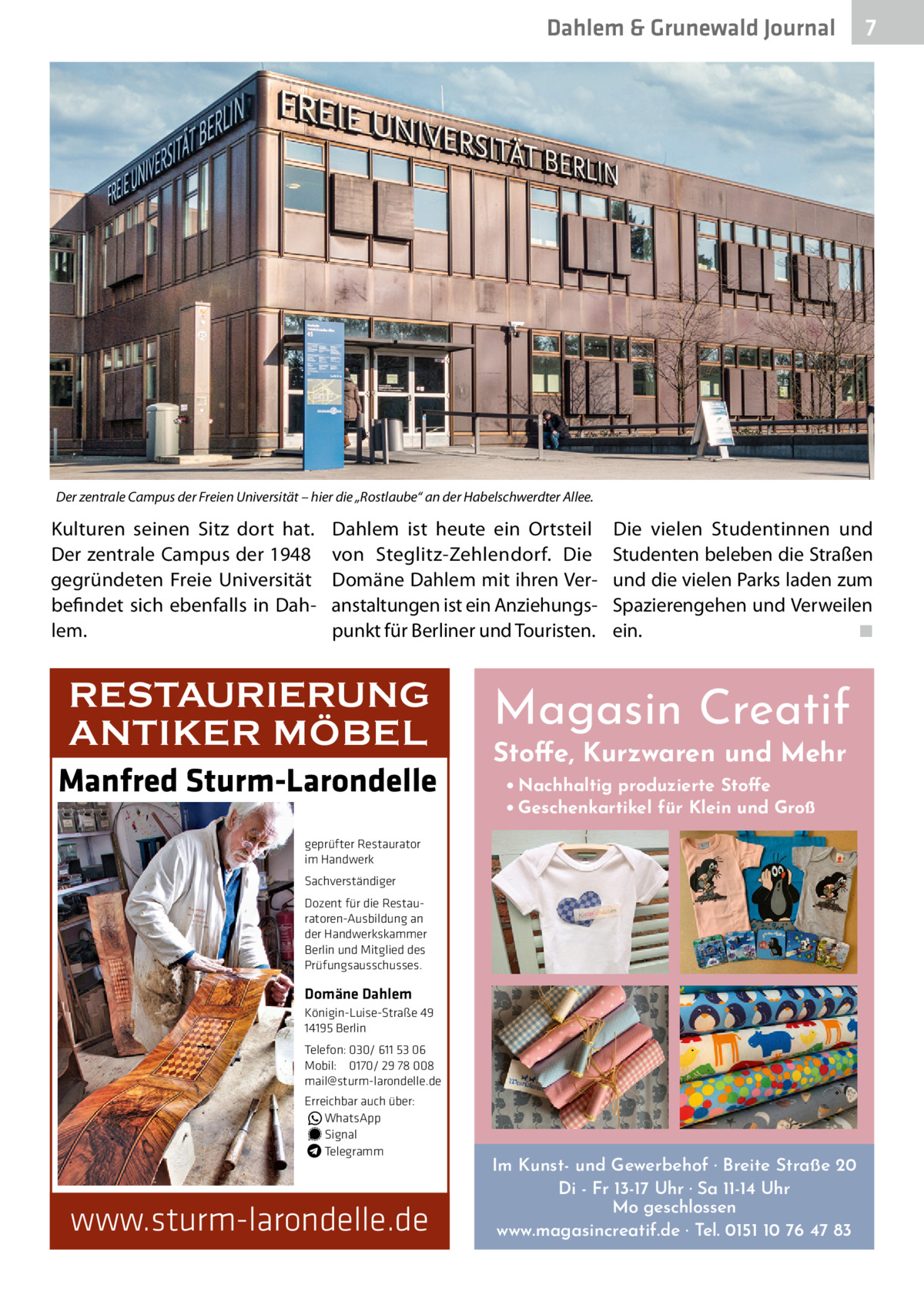 Dahlem & Grunewald Journal  7 7  Der zentrale Campus der Freien Universität – hier die „Rostlaube“ an der Habelschwerdter Allee.  Kulturen seinen Sitz dort hat. Der zentrale Campus der 1948 gegründeten Freie Universität befindet sich ebenfalls in Dahlem.  Dahlem ist heute ein Ortsteil von Steglitz-Zehlendorf. Die Domäne Dahlem mit ihren Veranstaltungen ist ein Anziehungspunkt für Berliner und Touristen.  RESTAURIERUNG ANTIKER MÖBEL Manfred Sturm-Larondelle  Die vielen Studentinnen und Studenten beleben die Straßen und die vielen Parks laden zum Spazierengehen und Verweilen ein.� ◾  Magasin Creatif Stoffe, Kurzwaren und Mehr • Nachhaltig produzierte Stoffe • Geschenkartikel für Klein und Groß  geprüfter Restaurator im Handwerk Sachverständiger Dozent für die Restauratoren-Ausbildung an der Handwerkskammer Berlin und Mitglied des Prüfungsausschusses.  Domäne Dahlem Königin-Luise-Straße 49 14195 Berlin Telefon: 030/ 611 53 06 Mobil: 0170/ 29 78 008 mail@sturm-larondelle.de Erreichbar auch über: � WhatsApp � Signal Telegramm  www.sturm-larondelle.de  Im Kunst- und Gewerbehof · Breite Straße 20 Di - Fr 13-17 Uhr · Sa 11-14 Uhr Mo geschlossen www.magasincreatif.de · Tel. 0151 10 76 47 83