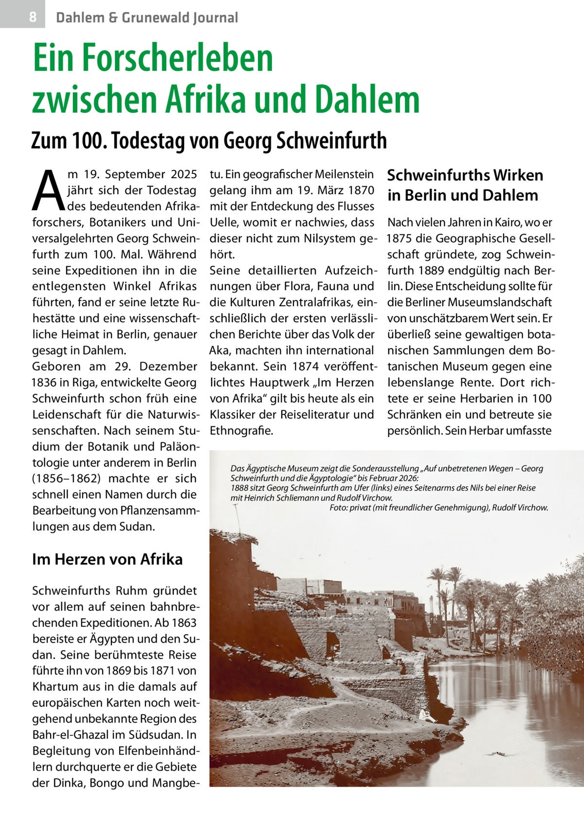 8  Dahlem & Grunewald Journal  Ein Forscherleben zwischen Afrika und Dahlem Zum 100. Todestag von Georg Schweinfurth  A  m 19.  September 2025 jährt sich der Todestag des bedeutenden Afrikaforschers, Botanikers und Universalgelehrten Georg Schweinfurth zum 100. Mal. Während seine Expeditionen ihn in die entlegensten Winkel Afrikas führten, fand er seine letzte Ruhestätte und eine wissenschaftliche Heimat in Berlin, genauer gesagt in Dahlem. Geboren am 29.  Dezember 1836 in Riga, entwickelte Georg Schweinfurth schon früh eine Leidenschaft für die Naturwissenschaften. Nach seinem Studium der Botanik und Paläontologie unter anderem in Berlin (1856–1862) machte er sich schnell einen Namen durch die Bearbeitung von Pflanzensammlungen aus dem Sudan.  Im Herzen von Afrika Schweinfurths Ruhm gründet vor allem auf seinen bahnbrechenden Expeditionen. Ab 1863 bereiste er Ägypten und den Sudan. Seine berühmteste Reise führte ihn von 1869 bis 1871 von Khartum aus in die damals auf europäischen Karten noch weitgehend unbekannte Region des Bahr-el-Ghazal im Südsudan. In Begleitung von Elfenbeinhändlern durchquerte er die Gebiete der Dinka, Bongo und Mangbe tu. Ein geografischer Meilenstein gelang ihm am 19.  März 1870 mit der Entdeckung des Flusses Uelle, womit er nachwies, dass dieser nicht zum Nilsystem gehört. Seine detaillierten Aufzeichnungen über Flora, Fauna und die Kulturen Zentralafrikas, einschließlich der ersten verlässlichen Berichte über das Volk der Aka, machten ihn international bekannt. Sein 1874 veröffentlichtes Hauptwerk „Im Herzen von Afrika“ gilt bis heute als ein Klassiker der Reiseliteratur und Ethnografie.  Schweinfurths Wirken in Berlin und Dahlem Nach vielen Jahren in Kairo, wo er 1875 die Geographische Gesellschaft gründete, zog Schweinfurth 1889 endgültig nach Berlin. Diese Entscheidung sollte für die Berliner Museumslandschaft von unschätzbarem Wert sein. Er überließ seine gewaltigen botanischen Sammlungen dem Botanischen Museum gegen eine lebenslange Rente. Dort richtete er seine Herbarien in 100 Schränken ein und betreute sie persönlich. Sein Herbar umfasste  Das Ägyptische Museum zeigt die Sonderausstellung „Auf unbetretenen Wegen – Georg Schweinfurth und die Ägyptologie“ bis Februar 2026: 1888 sitzt Georg Schweinfurth am Ufer (links) eines Seitenarms des Nils bei einer Reise mit Heinrich Schliemann und Rudolf Virchow. � Foto: privat (mit freundlicher Genehmigung), Rudolf Virchow.