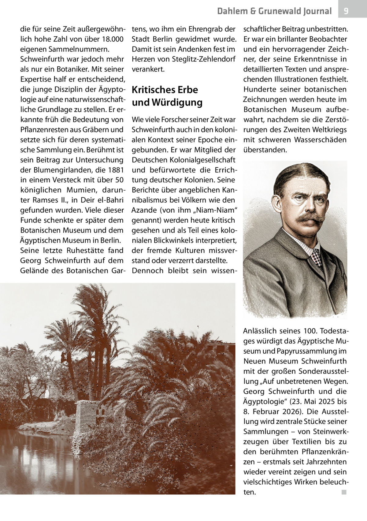 Dahlem & Grunewald Journal die für seine Zeit außergewöhnlich hohe Zahl von über 18.000 eigenen Sammelnummern. Schweinfurth war jedoch mehr als nur ein Botaniker. Mit seiner Expertise half er entscheidend, die junge Disziplin der Ägyptologie auf eine naturwissenschaftliche Grundlage zu stellen. Er erkannte früh die Bedeutung von Pflanzenresten aus Gräbern und setzte sich für deren systematische Sammlung ein. Berühmt ist sein Beitrag zur Untersuchung der Blumengirlanden, die 1881 in einem Versteck mit über 50 königlichen Mumien, darunter Ramses  II., in Deir el-Bahri gefunden wurden. Viele dieser Funde schenkte er später dem Botanischen Museum und dem Ägyptischen Museum in Berlin. Seine letzte Ruhestätte fand Georg Schweinfurth auf dem Gelände des Botanischen Gar tens, wo ihm ein Ehrengrab der Stadt Berlin gewidmet wurde. Damit ist sein Andenken fest im Herzen von Steglitz-Zehlendorf verankert.  Kritisches Erbe und Würdigung Wie viele Forscher seiner Zeit war Schweinfurth auch in den kolonialen Kontext seiner Epoche eingebunden. Er war Mitglied der Deutschen Kolonialgesellschaft und befürwortete die Errichtung deutscher Kolonien. Seine Berichte über angeblichen Kannibalismus bei Völkern wie den Azande (von ihm „Niam-Niam“ genannt) werden heute kritisch gesehen und als Teil eines kolonialen Blickwinkels interpretiert, der fremde Kulturen missverstand oder verzerrt darstellte. Dennoch bleibt sein wissen 9  schaftlicher Beitrag unbestritten. Er war ein brillanter Beobachter und ein hervorragender Zeichner, der seine Erkenntnisse in detaillierten Texten und ansprechenden Illustrationen festhielt. Hunderte seiner botanischen Zeichnungen werden heute im Botanischen Museum aufbewahrt, nachdem sie die Zerstörungen des Zweiten Weltkriegs mit schweren Wasserschäden überstanden.  Anlässlich seines 100. Todestages würdigt das Ägyptische Museum und Papyrussammlung im Neuen Museum Schweinfurth mit der großen Sonderausstellung „Auf unbetretenen Wegen. Georg Schweinfurth und die Ägyptologie“ (23. Mai 2025 bis 8.  Februar 2026). Die Ausstellung wird zentrale Stücke seiner Sammlungen – von Steinwerkzeugen über Textilien bis zu den berühmten Pflanzenkränzen – erstmals seit Jahrzehnten wieder vereint zeigen und sein vielschichtiges Wirken beleuchten.� ◾