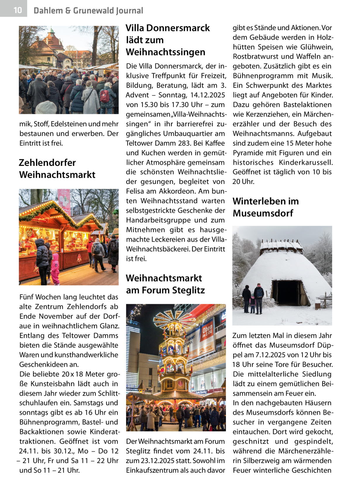 10  Dahlem & Grunewald Journal  Villa Donnersmarck lädt zum Weihnachtssingen Die Villa Donnersmarck, der inklusive Treffpunkt für Freizeit, Bildung, Beratung, lädt am 3. Advent – Sonntag, 14.12.2025 von 15.30 bis 17.30 Uhr – zum gemeinsamen „Villa-Weihnachtsmik, Stoff, Edelsteinen und mehr singen“ in ihr barrierefrei zubestaunen und erwerben. Der gängliches Umbauquartier am Eintritt ist frei. Teltower Damm 283. Bei Kaffee und Kuchen werden in gemütlicher Atmosphäre gemeinsam Zehlendorfer die schönsten WeihnachtslieWeihnachtsmarkt der gesungen, begleitet von Felisa am Akkordeon. Am bunten Weihnachtsstand warten selbstgestrickte Geschenke der Handarbeitsgruppe und zum Mitnehmen gibt es hausgemachte Leckereien aus der VillaWeihnachtsbäckerei. Der Eintritt ist frei.  Fünf Wochen lang leuchtet das alte Zentrum Zehlendorfs ab Ende November auf der Dorfaue in weihnachtlichem Glanz. Entlang des Teltower Damms bieten die Stände ausgewählte Waren und kunsthandwerkliche Geschenkideen an. Die beliebte 20 x 18 Meter große Kunsteisbahn lädt auch in diesem Jahr wieder zum Schlittschuhlaufen ein. Samstags und sonntags gibt es ab 16 Uhr ein Bühnenprogramm, Bastel- und Backaktionen sowie Kinderattraktionen. Geöffnet ist vom 24.11. bis 30.12., Mo – Do 12 – 21 Uhr, Fr und Sa 11 – 22 Uhr und So 11 – 21 Uhr.  gibt es Stände und Aktionen. Vor dem Gebäude werden in Holzhütten Speisen wie Glühwein, Rostbratwurst und Waffeln angeboten. Zusätzlich gibt es ein Bühnenprogramm mit Musik. Ein Schwerpunkt des Marktes liegt auf Angeboten für Kinder. Dazu gehören Bastelaktionen wie Kerzenziehen, ein Märchenerzähler und der Besuch des Weihnachtsmanns. Aufgebaut sind zudem eine 15 Meter hohe Pyramide mit Figuren und ein historisches Kinderkarussell. Geöffnet ist täglich von 10 bis 20 Uhr.  Winterleben im Museumsdorf  Weihnachtsmarkt am Forum Steglitz  Der Weihnachtsmarkt am Forum Steglitz findet vom 24.11. bis zum 23.12.2025 statt. Sowohl im Einkaufszentrum als auch davor  Zum letzten Mal in diesem Jahr öffnet das Museumsdorf Düppel am 7.12.2025 von 12 Uhr bis 18 Uhr seine Tore für Besucher. Die mittelalterliche Siedlung lädt zu einem gemütlichen Beisammensein am Feuer ein. In den nachgebauten Häusern des Museumsdorfs können Besucher in vergangene Zeiten eintauchen. Dort wird gekocht, geschnitzt und gespindelt, während die Märchenerzählerin Silberzweig am wärmenden Feuer winterliche Geschichten
