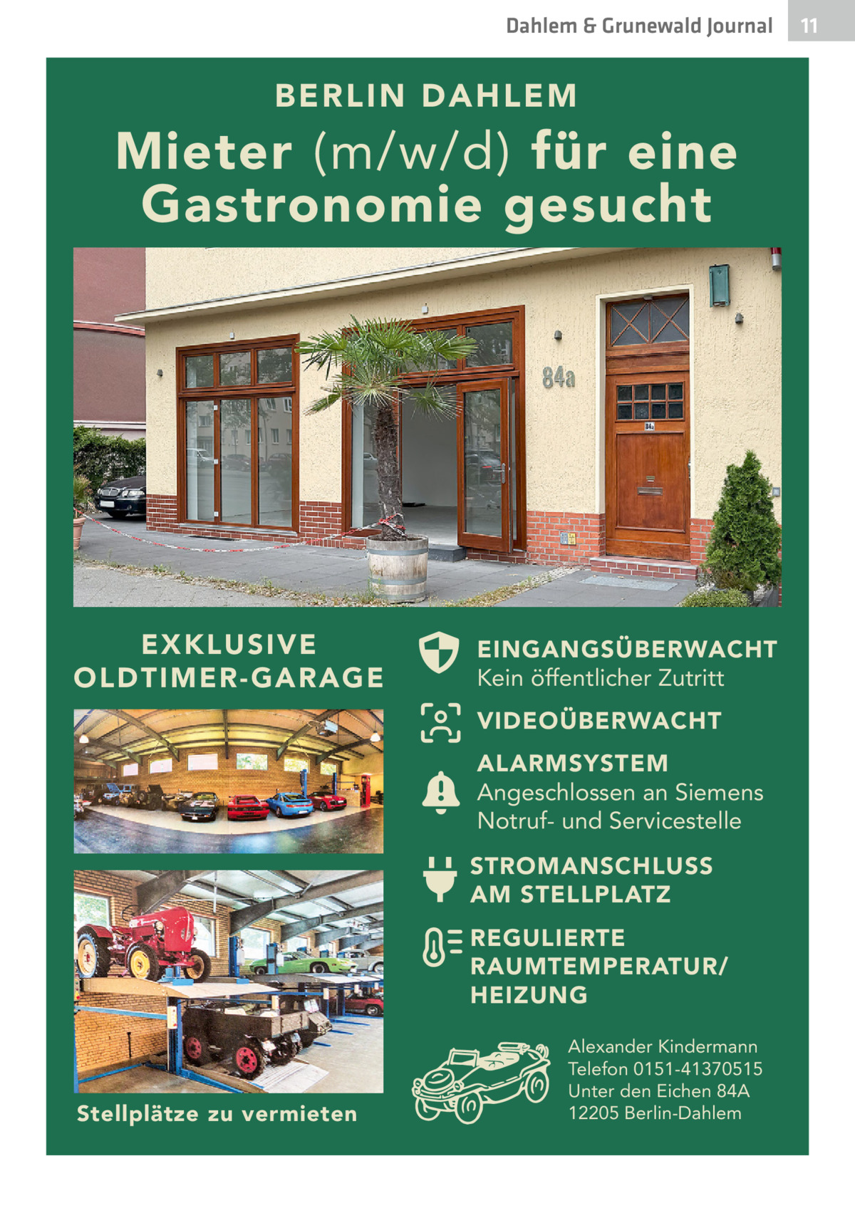 Dahlem & Grunewald Journal  B ERLIN DAHLEM  Mieter (m/w/d) für eine Gastronomie gesucht  E X K L US IV E O LDT I M E R- G A R A G E  EINGANGSÜBERWACHT Kein öffentlicher Zutritt VIDEOÜBERWACHT ALARMSYSTEM Angeschlossen an Siemens Notruf- und Servicestelle STROMANSCHLUSS AM STELLPLATZ REGULIERTE RAUMTEMPERATUR/ HEIZUNG  Stellplätze zu vermieten  Alexander Kindermann Telefon 0151-41370515 Unter den Eichen 84A 12205 Berlin-Dahlem  11 11