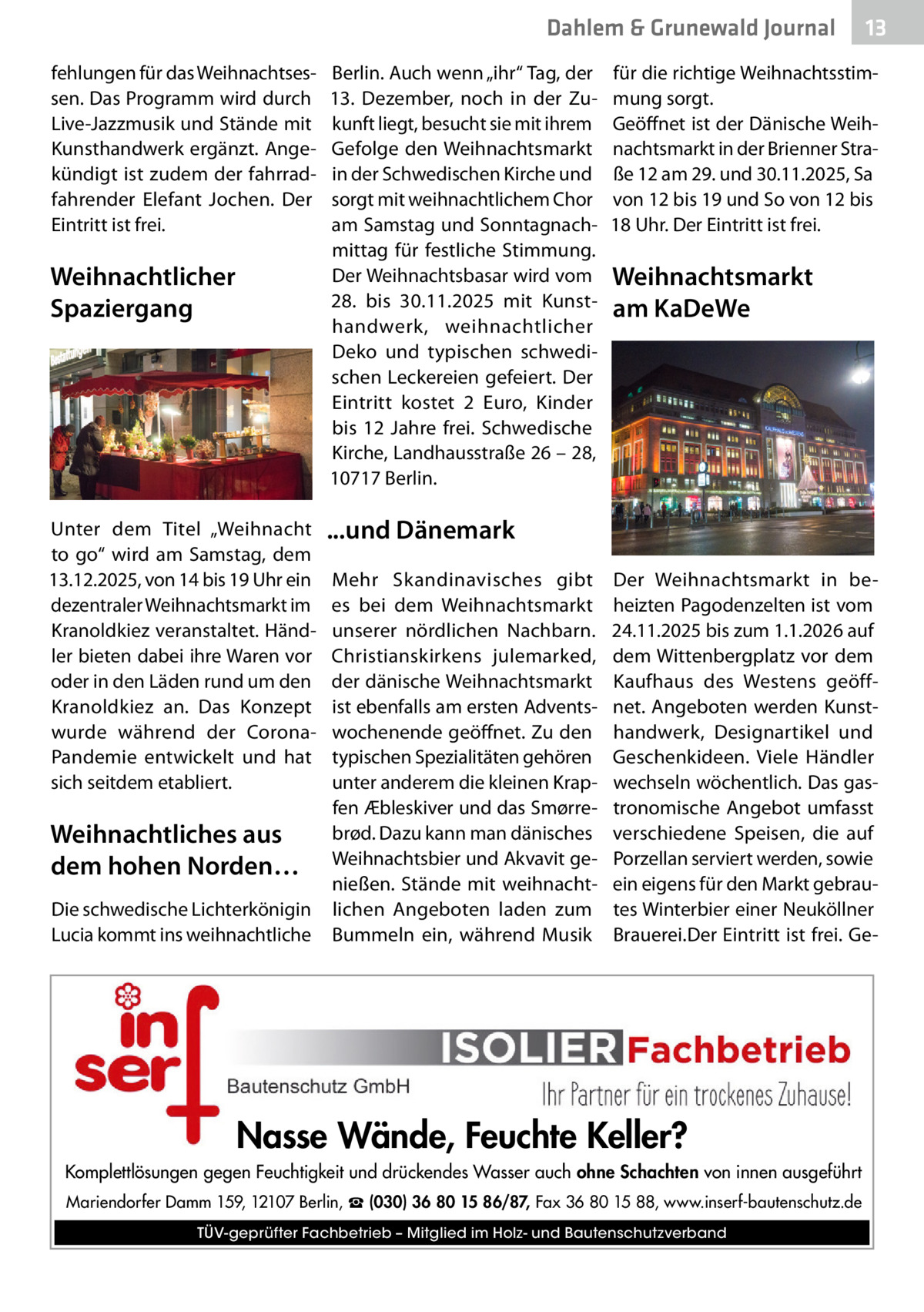 Dahlem & Grunewald Journal fehlungen für das Weihnachtsessen. Das Programm wird durch Live-Jazzmusik und Stände mit Kunsthandwerk ergänzt. Angekündigt ist zudem der fahrradfahrender Elefant Jochen. Der Eintritt ist frei.  Weihnachtlicher Spaziergang  Unter dem Titel „Weihnacht to go“ wird am Samstag, dem 13.12.2025, von 14 bis 19 Uhr ein dezentraler Weihnachtsmarkt im Kranoldkiez veranstaltet. Händler bieten dabei ihre Waren vor oder in den Läden rund um den Kranoldkiez an. Das Konzept wurde während der CoronaPandemie entwickelt und hat sich seitdem etabliert.  Weihnachtliches aus dem hohen Norden… Die schwedische Lichterkönigin Lucia kommt ins weihnachtliche  Berlin. Auch wenn „ihr“ Tag, der 13.  Dezember, noch in der Zukunft liegt, besucht sie mit ihrem Gefolge den Weihnachtsmarkt in der Schwedischen Kirche und sorgt mit weihnachtlichem Chor am Samstag und Sonntagnachmittag für festliche Stimmung. Der Weihnachtsbasar wird vom 28. bis 30.11.2025 mit Kunsthandwerk, weihnachtlicher Deko und typischen schwedischen Leckereien gefeiert. Der Eintritt kostet 2  Euro, Kinder bis 12  Jahre frei. Schwedische Kirche, Landhausstraße 26 – 28, 10717 Berlin.  13 13  für die richtige Weihnachtsstimmung sorgt. Geöffnet ist der Dänische Weihnachtsmarkt in der Brienner Straße 12 am 29. und 30.11.2025, Sa von 12 bis 19 und So von 12 bis 18 Uhr. Der Eintritt ist frei.  Weihnachtsmarkt am KaDeWe  ...und Dänemark Mehr Skandinavisches gibt es bei dem Weihnachtsmarkt unserer nördlichen Nachbarn. Christianskirkens julemarked, der dänische Weihnachtsmarkt ist ebenfalls am ersten Adventswochenende geöffnet. Zu den typischen Spezialitäten gehören unter anderem die kleinen Krapfen Æbleskiver und das Smørrebrød. Dazu kann man dänisches Weihnachtsbier und Akvavit genießen. Stände mit weihnachtlichen Angeboten laden zum Bummeln ein, während Musik  Der Weihnachtsmarkt in beheizten Pagodenzelten ist vom 24.11.2025 bis zum 1.1.2026 auf dem Wittenbergplatz vor dem Kaufhaus des Westens geöffnet. Angeboten werden Kunsthandwerk, Designartikel und Geschenkideen. Viele Händler wechseln wöchentlich. Das gastronomische Angebot umfasst verschiedene Speisen, die auf Porzellan serviert werden, sowie ein eigens für den Markt gebrautes Winterbier einer Neuköllner Brauerei.Der Eintritt ist frei. Ge Nasse Wände, Feuchte Keller? Komplettlösungen gegen Feuchtigkeit und drückendes Wasser auch ohne Schachten von innen ausgeführt Mariendorfer Damm 159, 12107 Berlin, ☎ (030) 36 80 15 86/87, Fax 36 80 15 88, www.inserf-bautenschutz.de TÜV-geprüfter Fachbetrieb – Mitglied im Holz- und Bautenschutzverband