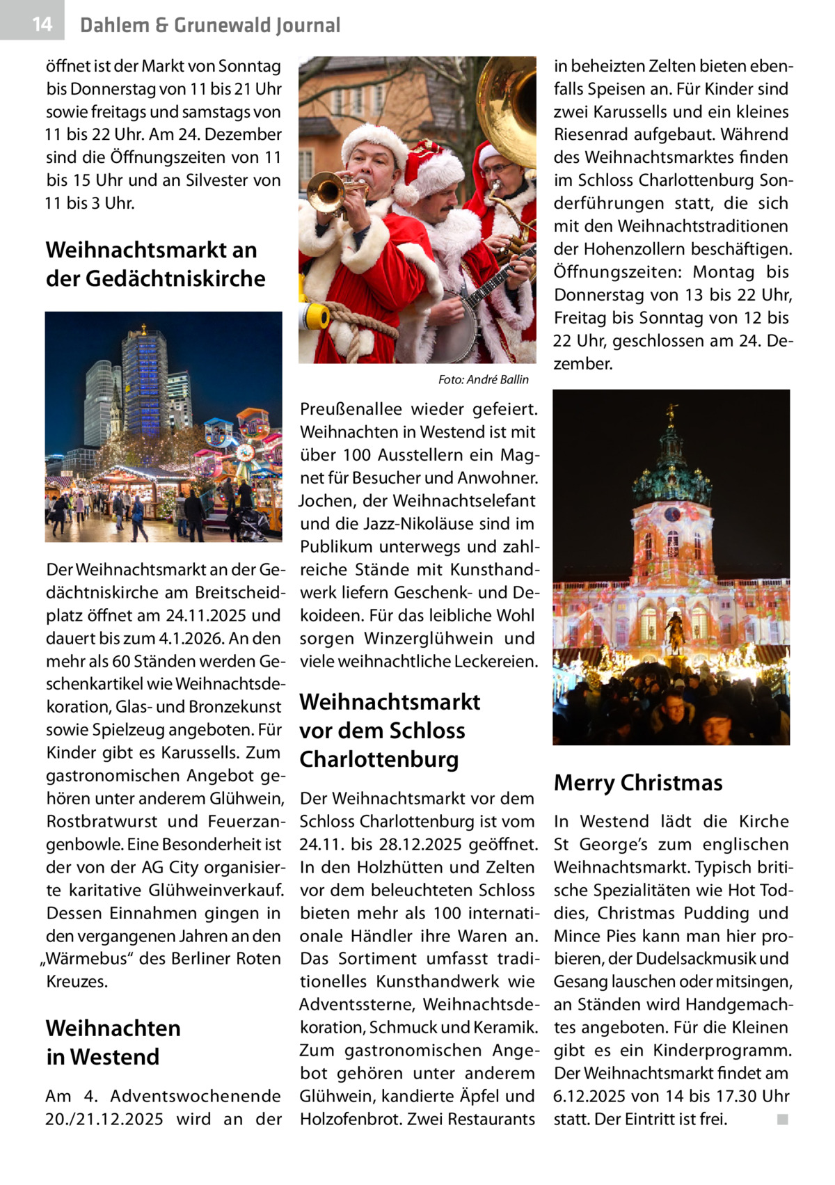 14  Dahlem & Grunewald Journal  öffnet ist der Markt von Sonntag bis Donnerstag von 11 bis 21 Uhr sowie freitags und samstags von 11 bis 22 Uhr. Am 24. Dezember sind die Öffnungszeiten von 11 bis 15 Uhr und an Silvester von 11 bis 3 Uhr.  Weihnachtsmarkt an der Gedächtniskirche  �  Der Weihnachtsmarkt an der Gedächtniskirche am Breitscheidplatz öffnet am 24.11.2025 und dauert bis zum 4.1.2026. An den mehr als 60 Ständen werden Geschenkartikel wie Weihnachtsdekoration, Glas- und Bronzekunst sowie Spielzeug angeboten. Für Kinder gibt es Karussells. Zum gastronomischen Angebot gehören unter anderem Glühwein, Rostbratwurst und Feuerzangenbowle. Eine Besonderheit ist der von der AG City organisierte karitative Glühweinverkauf. Dessen Einnahmen gingen in den vergangenen Jahren an den „Wärmebus“ des Berliner Roten Kreuzes.  Foto: André Ballin  in beheizten Zelten bieten ebenfalls Speisen an. Für Kinder sind zwei Karussells und ein kleines Riesenrad aufgebaut. Während des Weihnachtsmarktes finden im Schloss Charlottenburg Sonderführungen statt, die sich mit den Weihnachtstraditionen der Hohenzollern beschäftigen. Öffnungszeiten: Montag bis Donnerstag von 13 bis 22  Uhr, Freitag bis Sonntag von 12 bis 22 Uhr, geschlossen am 24. Dezember.  Preußenallee wieder gefeiert. Weihnachten in Westend ist mit über 100 Ausstellern ein Magnet für Besucher und Anwohner. Jochen, der Weihnachtselefant und die Jazz-Nikoläuse sind im Publikum unterwegs und zahlreiche Stände mit Kunsthandwerk liefern Geschenk- und Dekoideen. Für das leibliche Wohl sorgen Winzerglühwein und viele weihnachtliche Leckereien.  Weihnachtsmarkt vor dem Schloss Charlottenburg  Der Weihnachtsmarkt vor dem Schloss Charlottenburg ist vom 24.11. bis 28.12.2025 geöffnet. In den Holzhütten und Zelten vor dem beleuchteten Schloss bieten mehr als 100 internationale Händler ihre Waren an. Das Sortiment umfasst traditionelles Kunsthandwerk wie Adventssterne, Weihnachtsdekoration, Schmuck und Keramik. Weihnachten Zum gastronomischen Angein Westend bot gehören unter anderem Am 4. Adventswochenende Glühwein, kandierte Äpfel und 20./21.12.2025 wird an der Holzofenbrot. Zwei Restaurants  Merry Christmas In Westend lädt die Kirche St  George’s zum englischen Weihnachtsmarkt. Typisch britische Spezialitäten wie Hot Toddies, Christmas Pudding und Mince Pies kann man hier probieren, der Dudelsackmusik und Gesang lauschen oder mitsingen, an Ständen wird Handgemachtes angeboten. Für die Kleinen gibt es ein Kinderprogramm. Der Weihnachtsmarkt findet am 6.12.2025 von 14 bis 17.30 Uhr statt. Der Eintritt ist frei.� ◾