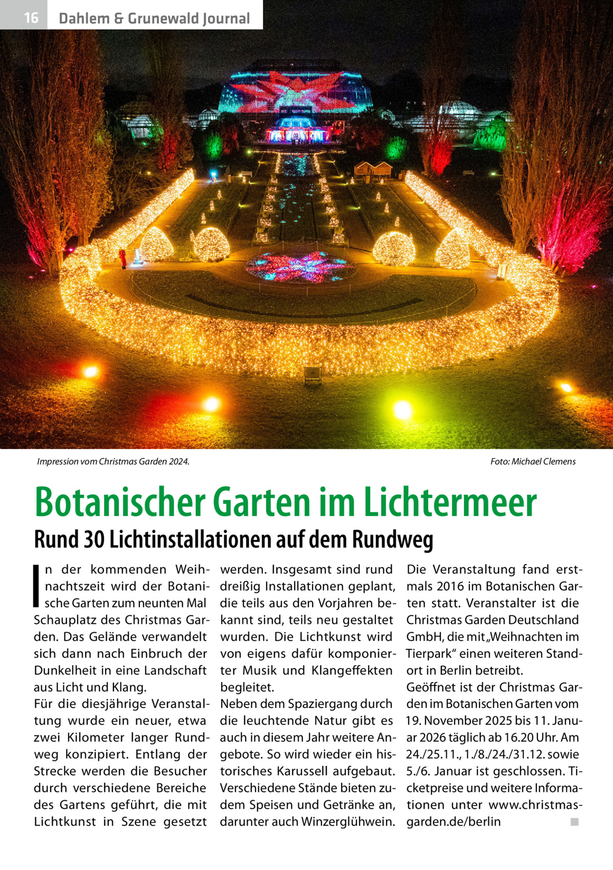 16  Dahlem & Grunewald Journal  Impression vom Christmas Garden 2024. �  Foto: Michael Clemens  Botanischer Garten im Lichtermeer  Rund 30 Lichtinstallationen auf dem Rundweg  I  n der kommenden Weihnachtszeit wird der Botanische Garten zum neunten Mal Schauplatz des Christmas Garden. Das Gelände verwandelt sich dann nach Einbruch der Dunkelheit in eine Landschaft aus Licht und Klang. Für die diesjährige Veranstaltung wurde ein neuer, etwa zwei Kilometer langer Rundweg konzipiert. Entlang der Strecke werden die Besucher durch verschiedene Bereiche des Gartens geführt, die mit Lichtkunst in Szene gesetzt  werden. Insgesamt sind rund dreißig Installationen geplant, die teils aus den Vorjahren bekannt sind, teils neu gestaltet wurden. Die Lichtkunst wird von eigens dafür komponierter Musik und Klangeffekten begleitet. Neben dem Spaziergang durch die leuchtende Natur gibt es auch in diesem Jahr weitere Angebote. So wird wieder ein historisches Karussell aufgebaut. Verschiedene Stände bieten zudem Speisen und Getränke an, darunter auch Winzerglühwein.  Die Veranstaltung fand erstmals 2016 im Botanischen Garten statt. Veranstalter ist die Christmas Garden Deutschland GmbH, die mit „Weihnachten im Tierpark“ einen weiteren Standort in Berlin betreibt. Geöffnet ist der Christmas Garden im Botanischen Garten vom 19. November 2025 bis 11. Januar 2026 täglich ab 16.20 Uhr. Am 24./25.11., 1./8./24./31.12. sowie 5./6. Januar ist geschlossen. Ticketpreise und weitere Informationen unter www.christmasgarden.de/berlin� ◾