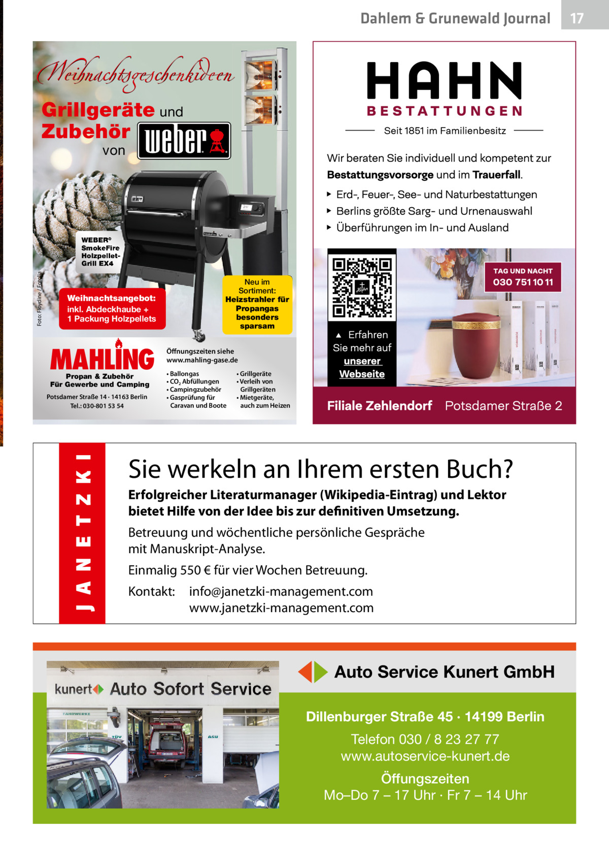 Dahlem & Grunewald Journal  Weihnachtsgeschenkideen Grillgeräte und Zubehör von  Foto: Floydine / Fotolia  WEBER® SmokeFire HolzpelletGrill EX4  Neu im Sortiment: Heizstrahler für Propangas besonders sparsam  Weihnachtsangebot: inkl. Abdeckhaube + 1 Packung Holzpellets  MAHLING Propan & Zubehör Für Gewerbe und Camping  Potsdamer Straße 14 · 14163 Berlin Tel.: 030-801 53 54  Öffnungszeiten siehe www.mahling-gase.de • Ballongas • CO2 Abfüllungen • Campingzubehör • Gasprüfung für Caravan und Boote  • Grillgeräte • Verleih von Grillgeräten • Mietgeräte, auch zum Heizen  Sie werkeln an Ihrem ersten Buch? Erfolgreicher Literaturmanager (Wikipedia-Eintrag) und Lektor bietet Hilfe von der Idee bis zur definitiven Umsetzung. Betreuung und wöchentliche persönliche Gespräche mit Manuskript-Analyse. Einmalig 550 € für vier Wochen Betreuung. Kontakt:  info@janetzki-management.com www.janetzki-management.com  ◀▶ Auto Service Kunert GmbH Dillenburger Straße 45 · 14199 Berlin Telefon 030 / 8 23 27 77 www.autoservice-kunert.de Öffungszeiten Mo–Do 7 – 17 Uhr · Fr 7 – 14 Uhr  17 17