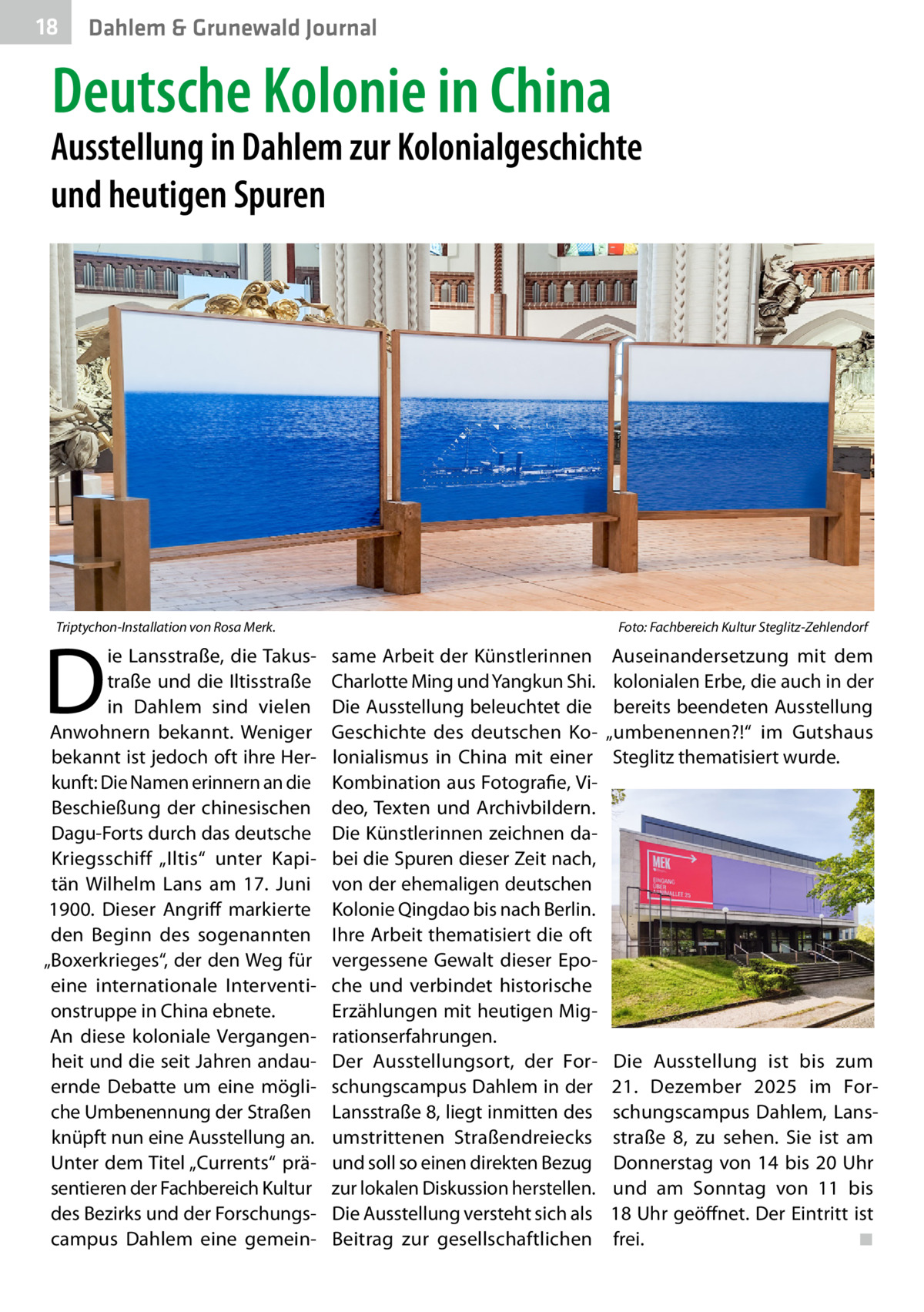 18  Gesundheit Dahlem & Grunewald Journal  Deutsche Kolonie in China  Ausstellung in Dahlem zur Kolonialgeschichte und heutigen Spuren  Triptychon-Installation von Rosa Merk.�  D  ie Lansstraße, die Takustraße und die Iltisstraße in Dahlem sind vielen Anwohnern bekannt. Weniger bekannt ist jedoch oft ihre Herkunft: Die Namen erinnern an die Beschießung der chinesischen Dagu-Forts durch das deutsche Kriegsschiff „Iltis“ unter Kapitän Wilhelm Lans am 17.  Juni 1900. Dieser Angriff markierte den Beginn des sogenannten „Boxerkrieges“, der den Weg für eine internationale Interventionstruppe in China ebnete. An diese koloniale Vergangenheit und die seit Jahren andauernde Debatte um eine mögliche Umbenennung der Straßen knüpft nun eine Ausstellung an. Unter dem Titel „Currents“ präsentieren der Fachbereich Kultur des Bezirks und der Forschungscampus Dahlem eine gemein Foto: Fachbereich Kultur Steglitz-Zehlendorf  same Arbeit der Künstlerinnen Charlotte Ming und Yangkun Shi. Die Ausstellung beleuchtet die Geschichte des deutschen Kolonialismus in China mit einer Kombination aus Fotografie, Video, Texten und Archivbildern. Die Künstlerinnen zeichnen dabei die Spuren dieser Zeit nach, von der ehemaligen deutschen Kolonie Qingdao bis nach Berlin. Ihre Arbeit thematisiert die oft vergessene Gewalt dieser Epoche und verbindet historische Erzählungen mit heutigen Migrationserfahrungen. Der Ausstellungsort, der Forschungscampus Dahlem in der Lansstraße 8, liegt inmitten des umstrittenen Straßendreiecks und soll so einen direkten Bezug zur lokalen Diskussion herstellen. Die Ausstellung versteht sich als Beitrag zur gesellschaftlichen  Auseinandersetzung mit dem kolonialen Erbe, die auch in der bereits beendeten Ausstellung „umbenennen?!“ im Gutshaus Steglitz thematisiert wurde.  Die Ausstellung ist bis zum 21.  Dezember 2025 im Forschungscampus Dahlem, Lansstraße  8, zu sehen. Sie ist am Donnerstag von 14 bis 20  Uhr und am Sonntag von 11 bis 18 Uhr geöffnet. Der Eintritt ist frei.� ◾