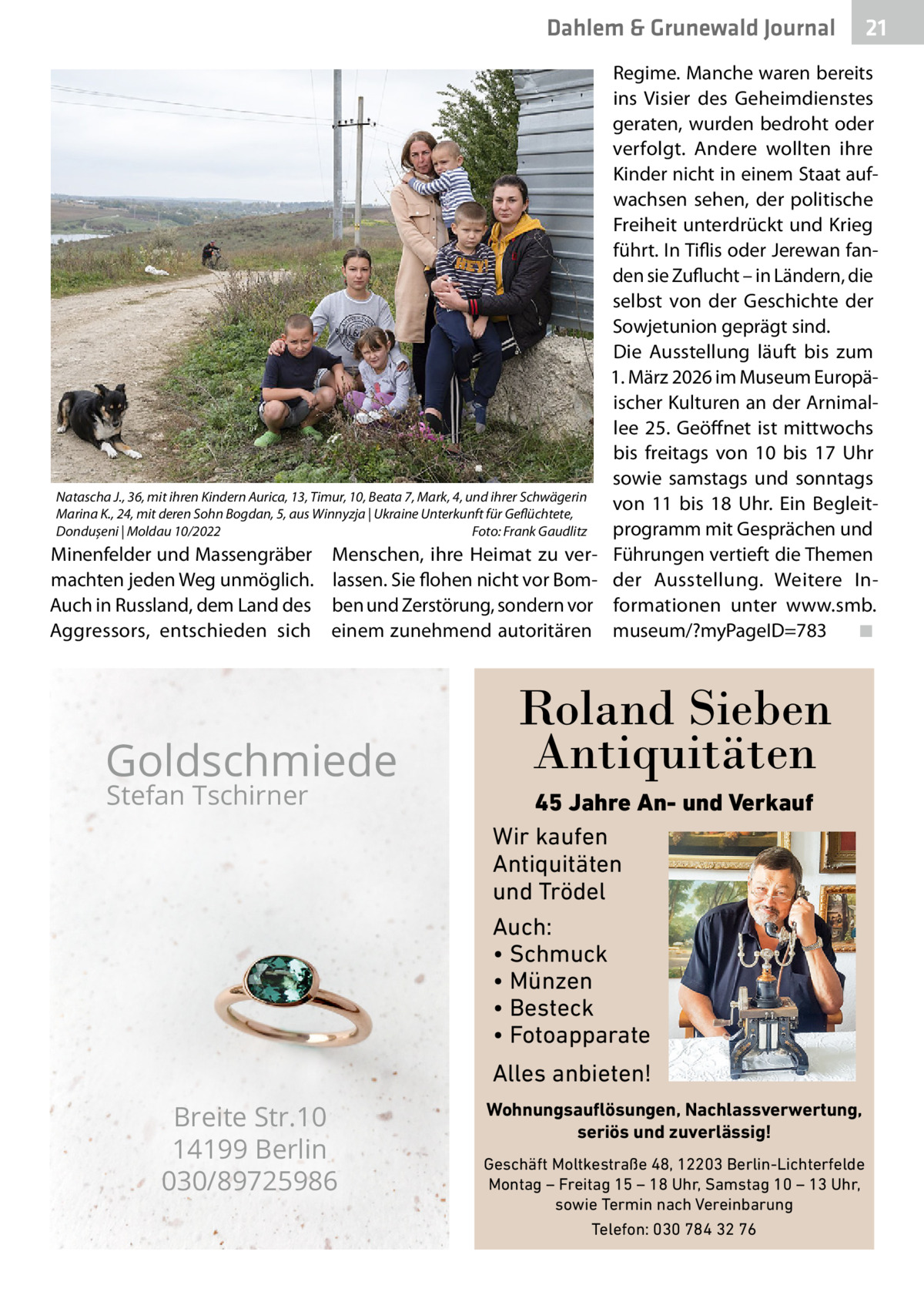 Dahlem & Grunewald Journal  Natascha J., 36, mit ihren Kindern Aurica, 13, Timur, 10, Beata 7, Mark, 4, und ihrer Schwägerin Marina K., 24, mit deren Sohn Bogdan, 5, aus Winnyzja | Ukraine Unterkunft für Geflüchtete, Dondușeni | Moldau 10/2022 � Foto: Frank Gaudlitz  Minenfelder und Massengräber machten jeden Weg unmöglich. Auch in Russland, dem Land des Aggressors, entschieden sich  Menschen, ihre Heimat zu verlassen. Sie flohen nicht vor Bomben und Zerstörung, sondern vor einem zunehmend autoritären  Goldschmiede Stefan Tschirner  Regime. Manche waren bereits ins Visier des Geheimdienstes geraten, wurden bedroht oder verfolgt. Andere wollten ihre Kinder nicht in einem Staat aufwachsen sehen, der politische Freiheit unterdrückt und Krieg führt. In Tiflis oder Jerewan fanden sie Zuflucht – in Ländern, die selbst von der Geschichte der Sowjetunion geprägt sind. Die Ausstellung läuft bis zum 1. März 2026 im Museum Europäischer Kulturen an der Arnimallee  25. Geöffnet ist mittwochs bis freitags von 10 bis 17  Uhr sowie samstags und sonntags von 11 bis 18  Uhr. Ein Begleitprogramm mit Gesprächen und Führungen vertieft die Themen der Ausstellung. Weitere Informationen unter www.smb. museum/?myPageID=783� ◾  Roland Sieben Antiquitäten 45 Jahre An- und Verkauf Wir kaufen Antiquitäten und Trödel Auch: • Schmuck • Münzen • Besteck • Fotoapparate  Alles anbieten!  Breite Str.10 14199 Berlin 030/89725986  21 21  Wohnungsauflösungen, Nachlassverwertung, seriös und zuverlässig! Geschäft Moltkestraße 48, 12203 Berlin-Lichterfelde Montag – Freitag 15 – 18 Uhr, Samstag 10 – 13 Uhr, sowie Termin nach Vereinbarung Telefon: 030 784 32 76