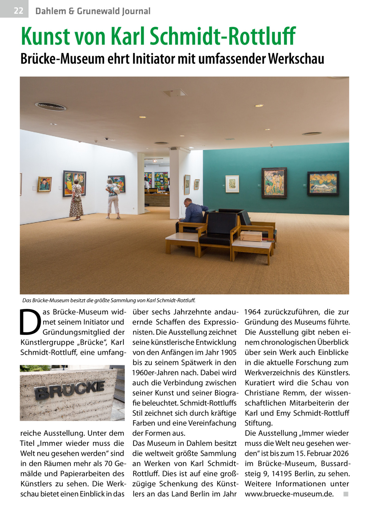22  Dahlem & Grunewald Journal  Kunst von Karl Schmidt-Rottluff  Brücke-Museum ehrt Initiator mit umfassender Werkschau  Das Brücke-Museum besitzt die größte Sammlung von Karl Schmidt-Rottluff.  D  as Brücke-Museum widmet seinem Initiator und Gründungsmitglied der Künstlergruppe „Brücke“, Karl Schmidt-Rottluff, eine umfang reiche Ausstellung. Unter dem Titel „Immer wieder muss die Welt neu gesehen werden“ sind in den Räumen mehr als 70 Gemälde und Papierarbeiten des Künstlers zu sehen. Die Werkschau bietet einen Einblick in das  über sechs Jahrzehnte andauernde Schaffen des Expressionisten. Die Ausstellung zeichnet seine künstlerische Entwicklung von den Anfängen im Jahr 1905 bis zu seinem Spätwerk in den 1960er-Jahren nach. Dabei wird auch die Verbindung zwischen seiner Kunst und seiner Biografie beleuchtet. Schmidt-Rottluffs Stil zeichnet sich durch kräftige Farben und eine Vereinfachung der Formen aus. Das Museum in Dahlem besitzt die weltweit größte Sammlung an Werken von Karl SchmidtRottluff. Dies ist auf eine großzügige Schenkung des Künstlers an das Land Berlin im Jahr  1964 zurückzuführen, die zur Gründung des Museums führte. Die Ausstellung gibt neben einem chronologischen Überblick über sein Werk auch Einblicke in die aktuelle Forschung zum Werkverzeichnis des Künstlers. Kuratiert wird die Schau von Christiane Remm, der wissenschaftlichen Mitarbeiterin der Karl und Emy Schmidt-Rottluff Stiftung. Die Ausstellung „Immer wieder muss die Welt neu gesehen werden“ ist bis zum 15. Februar 2026 im Brücke-Museum, Bussardsteig 9, 14195 Berlin, zu sehen. Weitere Informationen unter www.bruecke-museum.de.� ◾