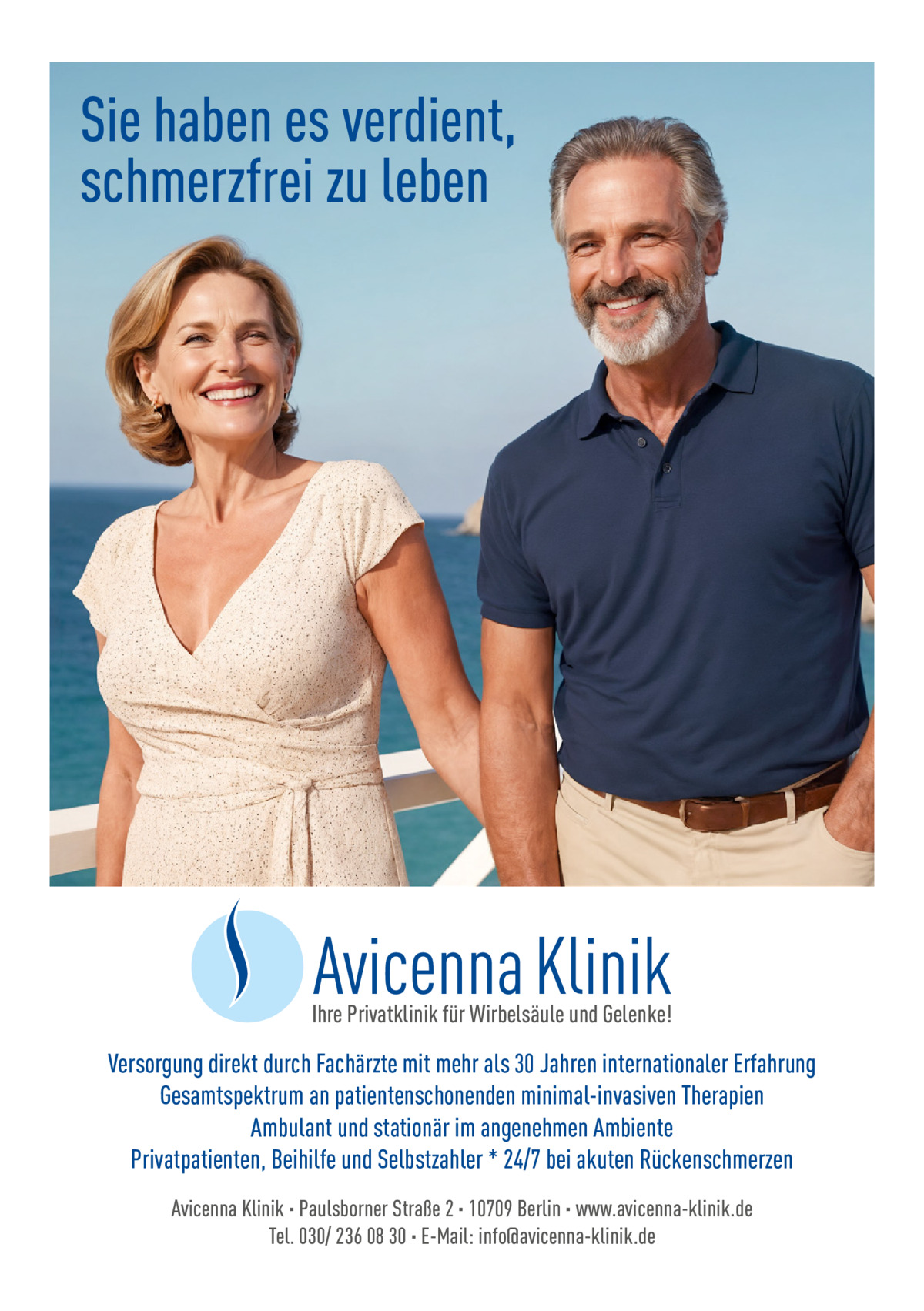 Sie haben es verdient, schmerzfrei zu leben  Ihre Privatklinik für Wirbelsäule und Gelenke!  Versorgung direkt durch Fachärzte mit mehr als 30 Jahren internationaler Erfahrung Gesamtspektrum an patientenschonenden minimal-invasiven Therapien Ambulant und stationär im angenehmen Ambiente Privatpatienten, Beihilfe und Selbstzahler * 24/7 bei akuten Rückenschmerzen Avicenna Klinik · Paulsborner Straße 2 · 10709 Berlin · www.avicenna-klinik.de Tel. 030/ 236 08 30 · E-Mail: info@avicenna-klinik.de