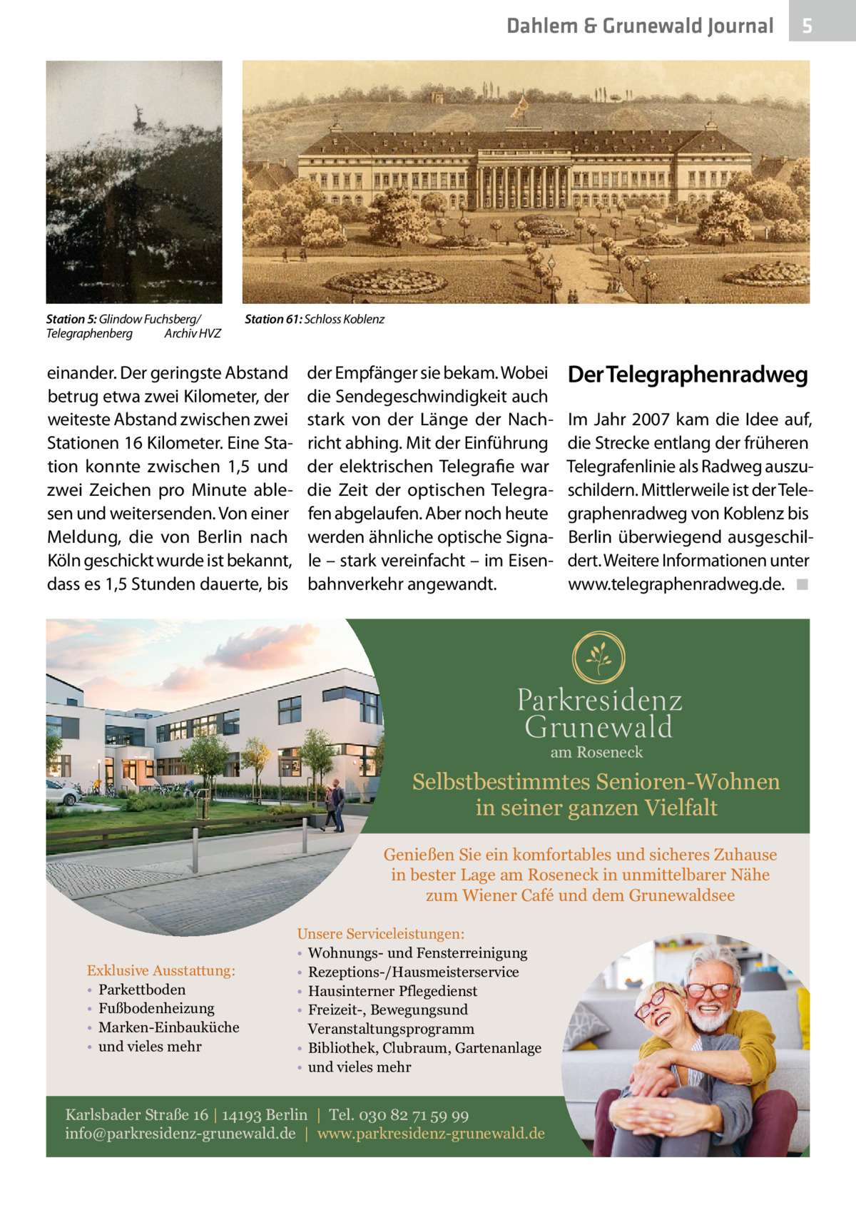 Dahlem & Grunewald Journal  Station 5: Glindow Fuchsberg/ Telegraphenberg� Archiv HVZ  Station 61: Schloss Koblenz  einander. Der geringste Abstand betrug etwa zwei Kilometer, der weiteste Abstand zwischen zwei Stationen 16 Kilometer. Eine Station konnte zwischen 1,5 und zwei Zeichen pro Minute ablesen und weitersenden. Von einer Meldung, die von Berlin nach Köln geschickt wurde ist bekannt, dass es 1,5 Stunden dauerte, bis  der Empfänger sie bekam. Wobei die Sendegeschwindigkeit auch stark von der Länge der Nachricht abhing. Mit der Einführung der elektrischen Telegrafie war die Zeit der optischen Telegrafen abgelaufen. Aber noch heute werden ähnliche optische Signale – stark vereinfacht – im Eisenbahnverkehr angewandt.  Der Telegraphenradweg Im Jahr 2007 kam die Idee auf, die Strecke entlang der früheren Telegrafenlinie als Radweg auszuschildern. Mittlerweile ist der Telegraphenradweg von Koblenz bis Berlin überwiegend ausgeschildert. Weitere Informationen unter www.telegraphenradweg.de. � ◾  am Roseneck  Selbstbestimmtes Senioren-Wohnen in seiner ganzen Vielfalt Genießen Sie ein komfortables und sicheres Zuhause in bester Lage am Roseneck in unmittelbarer Nähe zum Wiener Café und dem Grunewaldsee  Exklusive Ausstattung: • Parkettboden • Fußbodenheizung • Marken-Einbauküche • und vieles mehr  5  Unsere Serviceleistungen: • Wohnungs- und Fensterreinigung • Rezeptions-/Hausmeisterservice • Hausinterner Pflegedienst • Freizeit-, Bewegungsund Veranstaltungsprogramm • Bibliothek, Clubraum, Gartenanlage • und vieles mehr  Karlsbader Straße 16 | 14193 Berlin | Tel. 030 82 71 59 99 info@parkresidenz-grunewald.de | www.parkresidenz-grunewald.de