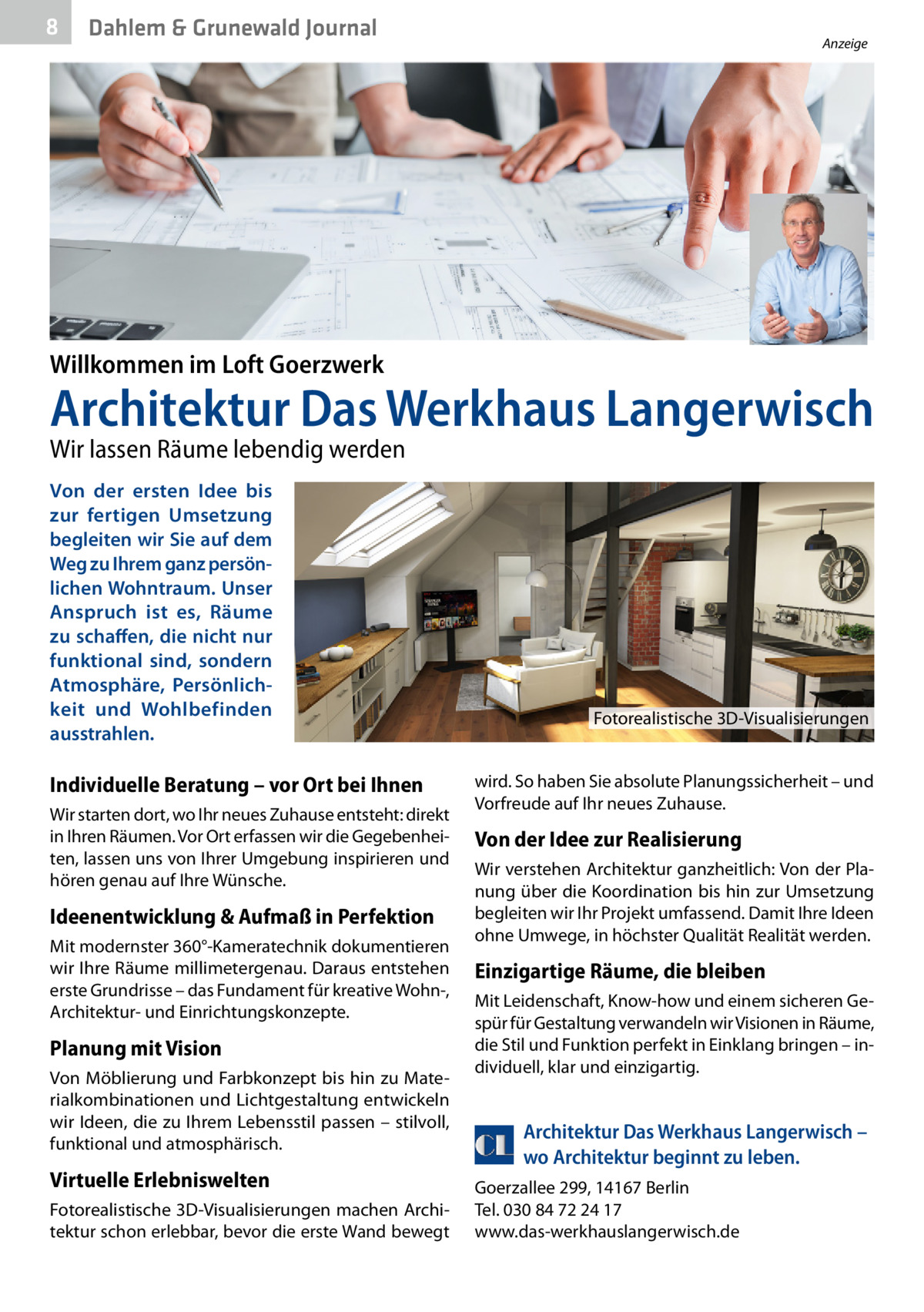 8  Dahlem & Grunewald Journal  Anzeige  Willkommen im Loft Goerzwerk  Architektur Das Werkhaus Langerwisch Wir lassen Räume lebendig werden Von der ersten Idee bis zur fertigen Umsetzung begleiten wir Sie auf dem Weg zu Ihrem ganz persönlichen Wohntraum. Unser Anspruch ist es, Räume zu schaffen, die nicht nur funktional sind, sondern Atmosphäre, Persönlichkeit und Wohlbefinden ausstrahlen.  Fotorealistische 3D-Visualisierungen  Individuelle Beratung – vor Ort bei Ihnen Wir starten dort, wo Ihr neues Zuhause entsteht: direkt in Ihren Räumen. Vor Ort erfassen wir die Gegebenheiten, lassen uns von Ihrer Umgebung inspirieren und hören genau auf Ihre Wünsche.  Ideenentwicklung & Aufmaß in Perfektion Mit modernster 360°-Kameratechnik dokumentieren wir Ihre Räume millimetergenau. Daraus entstehen erste Grundrisse – das Fundament für kreative Wohn-, Architektur- und Einrichtungskonzepte.  Planung mit Vision Von Möblierung und Farbkonzept bis hin zu Materialkombinationen und Lichtgestaltung entwickeln wir Ideen, die zu Ihrem Lebensstil passen – stilvoll, funktional und atmosphärisch.  Virtuelle Erlebniswelten Fotorealistische 3D-Visualisierungen machen Architektur schon erlebbar, bevor die erste Wand bewegt  wird. So haben Sie absolute Planungssicherheit – und Vorfreude auf Ihr neues Zuhause.  Von der Idee zur Realisierung Wir verstehen Architektur ganzheitlich: Von der Planung über die Koordination bis hin zur Umsetzung begleiten wir Ihr Projekt umfassend. Damit Ihre Ideen ohne Umwege, in höchster Qualität Realität werden.  Einzigartige Räume, die bleiben Mit Leidenschaft, Know-how und einem sicheren Gespür für Gestaltung verwandeln wir Visionen in Räume, die Stil und Funktion perfekt in Einklang bringen – individuell, klar und einzigartig.  Architektur Das Werkhaus Langerwisch – wo Architektur beginnt zu leben. Goerzallee 299, 14167 Berlin Tel. 030 84 72 24 17 www.das-werkhauslangerwisch.de  Willkommen im Loft G