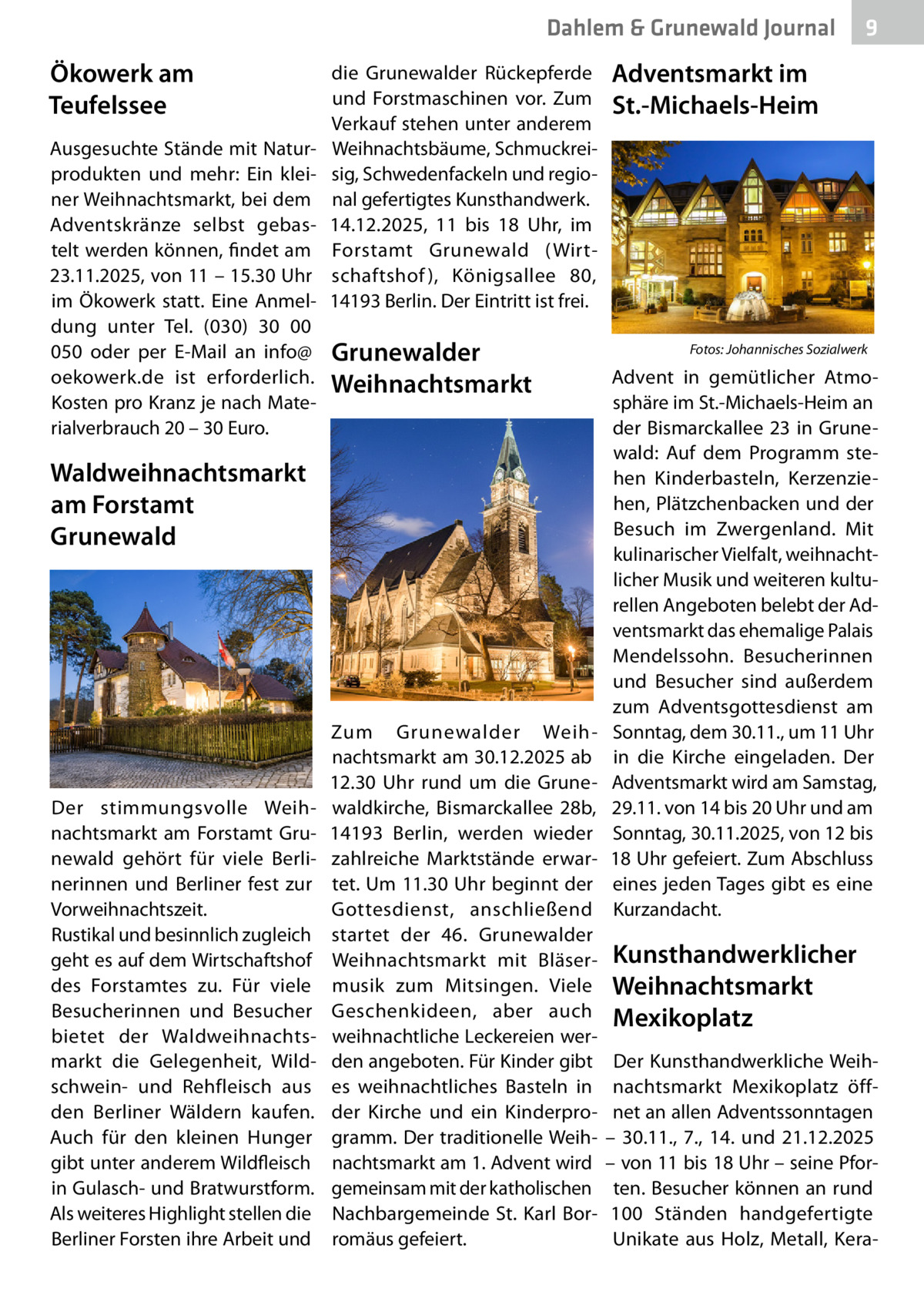 Dahlem & Grunewald Journal  Ökowerk am Teufelssee Ausgesuchte Stände mit Naturprodukten und mehr: Ein kleiner Weihnachtsmarkt, bei dem Adventskränze selbst gebastelt werden können, findet am 23.11.2025, von 11 – 15.30 Uhr im Ökowerk statt. Eine Anmeldung unter Tel. (030) 30 00 050 oder per E-Mail an info@ oekowerk.de ist erforderlich. Kosten pro Kranz je nach Materialverbrauch 20 – 30 Euro.  die Grunewalder Rückepferde und Forstmaschinen vor. Zum Verkauf stehen unter anderem Weihnachtsbäume, Schmuckreisig, Schwedenfackeln und regional gefertigtes Kunsthandwerk. 14.12.2025, 11 bis 18  Uhr, im Forstamt Grunewald (Wirtschaftshof ), Königsallee  80, 14193 Berlin. Der Eintritt ist frei.  Grunewalder Weihnachtsmarkt  Waldweihnachtsmarkt am Forstamt Grunewald  Der stimmungsvolle Weihnachtsmarkt am Forstamt Grunewald gehört für viele Berlinerinnen und Berliner fest zur Vorweihnachtszeit. Rustikal und besinnlich zugleich geht es auf dem Wirtschaftshof des Forstamtes zu. Für viele Besucherinnen und Besucher bietet der Waldweihnachtsmarkt die Gelegenheit, Wildschwein- und Rehfleisch aus den Berliner Wäldern kaufen. Auch für den kleinen Hunger gibt unter anderem Wildfleisch in Gulasch- und Bratwurstform. Als weiteres Highlight stellen die Berliner Forsten ihre Arbeit und  Zum Grunewalder Weihnachtsmarkt am 30.12.2025 ab 12.30  Uhr rund um die Grunewaldkirche, Bismarckallee  28b, 14193  Berlin, werden wieder zahlreiche Marktstände erwartet. Um 11.30 Uhr beginnt der Gottesdienst, anschließend startet der 46. Grunewalder Weihnachtsmarkt mit Bläsermusik zum Mitsingen. Viele Geschenkideen, aber auch weihnachtliche Leckereien werden angeboten. Für Kinder gibt es weihnachtliches Basteln in der Kirche und ein Kinderprogramm. Der traditionelle Weihnachtsmarkt am 1. Advent wird gemeinsam mit der katholischen Nachbargemeinde St. Karl Borromäus gefeiert.  9  Adventsmarkt im St.-Michaels-Heim  �  Fotos: Johannisches Sozialwerk  Advent in gemütlicher Atmosphäre im St.-Michaels-Heim an der Bismarckallee  23 in Grunewald: Auf dem Programm stehen Kinderbasteln, Kerzenziehen, Plätzchenbacken und der Besuch im Zwergenland. Mit kulinarischer Vielfalt, weihnachtlicher Musik und weiteren kulturellen Angeboten belebt der Adventsmarkt das ehemalige Palais Mendelssohn. Besucherinnen und Besucher sind außerdem zum Adventsgottesdienst am Sonntag, dem 30.11., um 11 Uhr in die Kirche eingeladen. Der Adventsmarkt wird am Samstag, 29.11. von 14 bis 20 Uhr und am Sonntag, 30.11.2025, von 12 bis 18 Uhr gefeiert. Zum Abschluss eines jeden Tages gibt es eine Kurzandacht.  Kunsthandwerklicher Weihnachtsmarkt Mexikoplatz Der Kunsthandwerkliche Weihnachtsmarkt Mexikoplatz öffnet an allen Adventssonntagen – 30.11., 7., 14. und 21.12.2025 – von 11 bis 18 Uhr – seine Pforten. Besucher können an rund 100  Ständen handgefertigte Unikate aus Holz, Metall, Ker