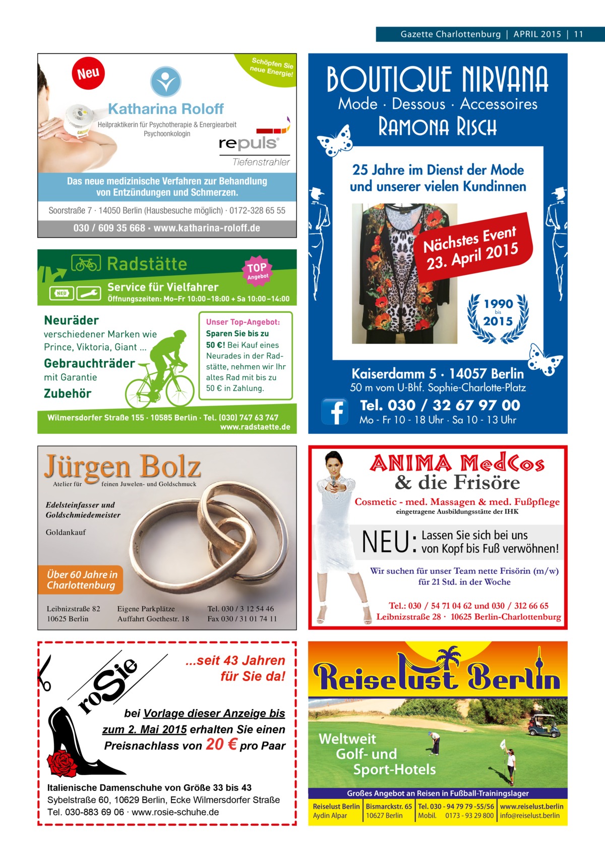 Gazette Charlottenburg | APRIL 2015 | 11 Schöpfe n Sie neue E nergie!  Neu  Katharina Roloff  Mode · Dessous · Accessoires  Heilpraktikerin für Psychotherapie & Energiearbeit Psychoonkologin  Das neue medizinische Verfahren zur Behandlung von Entzündungen und Schmerzen.  25 Jahre im Dienst der Mode und unserer vielen Kundinnen  Soorstraße 7 · 14050 Berlin (Hausbesuche möglich) · 0172-328 65 55  030 / 609 35 668 · www.katharina-roloff.de  t es Even t s h c ä N il 2015 r p A . 23 1990 bis  2015  Kaiserdamm 5 · 14057 Berlin  50 m vom U-Bhf. Sophie-Charlotte-Platz  Tel. 030 / 32 67 97 00  Mo - Fr 10 - 18 Uhr · Sa 10 - 13 Uhr  Jürgen Bolz Atelier für  ANIMA MedCos & die Frisöre  feinen Juwelen- und Goldschmuck  Cosmetic - med. Massagen & med. Fußpflege  Edelsteinfasser und Goldschmiedemeister  eingetragene Ausbildungsstätte der IHK  Sie sich bei uns NEU: Lassen von Kopf bis Fuß verwöhnen!  Goldankauf  Wir suchen für unser Team nette Frisörin (m/w) für 21 Std. in der Woche  Über 60 Jahre in Charlottenburg Leibnizstraße 82 10625 Berlin  Eigene Parkplätze Auffahrt Goethestr. 18  Tel. 030 / 3 12 54 46 Fax 030 / 31 01 74 11  Tel.: 030 / 54 71 04 62 und 030 / 312 66 65 Leibnizstraße 28 · 10625 Berlin-Charlottenburg  ...seit 43 Jahren für Sie da! bei Vorlage dieser Anzeige bis zum 2. Mai 2015 erhalten Sie einen Preisnachlass von 20 € pro Paar Italienische Damenschuhe von Größe 33 bis 43 Sybelstraße 60, 10629 Berlin, Ecke Wilmersdorfer Straße Tel. 030-883 69 06 ∙ www.rosie-schuhe.de  Weltweit Golf- und Sport-Hotels Großes Angebot an Reisen in Fußball-Trainingslager Reiselust Berlin Bismarckstr. 65 Tel. 030 - 94 79 79 -55/56 www.reiselust.berlin Aydin Alpar 10627 Berlin Mobil. 0173 - 93 29 800 info@reiselust.berlin