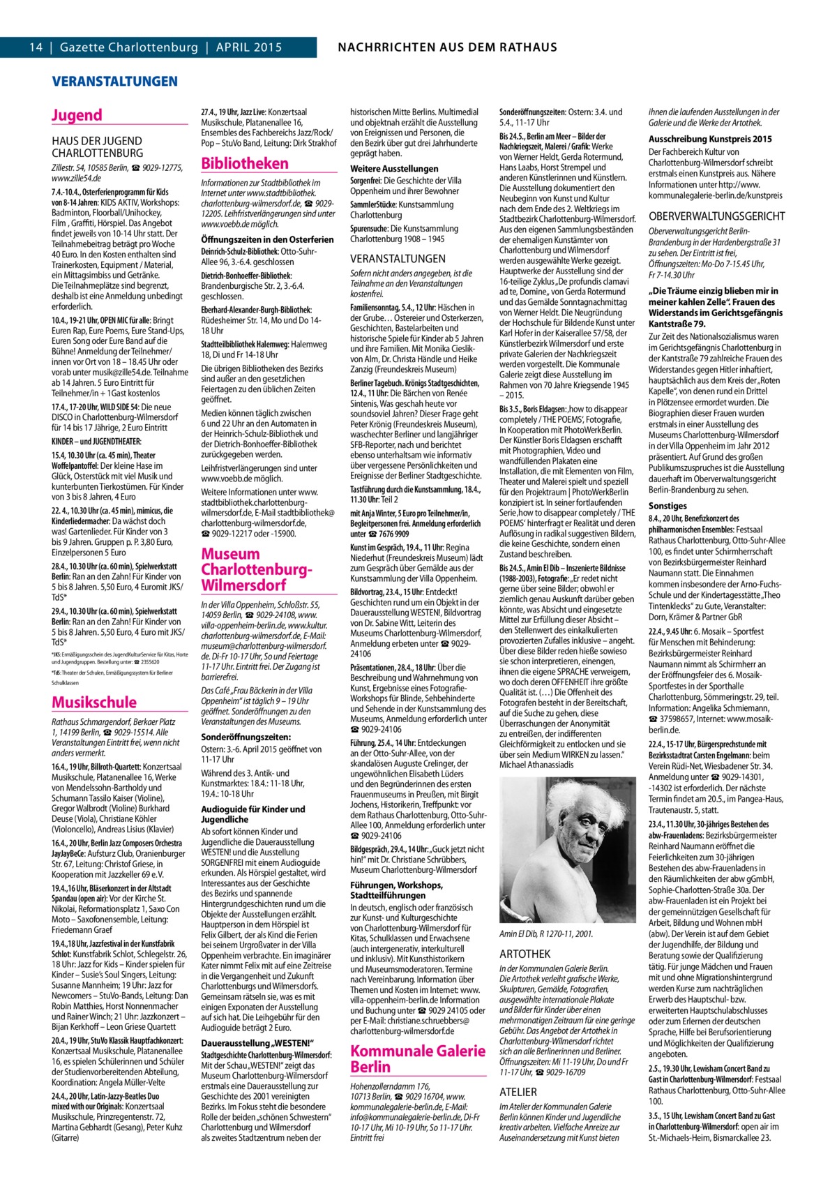 4  NACHRICHTEN AUS AUS DEM RATHAUS NACHRRICHTEN DEM RATHAUS  14 | Gazette Charlottenburg | APRIL 2015  GAZETTE Wilmersdorf 4/15  VERANSTALTUNGEN  Jugend HAUS DER JUGEND CHARLOTTENBURG Zillestr. 54, 10585 Berlin, ☎ 9029-12775, www.zille54.de 7.4.-10.4., Osterferienprogramm für Kids von 8-14 Jahren: KIDS AKTIV, Workshops: Badminton, Floorball/Unihockey, Film , Graﬃti, Hörspiel. Das Angebot findet jeweils von 10-14 Uhr statt. Der Teilnahmebeitrag beträgt pro Woche 40 Euro. In den Kosten enthalten sind Trainerkosten, Equipment / Material, ein Mittagsimbiss und Getränke. Die Teilnahmeplätze sind begrenzt, deshalb ist eine Anmeldung unbedingt erforderlich. 10.4., 19-21 Uhr, OPEN MIC für alle: Bringt Euren Rap, Eure Poems, Eure Stand-Ups, Euren Song oder Eure Band auf die Bühne! Anmeldung der Teilnehmer/ innen vor Ort von 18 – 18.45 Uhr oder vorab unter musik@zille54.de. Teilnahme ab 14 Jahren. 5 Euro Eintritt für Teilnehmer/in + 1Gast kostenlos 17.4., 17-20 Uhr, WILD SIDE 54: Die neue DISCO in Charlottenburg-Wilmersdorf für 14 bis 17 Jährige, 2 Euro Eintritt KINDER – und JUGENDTHEATER: 15.4, 10.30 Uhr (ca. 45 min), Theater Woffelpantoffel: Der kleine Hase im Glück, Osterstück mit viel Musik und kunterbunten Tierkostümen. Für Kinder von 3 bis 8 Jahren, 4 Euro 22. 4., 10.30 Uhr (ca. 45 min), mimicus, die Kinderliedermacher: Da wächst doch was! Gartenlieder. Für Kinder von 3 bis 9 Jahren. Gruppen p. P. 3,80 Euro, Einzelpersonen 5 Euro 28.4., 10.30 Uhr (ca. 60 min), Spielwerkstatt Berlin: Ran an den Zahn! Für Kinder von 5 bis 8 Jahren. 5,50 Euro, 4 Euromit JKS/ TdS* 29.4., 10.30 Uhr (ca. 60 min), Spielwerkstatt Berlin: Ran an den Zahn! Für Kinder von 5 bis 8 Jahren. 5,50 Euro, 4 Euro mit JKS/ TdS* *JKS: Ermäßigungsschein des JugendKulturService für Kitas, Horte und Jugendgruppen. Bestellung unter: ☎ 2355620 *TdS: Theater der Schulen, Ermäßigungssystem für Berliner Schulklassen  Musikschule Rathaus Schmargendorf, Berkaer Platz 1, 14199 Berlin, ☎ 9029-15514. Alle Veranstaltungen Eintritt frei, wenn nicht anders vermerkt. 16.4., 19 Uhr, Billroth-Quartett: Konzertsaal Musikschule, Platanenallee 16, Werke von Mendelssohn-Bartholdy und Schumann Tassilo Kaiser (Violine), Gregor Walbrodt (Violine) Burkhard Deuse (Viola), Christiane Köhler (Violoncello), Andreas Lisius (Klavier) 16.4., 20 Uhr, Berlin Jazz Composers Orchestra JayJayBeCe: Aufsturz Club, Oranienburger Str. 67, Leitung: Christof Griese, in Kooperation mit Jazzkeller 69 e. V. 19.4.,16 Uhr, Bläserkonzert in der Altstadt Spandau (open air): Vor der Kirche St. Nikolai, Reformationsplatz 1, Saxo Con Moto – Saxofonensemble, Leitung: Friedemann Graef 19.4.,18 Uhr, Jazzfestival in der Kunstfabrik Schlot: Kunstfabrik Schlot, Schlegelstr. 26, 18 Uhr: Jazz for Kids – Kinder spielen für Kinder – Susie’s Soul Singers, Leitung: Susanne Mannheim; 19 Uhr: Jazz for Newcomers – StuVo-Bands, Leitung: Dan Robin Matthies, Horst Nonnenmacher und Rainer Winch; 21 Uhr: Jazzkonzert – Bijan Kerkhoff – Leon Griese Quartett 20.4., 19 Uhr, StuVo Klassik Hauptfachkonzert: Konzertsaal Musikschule, Platanenallee 16, es spielen Schülerinnen und Schüler der Studienvorbereitenden Abteilung, Koordination: Angela Müller-Velte 24.4., 20 Uhr, Latin-Jazzy-Beatles Duo mixed with our Originals: Konzertsaal Musikschule, Prinzregentenstr. 72, Martina Gebhardt (Gesang), Peter Kuhz (Gitarre)  27.4., 19 Uhr, Jazz Live: Konzertsaal Musikschule, Platanenallee 16, Ensembles des Fachbereichs Jazz/Rock/ Pop – StuVo Band, Leitung: Dirk Strakhof  Bibliotheken Informationen zur Stadtbibliothek im Internet unter www.stadtbibliothek. charlottenburg-wilmersdorf.de, ☎ 902912205. Leihfristverlängerungen sind unter www.voebb.de möglich. Öffnungszeiten in den Osterferien Deinrich-Schulz-Bibliothek: Otto-SuhrAllee 96, 3.-6.4. geschlossen Dietrich-Bonhoeffer-Bibliothek: Brandenburgische Str. 2, 3.-6.4. geschlossen. Eberhard-Alexander-Burgh-Bibliothek: Rüdesheimer Str. 14, Mo und Do 1418 Uhr Stadtteilbibliothek Halemweg: Halemweg 18, Di und Fr 14-18 Uhr Die übrigen Bibliotheken des Bezirks sind außer an den gesetzlichen Feiertagen zu den üblichen Zeiten geöffnet. Medien können täglich zwischen 6 und 22 Uhr an den Automaten in der Heinrich-Schulz-Bibliothek und der Dietrich-Bonhoeffer-Bibliothek zurückgegeben werden. Leihfristverlängerungen sind unter www.voebb.de möglich. Weitere Informationen unter www. stadtbibliothek.charlottenburgwilmersdorf.de, E-Mail stadtbibliothek@ charlottenburg-wilmersdorf.de, ☎ 9029-12217 oder -15900.  Museum CharlottenburgWilmersdorf In der Villa Oppenheim, Schloßstr. 55, 14059 Berlin, ☎ 9029-24108, www. villa-oppenheim-berlin.de, www.kultur. charlottenburg-wilmersdorf.de, E-Mail: museum@charlottenburg-wilmersdorf. de. Di-Fr 10-17 Uhr, So und Feiertage 11-17 Uhr. Eintritt frei. Der Zugang ist barrierefrei. Das Café „Frau Bäckerin in der Villa Oppenheim“ ist täglich 9 – 19 Uhr geöffnet. Sonderöffnungen zu den Veranstaltungen des Museums. Sonderöffnungszeiten: Ostern: 3.-6. April 2015 geöffnet von 11-17 Uhr Während des 3. Antik- und Kunstmarktes: 18.4.: 11-18 Uhr, 19.4.: 10-18 Uhr Audioguide für Kinder und Jugendliche Ab sofort können Kinder und Jugendliche die Dauerausstellung WESTEN! und die Ausstellung SORGENFREI mit einem Audioguide erkunden. Als Hörspiel gestaltet, wird Interessantes aus der Geschichte des Bezirks und spannende Hintergrundgeschichten rund um die Objekte der Ausstellungen erzählt. Hauptperson in dem Hörspiel ist Felix Gilbert, der als Kind die Ferien bei seinem Urgroßvater in der Villa Oppenheim verbrachte. Ein imaginärer Kater nimmt Felix mit auf eine Zeitreise in die Vergangenheit und Zukunft Charlottenburgs und Wilmersdorfs. Gemeinsam rätseln sie, was es mit einigen Exponaten der Ausstellung auf sich hat. Die Leihgebühr für den Audioguide beträgt 2 Euro. Dauerausstellung „WESTEN!“ Stadtgeschichte Charlottenburg-Wilmersdorf: Mit der Schau „WESTEN!“ zeigt das Museum Charlottenburg-Wilmersdorf erstmals eine Dauerausstellung zur Geschichte des 2001 vereinigten Bezirks. Im Fokus steht die besondere Rolle der beiden „schönen Schwestern“ Charlottenburg und Wilmersdorf als zweites Stadtzentrum neben der  historischen Mitte Berlins. Multimedial und objektnah erzählt die Ausstellung von Ereignissen und Personen, die den Bezirk über gut drei Jahrhunderte geprägt haben. Weitere Ausstellungen Sorgenfrei: Die Geschichte der Villa Oppenheim und ihrer Bewohner SammlerStücke: Kunstsammlung Charlottenburg Spurensuche: Die Kunstsammlung Charlottenburg 1908 – 1945  VERANSTALTUNGEN Sofern nicht anders angegeben, ist die Teilnahme an den Veranstaltungen kostenfrei. Familiensonntag, 5.4., 12 Uhr: Häschen in der Grube… Ostereier und Osterkerzen, Geschichten, Bastelarbeiten und historische Spiele für Kinder ab 5 Jahren und ihre Familien. Mit Monika Cieslikvon Alm, Dr. Christa Händle und Heike Zanzig (Freundeskreis Museum) Berliner Tagebuch. Krönigs Stadtgeschichten, 12.4., 11 Uhr: Die Bärchen von Renée Sintenis, Was geschah heute vor soundsoviel Jahren? Dieser Frage geht Peter Krönig (Freundeskreis Museum), waschechter Berliner und langjähriger SFB-Reporter, nach und berichtet ebenso unterhaltsam wie informativ über vergessene Persönlichkeiten und Ereignisse der Berliner Stadtgeschichte. Tastführung durch die Kunstsammlung, 18.4., 11.30 Uhr: Teil 2 mit Anja Winter, 5 Euro pro Teilnehmer/in, Begleitpersonen frei. Anmeldung erforderlich unter ☎ 7676 9909 Kunst im Gespräch, 19.4., 11 Uhr: Regina Niederhut (Freundeskreis Museum) lädt zum Gespräch über Gemälde aus der Kunstsammlung der Villa Oppenheim. Bildvortrag, 23.4., 15 Uhr: Entdeckt! Geschichten rund um ein Objekt in der Dauerausstellung WESTEN!, Bildvortrag von Dr. Sabine Witt, Leiterin des Museums Charlottenburg-Wilmersdorf, Anmeldung erbeten unter ☎ 902924106 Präsentationen, 28.4., 18 Uhr: Über die Beschreibung und Wahrnehmung von Kunst, Ergebnisse eines FotografieWorkshops für Blinde, Sehbehinderte und Sehende in der Kunstsammlung des Museums, Anmeldung erforderlich unter ☎ 9029-24106 Führung, 25.4., 14 Uhr: Entdeckungen an der Otto-Suhr-Allee, von der skandalösen Auguste Crelinger, der ungewöhnlichen Elisabeth Lüders und den Begründerinnen des ersten Frauenmuseums in Preußen, mit Birgit Jochens, Historikerin, Treffpunkt: vor dem Rathaus Charlottenburg, Otto-SuhrAllee 100, Anmeldung erforderlich unter ☎ 9029-24106 Bildgespräch, 29.4., 14 Uhr: „Guck jetzt nicht hin!“ mit Dr. Christiane Schrübbers, Museum Charlottenburg-Wilmersdorf Führungen, Workshops, Stadtteilführungen In deutsch, englisch oder französisch zur Kunst- und Kulturgeschichte von Charlottenburg-Wilmersdorf für Kitas, Schulklassen und Erwachsene (auch intergenerativ, interkulturell und inklusiv). Mit Kunsthistorikern und Museumsmoderatoren. Termine nach Vereinbarung. Information über Themen und Kosten im Internet: www. villa-oppenheim-berlin.de Information und Buchung unter ☎ 9029 24105 oder per E-Mail: christiane.schruebbers@ charlottenburg-wilmersdorf.de  Sonderöffnungszeiten: Ostern: 3.4. und 5.4., 11-17 Uhr Bis 24.5., Berlin am Meer – Bilder der Nachkriegszeit, Malerei / Grafik: Werke von Werner Heldt, Gerda Rotermund, Hans Laabs, Horst Strempel und anderen Künstlerinnen und Künstlern. Die Ausstellung dokumentiert den Neubeginn von Kunst und Kultur nach dem Ende des 2. Weltkriegs im Stadtbezirk Charlottenburg-Wilmersdorf. Aus den eigenen Sammlungsbeständen der ehemaligen Kunstämter von Charlottenburg und Wilmersdorf werden ausgewählte Werke gezeigt. Hauptwerke der Ausstellung sind der 16-teilige Zyklus „De profundis clamavi ad te, Domine„ von Gerda Rotermund und das Gemälde Sonntagnachmittag von Werner Heldt. Die Neugründung der Hochschule für Bildende Kunst unter Karl Hofer in der Kaiserallee 57/58, der Künstlerbezirk Wilmersdorf und erste private Galerien der Nachkriegszeit werden vorgestellt. Die Kommunale Galerie zeigt diese Ausstellung im Rahmen von 70 Jahre Kriegsende 1945 – 2015. Bis 3.5., Boris Eldagsen: ‚how to disappear completely / THE POEMS‘, Fotografie, In Kooperation mit PhotoWerkBerlin. Der Künstler Boris Eldagsen erschafft mit Photographien, Video und wandfüllenden Plakaten eine Installation, die mit Elementen von Film, Theater und Malerei spielt und speziell für den Projektraum | PhotoWerkBerlin konzipiert ist. In seiner fortlaufenden Serie ‚how to disappear completely / THE POEMS‘ hinterfragt er Realität und deren Auflösung in radikal suggestiven Bildern, die keine Geschichte, sondern einen Zustand beschreiben. Bis 24.5., Amin El Dib – Inszenierte Bildnisse (1988-2003), Fotografie: „Er redet nicht gerne über seine Bilder; obwohl er ziemlich genau Auskunft darüber geben könnte, was Absicht und eingesetzte Mittel zur Erfüllung dieser Absicht – den Stellenwert des einkalkulierten provozierten Zufalles inklusive – angeht. Über diese Bilder reden hieße sowieso sie schon interpretieren, einengen, ihnen die eigene SPRACHE verweigern, wo doch deren OFFENHEIT ihre größte Qualität ist. (…) Die Offenheit des Fotografen besteht in der Bereitschaft, auf die Suche zu gehen, diese Überraschungen der Anonymität zu entreißen, der indifferenten Gleichförmigkeit zu entlocken und sie über sein Medium WIRKEN zu lassen.“ Michael Athanassiadis  Amin El Dib, R 1270-11, 2001.  ARTOTHEK  Kommunale Galerie Berlin  In der Kommunalen Galerie Berlin. Die Artothek verleiht grafische Werke, Skulpturen, Gemälde, Fotografien, ausgewählte internationale Plakate und Bilder für Kinder über einen mehrmonatigen Zeitraum für eine geringe Gebühr. Das Angebot der Artothek in Charlottenburg-Wilmersdorf richtet sich an alle Berlinerinnen und Berliner. Öffnungszeiten: Mi 11-19 Uhr, Do und Fr 11-17 Uhr, ☎ 9029-16709  Hohenzollerndamm 176, 10713 Berlin, ☎ 9029 16704, www. kommunalegalerie-berlin.de, E-Mail: info@kommunalegalerie-berlin.de, Di-Fr 10-17 Uhr, Mi 10-19 Uhr, So 11-17 Uhr. Eintritt frei  Im Atelier der Kommunalen Galerie Berlin können Kinder und Jugendliche kreativ arbeiten. Vielfache Anreize zur Auseinandersetzung mit Kunst bieten  ATELIER  ihnen die laufenden Ausstellungen in der Galerie und die Werke der Artothek. Ausschreibung Kunstpreis 2015 Der Fachbereich Kultur von Charlottenburg-Wilmersdorf schreibt erstmals einen Kunstpreis aus. Nähere Informationen unter http://www. kommunalegalerie-berlin.de/kunstpreis  OBERVERWALTUNGSGERICHT Oberverwaltungsgericht BerlinBrandenburg in der Hardenbergstraße 31 zu sehen. Der Eintritt ist frei, Öffnungszeiten: Mo-Do 7-15.45 Uhr, Fr 7-14.30 Uhr „Die Träume einzig blieben mir in meiner kahlen Zelle“. Frauen des Widerstands im Gerichtsgefängnis Kantstraße 79. Zur Zeit des Nationalsozialismus waren im Gerichtsgefängnis Charlottenburg in der Kantstraße 79 zahlreiche Frauen des Widerstandes gegen Hitler inhaftiert, hauptsächlich aus dem Kreis der „Roten Kapelle“, von denen rund ein Drittel in Plötzensee ermordet wurden. Die Biographien dieser Frauen wurden erstmals in einer Ausstellung des Museums Charlottenburg-Wilmersdorf in der Villa Oppenheim im Jahr 2012 präsentiert. Auf Grund des großen Publikumszuspruches ist die Ausstellung dauerhaft im Oberverwaltungsgericht Berlin-Brandenburg zu sehen. Sonstiges 8.4., 20 Uhr, Benefizkonzert des philharmonischen Ensembles: Festsaal Rathaus Charlottenburg, Otto-Suhr-Allee 100, es findet unter Schirmherrschaft von Bezirksbürgermeister Reinhard Naumann statt. Die Einnahmen kommen insbesondere der Arno-FuchsSchule und der Kindertagesstätte „Theo Tintenklecks“ zu Gute, Veranstalter: Dorn, Krämer & Partner GbR 22.4., 9.45 Uhr: 6. Mosaik – Sportfest für Menschen mit Behinderung: Bezirksbürgermeister Reinhard Naumann nimmt als Schirmherr an der Eröffnungsfeier des 6. MosaikSportfestes in der Sporthalle Charlottenburg, Sömmeringstr. 29, teil. Information: Angelika Schmiemann, ☎ 37598657, Internet: www.mosaikberlin.de. 22.4., 15-17 Uhr, Bürgersprechstunde mit Bezirksstadtrat Carsten Engelmann: beim Verein Rüdi-Net, Wiesbadener Str. 34. Anmeldung unter ☎ 9029-14301, -14302 ist erforderlich. Der nächste Termin findet am 20.5., im Pangea-Haus, Trautenaustr. 5, statt. 23.4., 11.30 Uhr, 30-jähriges Bestehen des abw-Frauenladens: Bezirksbürgermeister Reinhard Naumann eröffnet die Feierlichkeiten zum 30-jährigen Bestehen des abw-Frauenladens in den Räumlichkeiten der abw gGmbH, Sophie-Charlotten-Straße 30a. Der abw-Frauenladen ist ein Projekt bei der gemeinnützigen Gesellschaft für Arbeit, Bildung und Wohnen mbH (abw). Der Verein ist auf dem Gebiet der Jugendhilfe, der Bildung und Beratung sowie der Qualifizierung tätig. Für junge Mädchen und Frauen mit und ohne Migrationshintergrund werden Kurse zum nachträglichen Erwerb des Hauptschul- bzw. erweiterten Hauptschulabschlusses oder zum Erlernen der deutschen Sprache, Hilfe bei Berufsorientierung und Möglichkeiten der Qualifizierung angeboten. 2.5., 19.30 Uhr, Lewisham Concert Band zu Gast in Charlottenburg-Wilmersdorf: Festsaal Rathaus Charlottenburg, Otto-Suhr-Allee 100. 3.5., 15 Uhr, Lewisham Concert Band zu Gast in Charlottenburg-Wilmersdorf: open air im St.-Michaels-Heim, Bismarckallee 23.