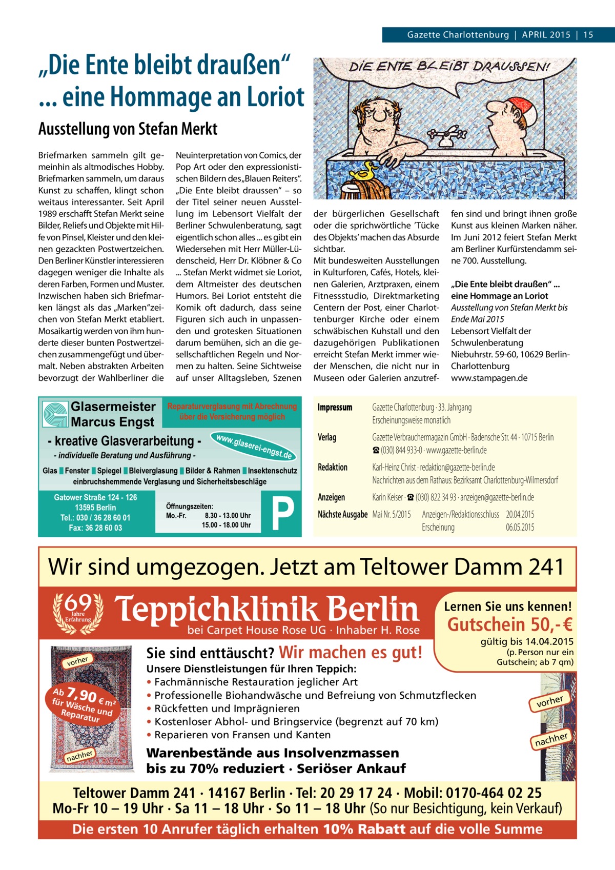 Gazette Charlottenburg | APRIL 2015 | 15  „Die Ente bleibt draußen“ ... eine Hommage an Loriot Ausstellung von Stefan Merkt Briefmarken sammeln gilt gemeinhin als altmodisches Hobby. Briefmarken sammeln, um daraus Kunst zu schaffen, klingt schon weitaus interessanter. Seit April 1989 erschafft Stefan Merkt seine Bilder, Reliefs und Objekte mit Hilfe von Pinsel, Kleister und den kleinen gezackten Postwertzeichen. Den Berliner Künstler interessieren dagegen weniger die Inhalte als deren Farben, Formen und Muster. Inzwischen haben sich Briefmarken längst als das „Marken“zeichen von Stefan Merkt etabliert. Mosaikartig werden von ihm hunderte dieser bunten Postwertzeichen zusammengefügt und übermalt. Neben abstrakten Arbeiten bevorzugt der Wahlberliner die  Neuinterpretation von Comics, der Pop Art oder den expressionistischen Bildern des „Blauen Reiters“. „Die Ente bleibt draussen“ – so der Titel seiner neuen Ausstellung im Lebensort Vielfalt der Berliner Schwulenberatung, sagt eigentlich schon alles ... es gibt ein Wiedersehen mit Herr Müller-Lüdenscheid, Herr Dr. Klöbner & Co ... Stefan Merkt widmet sie Loriot, dem Altmeister des deutschen Humors. Bei Loriot entsteht die Komik oft dadurch, dass seine Figuren sich auch in unpassenden und grotesken Situationen darum bemühen, sich an die gesellschaftlichen Regeln und Normen zu halten. Seine Sichtweise auf unser Alltagsleben, Szenen  Glasermeister Reparaturverglasung mit Abrechnung über die Versicherung möglich Marcus Engst - kreative Glasverarbeitung - www.glaserei-e - individuelle Beratung und Ausführung  ngst.  de  Glas Fenster Spiegel Bleiverglasung Bilder & Rahmen Insektenschutz einbruchshemmende Verglasung und Sicherheitsbeschläge  Gatower Straße 124 - 126 13595 Berlin Tel.: 030 / 36 28 60 01 Fax: 36 28 60 03  Öffnungszeiten: Mo.-Fr. 8.30 - 13.00 Uhr 15.00 - 18.00 Uhr  P  der bürgerlichen Gesellschaft oder die sprichwörtliche ’Tücke des Objekts’ machen das Absurde sichtbar. Mit bundesweiten Ausstellungen in Kulturforen, Cafés, Hotels, kleinen Galerien, Arztpraxen, einem Fitnessstudio, Direktmarketing Centern der Post, einer Charlottenburger Kirche oder einem schwäbischen Kuhstall und den dazugehörigen Publikationen erreicht Stefan Merkt immer wieder Menschen, die nicht nur in Museen oder Galerien anzutref fen sind und bringt ihnen große Kunst aus kleinen Marken näher. Im Juni 2012 feiert Stefan Merkt am Berliner Kurfürstendamm seine 700. Ausstellung. „Die Ente bleibt draußen“ ... eine Hommage an Loriot Ausstellung von Stefan Merkt bis Ende Mai 2015 Lebensort Vielfalt der Schwulenberatung Niebuhrstr. 59-60, 10629 BerlinCharlottenburg www.stampagen.de  Impressum	  Gazette Charlottenburg · 33. Jahrgang Erscheinungsweise monatlich  Verlag	  Gazette Verbrauchermagazin GmbH · Badensche Str. 44 · 10715 Berlin ☎ (030) 844 933-0 · www.gazette-berlin.de  Redaktion	  Karl-Heinz Christ · redaktion@gazette-berlin.de Nachrichten aus dem Rathaus: Bezirksamt Charlottenburg-Wilmersdorf  Anzeigen	  Karin Keiser · ☎ (030) 822 34 93 · anzeigen@gazette-berlin.de  Nächste Ausgabe	 Mai Nr. 5/2015	 Anzeigen-/Redaktionsschluss	 20.04.2015 	Erscheinung	 06.05.2015  Wir sind umgezogen. Jetzt am Teltower Damm 241 69 Jahre Erfahrung  Teppichklinik Berlin  bei Carpet House Rose UG · Inhaber H. Rose  er  vorh  7,90  Ab € m² für W äsc Repar he und atur  her  nach  Sie sind enttäuscht? Wir machen es gut!  Lernen Sie uns kennen!  Gutschein 50,- €  Unsere Dienstleistungen für Ihren Teppich: • Fachmännische Restauration jeglicher Art • Professionelle Biohandwäsche und Befreiung von Schmutzflecken • Rückfetten und Imprägnieren • Kostenloser Abhol- und Bringservice (begrenzt auf 70 km) • Reparieren von Fransen und Kanten  Warenbestände aus Insolvenzmassen bis zu 70% reduziert · Seriöser Ankauf  gültig bis 14.04.2015 (p. Person nur ein Gutschein; ab 7 qm)  er  vorh  her  nach  Teltower Damm 241 · 14167 Berlin · Tel: 20 29 17 24 · Mobil: 0170-464 02 25 Mo-Fr 10 – 19 Uhr · Sa 11 – 18 Uhr · So 11 – 18 Uhr (So nur Besichtigung, kein Verkauf) Die ersten 10 Anrufer täglich erhalten 10% Rabatt auf die volle Summe