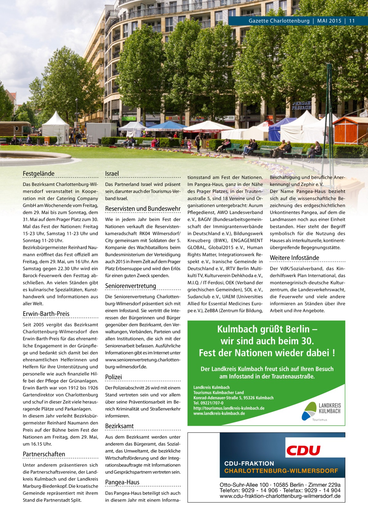 Gazette Charlottenburg | MAI 2015 | 11  Festgelände  Israel  Das Bezirksamt Charlottenburg-Wilmersdorf veranstaltet in Kooperation mit der Catering Company GmbH am Wochenende vom Freitag, dem 29. Mai bis zum Sonntag, dem 31. Mai auf dem Prager Platz zum 30. Mal das Fest der Nationen: Freitag 15-23 Uhr, Samstag 11-23 Uhr und Sonntag 11-20 Uhr. Bezirksbürgermeister Reinhard Naumann eröffnet das Fest oﬃziell am Freitag, dem 29. Mai, um 16 Uhr. Am Samstag gegen 22.30 Uhr wird ein Barock-Feuerwerk den Festtag abschließen. An vielen Ständen gibt es kulinarische Spezialitäten, Kunsthandwerk und Informationen aus aller Welt.  Das Partnerland Israel wird präsent sein, darunter auch der Tourismus-Verband Israel.  Erwin-Barth-Preis Seit 2005 vergibt das Bezirksamt Charlottenburg-Wilmersdorf den Erwin-Barth-Preis für das ehrenamtliche Engagement in der Grünpflege und bedankt sich damit bei den ehrenamtlichen Helferinnen und Helfern für ihre Unterstützung und personelle wie auch finanzielle Hilfe bei der Pflege der Grünanlagen. Erwin Barth war von 1912 bis 1926 Gartendirektor von Charlottenburg und schuf in dieser Zeit viele herausragende Plätze und Parkanlagen. In diesem Jahr verleiht Bezirksbürgermeister Reinhard Naumann den Preis auf der Bühne beim Fest der Nationen am Freitag, dem 29. Mai, um 16.15 Uhr.  Partnerschaften Unter anderem präsentieren sich die Partnerschaftsvereine, der Landkreis Kulmbach und der Landkreis Marburg-Biedenkopf. Die kroatische Gemeinde repräsentiert mit ihrem Stand die Partnerstadt Split.  Reservisten und Bundeswehr Wie in jedem Jahr beim Fest der Nationen verkauft die Reservistenkameradschaft RK04 Wilmersdorf/ City gemeinsam mit Soldaten der 5. Kompanie des Wachbataillons beim Bundesministerium der Verteidigung auch 2015 in ihrem Zelt auf dem Prager Platz Erbsensuppe und wird den Erlös für einen guten Zweck spenden.  Seniorenvertretung Die Seniorenvertretung Charlottenburg-Wilmersdorf präsentiert sich mit einem Infostand. Sie vertritt die Interessen der Bürgerinnen und Bürger gegenüber dem Bezirksamt, den Verwaltungen, Verbänden, Parteien und allen Institutionen, die sich mit der Seniorenarbeit befassen. Ausführliche Informationen gibt es im Internet unter www.seniorenvertretung.charlottenburg-wilmersdorf.de.  tionsstand am Fest der Nationen. Im Pangea-Haus, ganz in der Nähe des Prager Platzes, in der Trautenaustraße 5, sind 18 Vereine und Organisationen untergebracht: Aurum Pflegedienst, AWO Landesverband e. V., BAGIV (Bundesarbeitsgemeinschaft der Immigrantenverbände in Deutschland e. V.), Bildungswerk Kreuzberg (BWK), ENGAGEMENT GLOBAL, Global2015 e. V., Human Rights Matter, Integrationswerk Respekt e. V., Iranische Gemeinde in Deutschland e. V., IRTV Berlin Multikulti TV, Kulturverein Dehkhoda e. V., M.I.Q. / IT-Ferdosi, OEK (Verband der griechischen Gemeinden), SOL e. V., Sudanclub e. V., UAEM (Universities Allied for Essential Medicines Europe e. V.), ZeBBA (Zentrum für Bildung,  Beschäftigung und berufliche Anerkennung) und Zephir e. V. Der Name Pangea-Haus bezieht sich auf die wissenschaftliche Bezeichnung des erdgeschichtlichen Urkontinentes Pangea, auf dem die Landmassen noch aus einer Einheit bestanden. Hier steht der Begriff symbolisch für die Nutzung des Hauses als interkulturelle, kontinentübergreifende Begegnungsstätte.  Weitere Infostände Der VdK/Sozialverband, das Kinderhilfswerk Plan International, das montenegrinisch-deutsche Kulturzentrum, die Landesverkehrswacht, die Feuerwehr und viele andere informieren an Ständen über ihre Arbeit und ihre Angebote.  Polizei Der Polizeiabschnitt 26 wird mit einem Stand vertreten sein und vor allem über seine Präventionsarbeit im Bereich Kriminalität und Straßenverkehr informieren.  Bezirksamt Aus dem Bezirksamt werden unter anderem das Bürgeramt, das Sozialamt, das Umweltamt, die bezirkliche Wirtschaftsförderung und der Integrationsbeauftragte mit Informationen und Gesprächspartnern vertreten sein.  Pangea-Haus Das Pangea-Haus beteiligt sich auch in diesem Jahr mit einem Informa CDU-FRAKTION CHARLOTTENBURG-WILMERSDORF Otto-Suhr-Allee 100 ∙ 10585 Berlin ∙ Zimmer 229a Telefon: 9029 - 14 906 ∙ Telefax: 9029 - 14 904 www.cdu-fraktion-charlottenburg-wilmersdorf.de