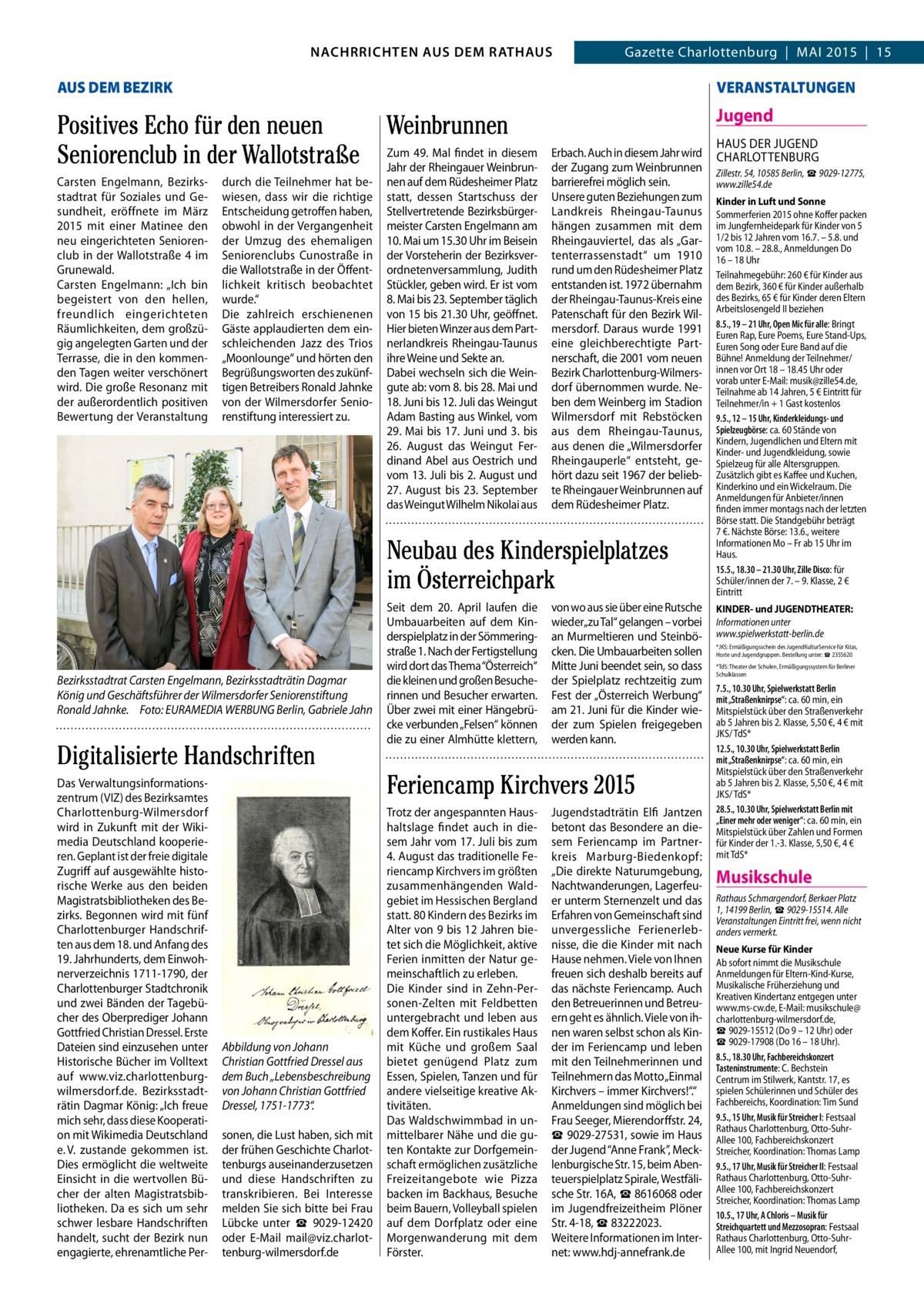 GAZETTE Wilmersdorf 5/15  NACHRICHTEN AUS DEM RATHAUSGazette Charlottenburg NACHRRICHTEN AUS DEM RATHAUS  3  | MAI 2015 | 15  AUS DEM BEZIRK  VERANSTALTUNGEN  Positives Echo für den neuen Weinbrunnen 49. Mal findet in diesem Seniorenclub in der Wallotstraße Zum Jahr der Rheingauer Weinbrun Jugend  Carsten Engelmann, Bezirksstadtrat für Soziales und Gesundheit, eröffnete im März 2015 mit einer Matinee den neu eingerichteten Seniorenclub in der Wallotstraße  4 im Grunewald. Carsten Engelmann: „Ich bin begeistert von den hellen, freundlich eingerichteten Räumlichkeiten, dem großzügig angelegten Garten und der Terrasse, die in den kommenden Tagen weiter verschönert wird. Die große Resonanz mit der außerordentlich positiven Bewertung der Veranstaltung  durch die Teilnehmer hat bewiesen, dass wir die richtige Entscheidung getroffen haben, obwohl in der Vergangenheit der Umzug des ehemaligen Seniorenclubs Cunostraße in die Wallotstraße in der Öffentlichkeit kritisch beobachtet wurde.“ Die zahlreich erschienenen Gäste applaudierten dem einschleichenden Jazz des Trios „Moonlounge“ und hörten den Begrüßungsworten des zukünftigen Betreibers Ronald Jahnke von der Wilmersdorfer Seniorenstiftung interessiert zu.  nen auf dem Rüdesheimer Platz statt, dessen Startschuss der Stellvertretende Bezirksbürgermeister Carsten Engelmann am 10. Mai um 15.30 Uhr im Beisein der Vorsteherin der Bezirksverordnetenversammlung, Judith Stückler, geben wird. Er ist vom 8. Mai bis 23. September täglich von 15 bis 21.30 Uhr, geöffnet. Hier bieten Winzer aus dem Partnerlandkreis Rheingau-Taunus ihre Weine und Sekte an. Dabei wechseln sich die Weingute ab: vom 8. bis 28. Mai und 18. Juni bis 12. Juli das Weingut Adam Basting aus Winkel, vom 29. Mai bis 17. Juni und 3. bis 26.  August das Weingut Ferdinand Abel aus Oestrich und vom 13. Juli bis 2. August und 27.  August bis 23.  September das Weingut Wilhelm Nikolai aus  Erbach. Auch in diesem Jahr wird der Zugang zum Weinbrunnen barrierefrei möglich sein. Unsere guten Beziehungen zum Landkreis Rheingau-Taunus hängen zusammen mit dem Rheingauviertel, das als „Gartenterrassenstadt“ um 1910 rund um den Rüdesheimer Platz entstanden ist. 1972 übernahm der Rheingau-Taunus-Kreis eine Patenschaft für den Bezirk Wilmersdorf. Daraus wurde 1991 eine gleichberechtigte Partnerschaft, die 2001 vom neuen Bezirk Charlottenburg-Wilmersdorf übernommen wurde. Neben dem Weinberg im Stadion Wilmersdorf mit Rebstöcken aus dem Rheingau-Taunus, aus denen die „Wilmersdorfer Rheingauperle“ entsteht, gehört dazu seit 1967 der beliebte Rheingauer Weinbrunnen auf dem Rüdesheimer Platz.  Neubau des Kinderspielplatzes im Österreichpark  Bezirksstadtrat Carsten Engelmann, Bezirksstadträtin Dagmar König und Geschäftsführer der Wilmersdorfer Seniorenstiftung Ronald Jahnke. Foto: EURAMEDIA WERBUNG Berlin, Gabriele Jahn  Digitalisierte Handschriften Das Verwaltungsinformationszentrum (VIZ) des Bezirksamtes Charlottenburg-Wilmersdorf wird in Zukunft mit der Wikimedia Deutschland kooperieren. Geplant ist der freie digitale Zugriff auf ausgewählte historische Werke aus den beiden Magistratsbibliotheken des Bezirks. Begonnen wird mit fünf Charlottenburger Handschriften aus dem 18. und Anfang des 19. Jahrhunderts, dem Einwohnerverzeichnis 1711-1790, der Charlottenburger Stadtchronik und zwei Bänden der Tagebücher des Oberprediger Johann Gottfried Christian Dressel. Erste Dateien sind einzusehen unter Historische Bücher im Volltext auf www.viz.charlottenburgwilmersdorf.de. Bezirksstadträtin Dagmar König: „Ich freue mich sehr, dass diese Kooperation mit Wikimedia Deutschland e. V. zustande gekommen ist. Dies ermöglicht die weltweite Einsicht in die wertvollen Bücher der alten Magistratsbibliotheken. Da es sich um sehr schwer lesbare Handschriften handelt, sucht der Bezirk nun engagierte, ehrenamtliche Per Abbildung von Johann Christian Gottfried Dressel aus dem Buch „Lebensbeschreibung von Johann Christian Gottfried Dressel, 1751-1773“. sonen, die Lust haben, sich mit der frühen Geschichte Charlottenburgs auseinanderzusetzen und diese Handschriften zu transkribieren. Bei Interesse melden Sie sich bitte bei Frau Lübcke unter ☎  9029-12420 oder E-Mail mail@viz.charlottenburg-wilmersdorf.de  Seit dem 20.  April laufen die Umbauarbeiten auf dem Kinderspielplatz in der Sömmeringstraße 1. Nach der Fertigstellung wird dort das Thema “Österreich“ die kleinen und großen Besucherinnen und Besucher erwarten. Über zwei mit einer Hängebrücke verbunden „Felsen“ können die zu einer Almhütte klettern,  von wo aus sie über eine Rutsche wieder„zu Tal“ gelangen – vorbei an Murmeltieren und Steinböcken. Die Umbauarbeiten sollen Mitte Juni beendet sein, so dass der Spielplatz rechtzeitig zum Fest der „Österreich Werbung“ am 21. Juni für die Kinder wieder zum Spielen freigegeben werden kann.  Feriencamp Kirchvers 2015 Trotz der angespannten Haushaltslage findet auch in diesem Jahr vom 17. Juli bis zum 4. August das traditionelle Feriencamp Kirchvers im größten zusammenhängenden Waldgebiet im Hessischen Bergland statt. 80 Kindern des Bezirks im Alter von 9 bis 12 Jahren bietet sich die Möglichkeit, aktive Ferien inmitten der Natur gemeinschaftlich zu erleben. Die Kinder sind in Zehn-Personen-Zelten mit Feldbetten untergebracht und leben aus dem Koffer. Ein rustikales Haus mit Küche und großem Saal bietet genügend Platz zum Essen, Spielen, Tanzen und für andere vielseitige kreative Aktivitäten. Das Waldschwimmbad in unmittelbarer Nähe und die guten Kontakte zur Dorfgemeinschaft ermöglichen zusätzliche Freizeitangebote wie Pizza backen im Backhaus, Besuche beim Bauern, Volleyball spielen auf dem Dorfplatz oder eine Morgenwanderung mit dem Förster.  Jugendstadträtin Elfi Jantzen betont das Besondere an diesem Feriencamp im Partnerkreis Marburg-Biedenkopf: „Die direkte Naturumgebung, Nachtwanderungen, Lagerfeuer unterm Sternenzelt und das Erfahren von Gemeinschaft sind unvergessliche Ferienerlebnisse, die die Kinder mit nach Hause nehmen. Viele von Ihnen freuen sich deshalb bereits auf das nächste Feriencamp. Auch den Betreuerinnen und Betreuern geht es ähnlich. Viele von ihnen waren selbst schon als Kinder im Feriencamp und leben mit den Teilnehmerinnen und Teilnehmern das Motto „Einmal Kirchvers – immer Kirchvers!“.“ Anmeldungen sind möglich bei Frau Seeger, Mierendorffstr. 24, ☎ 9029-27531, sowie im Haus der Jugend “Anne Frank”, Mecklenburgische Str. 15, beim Abenteuerspielplatz Spirale, Westfälische Str. 16A, ☎ 8616068 oder im Jugendfreizeitheim Plöner Str. 4-18, ☎ 83222023. Weitere Informationen im Internet: www.hdj-annefrank.de  HAUS DER JUGEND CHARLOTTENBURG Zillestr. 54, 10585 Berlin, ☎ 9029-12775, www.zille54.de Kinder in Luft und Sonne Sommerferien 2015 ohne Koffer packen im Jungfernheidepark für Kinder von 5 1/2 bis 12 Jahren vom 16.7. – 5.8. und vom 10.8. – 28.8., Anmeldungen Do 16 – 18 Uhr Teilnahmegebühr: 260 € für Kinder aus dem Bezirk, 360 € für Kinder außerhalb des Bezirks, 65 € für Kinder deren Eltern Arbeitslosengeld II beziehen 8.5., 19 – 21 Uhr, Open Mic für alle: Bringt Euren Rap, Eure Poems, Eure Stand-Ups, Euren Song oder Eure Band auf die Bühne! Anmeldung der Teilnehmer/ innen vor Ort 18 – 18.45 Uhr oder vorab unter E-Mail: musik@zille54.de, Teilnahme ab 14 Jahren, 5 € Eintritt für Teilnehmer/in + 1 Gast kostenlos 9.5., 12 – 15 Uhr, Kinderkleidungs- und Spielzeugbörse: ca. 60 Stände von Kindern, Jugendlichen und Eltern mit Kinder- und Jugendkleidung, sowie Spielzeug für alle Altersgruppen. Zusätzlich gibt es Kaffee und Kuchen, Kinderkino und ein Wickelraum. Die Anmeldungen für Anbieter/innen finden immer montags nach der letzten Börse statt. Die Standgebühr beträgt 7 €. Nächste Börse: 13.6., weitere Informationen Mo – Fr ab 15 Uhr im Haus. 15.5., 18.30 – 21.30 Uhr, Zille Disco: für Schüler/innen der 7. – 9. Klasse, 2 € Eintritt KINDER- und JUGENDTHEATER: Informationen unter www.spielwerkstatt-berlin.de *JKS: Ermäßigungsschein des JugendKulturService für Kitas, Horte und Jugendgruppen. Bestellung unter: ☎ 2355620 *TdS: Theater der Schulen, Ermäßigungssystem für Berliner Schulklassen  7.5., 10.30 Uhr, Spielwerkstatt Berlin mit „Straßenknirpse“: ca. 60 min, ein Mitspielstück über den Straßenverkehr ab 5 Jahren bis 2. Klasse, 5,50 €, 4 € mit JKS/ TdS* 12.5., 10.30 Uhr, Spielwerkstatt Berlin mit „Straßenknirpse“: ca. 60 min, ein Mitspielstück über den Straßenverkehr ab 5 Jahren bis 2. Klasse, 5,50 €, 4 € mit JKS/ TdS* 28.5., 10.30 Uhr, Spielwerkstatt Berlin mit „Einer mehr oder weniger“: ca. 60 min, ein Mitspielstück über Zahlen und Formen für Kinder der 1.-3. Klasse, 5,50 €, 4 € mit TdS*  Musikschule Rathaus Schmargendorf, Berkaer Platz 1, 14199 Berlin, ☎ 9029-15514. Alle Veranstaltungen Eintritt frei, wenn nicht anders vermerkt. Neue Kurse für Kinder Ab sofort nimmt die Musikschule Anmeldungen für Eltern-Kind-Kurse, Musikalische Früherziehung und Kreativen Kindertanz entgegen unter www.ms-cw.de, E-Mail: musikschule@ charlottenburg-wilmersdorf.de, ☎ 9029-15512 (Do 9 – 12 Uhr) oder ☎ 9029-17908 (Do 16 – 18 Uhr). 8.5., 18.30 Uhr, Fachbereichskonzert Tasteninstrumente: C. Bechstein Centrum im Stilwerk, Kantstr. 17, es spielen Schülerinnen und Schüler des Fachbereichs, Koordination: Tim Sund 9.5., 15 Uhr, Musik für Streicher I: Festsaal Rathaus Charlottenburg, Otto-SuhrAllee 100, Fachbereichskonzert Streicher, Koordination: Thomas Lamp 9.5., 17 Uhr, Musik für Streicher II: Festsaal Rathaus Charlottenburg, Otto-SuhrAllee 100, Fachbereichskonzert Streicher, Koordination: Thomas Lamp 10.5., 17 Uhr, A Chloris – Musik für Streichquartett und Mezzosopran: Festsaal Rathaus Charlottenburg, Otto-SuhrAllee 100, mit Ingrid Neuendorf,