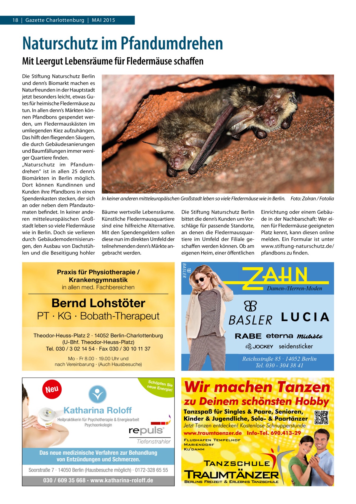 18 | Gazette Charlottenburg | MAI 2015  Naturschutz im Pfandumdrehen Mit Leergut Lebensräume für Fledermäuse schaffen Die Stiftung Naturschutz Berlin und denn’s Biomarkt machen es Naturfreunden in der Hauptstadt jetzt besonders leicht, etwas Gutes für heimische Fledermäuse zu tun. In allen denn’s Märkten können Pfandbons gespendet werden, um Fledermauskästen im umliegenden Kiez aufzuhängen. Das hilft den fliegenden Säugern, die durch Gebäudesanierungen und Baumfällungen immer weniger Quartiere finden. „Naturschutz im Pfandumdrehen“ ist in allen 25 denn’s Biomärkten in Berlin möglich. Dort können Kundinnen und Kunden ihre Pfandbons in einen Spendenkasten stecken, der sich an oder neben dem Pfandautomaten befindet. In keiner anderen mitteleuropäischen Großstadt leben so viele Fledermäuse wie in Berlin. Doch sie verlieren durch Gebäudemodernisierungen, den Ausbau von Dachstühlen und die Beseitigung hohler  In keiner anderen mitteleuropäischen Großstadt leben so viele Fledermäuse wie in Berlin.� Foto: Zolran / Fotolia Bäume wertvolle Lebensräume. Künstliche Fledermausquartiere sind eine hilfreiche Alternative. Mit den Spendengeldern sollen diese nun im direkten Umfeld der teilnehmenden denn’s Märkte angebracht werden.  Die Stiftung Naturschutz Berlin bittet die denn’s Kunden um Vorschläge für passende Standorte, an denen die Fledermausquartiere im Umfeld der Filiale geschaffen werden können. Ob am eigenen Heim, einer öffentlichen  Einrichtung oder einem Gebäude in der Nachbarschaft: Wer einen für Fledermäuse geeigneten Platz kennt, kann diesen online melden. Ein Formular ist unter www.stiftung-naturschutz.de/ pfandbons zu finden.  Praxis für Physiotherapie / Krankengymnastik in allen med. Fachbereichen  Damen-/Herren-Moden  Bernd Lohstöter  PT · KG · Bobath-Therapeut Theodor-Heuss-Platz 2 · 14052 Berlin-Charlottenburg (U-Bhf. Theodor-Heuss-Platz) Tel. 030 / 3 02 14 54 · Fax 030 / 30 10 11 37  Reichsstraße 85 · 14052 Berlin Tel. 030 - 304 38 41  Mo - Fr 8.00 - 19.00 Uhr und nach Vereinbarung · (Auch Hausbesuche)  Schöpfe n Sie neue E nergie!  Neu  Katharina Roloff Heilpraktikerin für Psychotherapie & Energiearbeit Psychoonkologin  Das neue medizinische Verfahren zur Behandlung von Entzündungen und Schmerzen. Soorstraße 7 · 14050 Berlin (Hausbesuche möglich) · 0172-328 65 55  030 / 609 35 668 · www.katharina-roloff.de