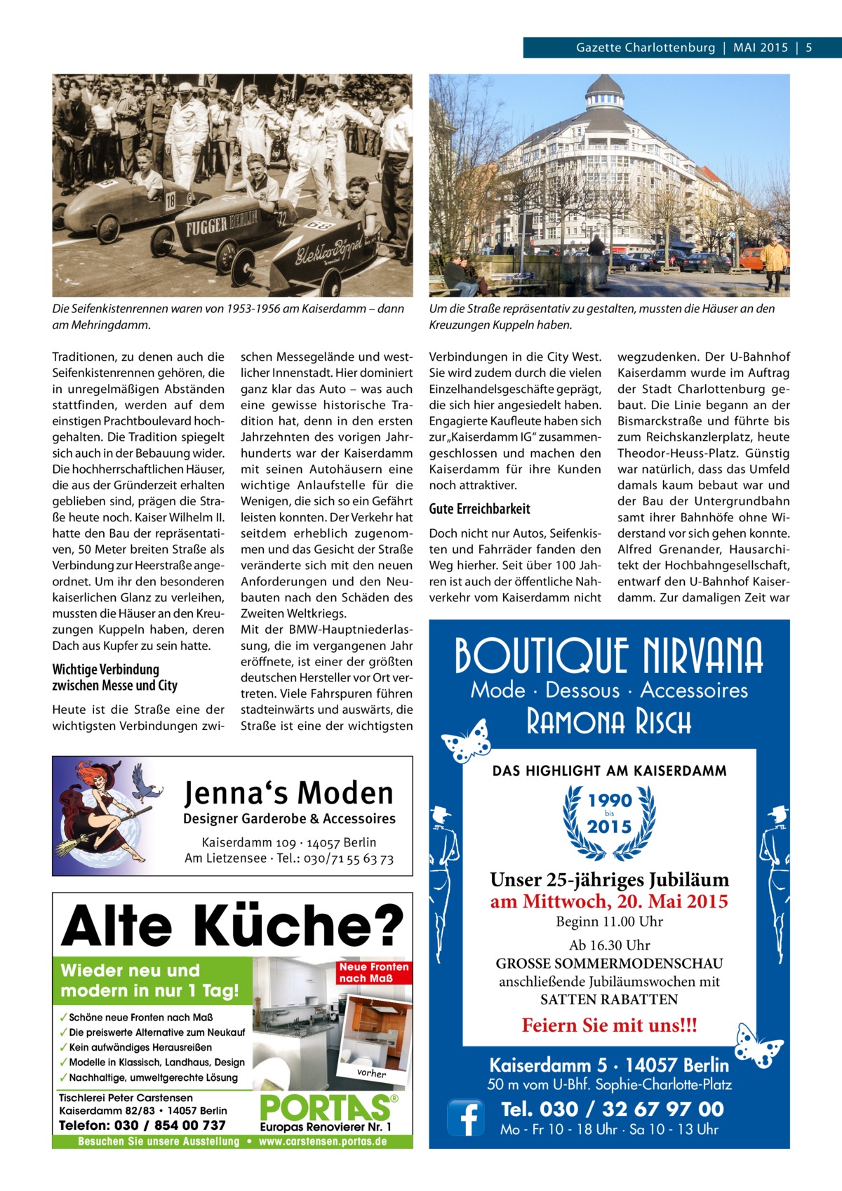 Gazette Charlottenburg | MAI 2015 | 5  Die Seifenkistenrennen waren von 1953-1956 am Kaiserdamm – dann am Mehringdamm.  Um die Straße repräsentativ zu gestalten, mussten die Häuser an den Kreuzungen Kuppeln haben.  Traditionen, zu denen auch die Seifenkistenrennen gehören, die in unregelmäßigen Abständen stattfinden, werden auf dem einstigen Prachtboulevard hochgehalten. Die Tradition spiegelt sich auch in der Bebauung wider. Die hochherrschaftlichen Häuser, die aus der Gründerzeit erhalten geblieben sind, prägen die Straße heute noch. Kaiser Wilhelm II. hatte den Bau der repräsentativen, 50 Meter breiten Straße als Verbindung zur Heerstraße angeordnet. Um ihr den besonderen kaiserlichen Glanz zu verleihen, mussten die Häuser an den Kreuzungen Kuppeln haben, deren Dach aus Kupfer zu sein hatte.  Verbindungen in die City West. Sie wird zudem durch die vielen Einzelhandelsgeschäfte geprägt, die sich hier angesiedelt haben. Engagierte Kaufleute haben sich zur „Kaiserdamm IG“ zusammengeschlossen und machen den Kaiserdamm für ihre Kunden noch attraktiver.  Wichtige Verbindung zwischen Messe und City Heute ist die Straße eine der wichtigsten Verbindungen zwi schen Messegelände und westlicher Innenstadt. Hier dominiert ganz klar das Auto – was auch eine gewisse historische Tradition hat, denn in den ersten Jahrzehnten des vorigen Jahrhunderts war der Kaiserdamm mit seinen Autohäusern eine wichtige Anlaufstelle für die Wenigen, die sich so ein Gefährt leisten konnten. Der Verkehr hat seitdem erheblich zugenommen und das Gesicht der Straße veränderte sich mit den neuen Anforderungen und den Neubauten nach den Schäden des Zweiten Weltkriegs. Mit der BMW-Hauptniederlassung, die im vergangenen Jahr eröffnete, ist einer der größten deutschen Hersteller vor Ort vertreten. Viele Fahrspuren führen stadteinwärts und auswärts, die Straße ist eine der wichtigsten  Jenna‘s Moden  Designer Garderobe & Accessoires Kaiserdamm 109 · 14057 Berlin Am Lietzensee · Tel.: 030/71 55 63 73  Alte Küche? Wieder neu und modern in nur 1 Tag!  ✓ Schöne neue Fronten nach Maß ✓ Die preiswerte Alternative zum Neukauf ✓ Kein aufwändiges Herausreißen ✓ Modelle in Klassisch, Landhaus, Design ✓ Nachhaltige, umweltgerechte Lösung  Neue Fronten nach Maß  wegzudenken. Der U-Bahnhof Kaiserdamm wurde im Auftrag der Stadt Charlottenburg gebaut. Die Linie begann an der Bismarckstraße und führte bis zum Reichskanzlerplatz, heute Theodor-Heuss-Platz. Günstig war natürlich, dass das Umfeld damals kaum bebaut war und der Bau der Untergrundbahn samt ihrer Bahnhöfe ohne Widerstand vor sich gehen konnte. Alfred Grenander, Hausarchitekt der Hochbahngesellschaft, entwarf den U-Bahnhof Kaiserdamm. Zur damaligen Zeit war  Gute Erreichbarkeit Doch nicht nur Autos, Seifenkisten und Fahrräder fanden den Weg hierher. Seit über 100 Jahren ist auch der öffentliche Nahverkehr vom Kaiserdamm nicht  Mode · Dessous · Accessoires  DAS HIGHLIGHT AM KAISERDAMM  1990 bis  2015  Unser 25-jähriges Jubiläum am Mittwoch, 20. Mai 2015 Beginn 11.00 Uhr  Ab 16.30 Uhr GROSSE SOMMERMODENSCHAU anschließende Jubiläumswochen mit SATTEN RABATTEN  Feiern Sie mit uns!!! vorher  Tischlerei Peter Carstensen Kaiserdamm 82/83 • 14057 Berlin  Telefon: 030 / 854 00 737  Besuchen Sie unsere Ausstellung • www.carstensen.portas.de  Kaiserdamm 5 · 14057 Berlin  50 m vom U-Bhf. Sophie-Charlotte-Platz  Tel. 030 / 32 67 97 00  Mo - Fr 10 - 18 Uhr · Sa 10 - 13 Uhr