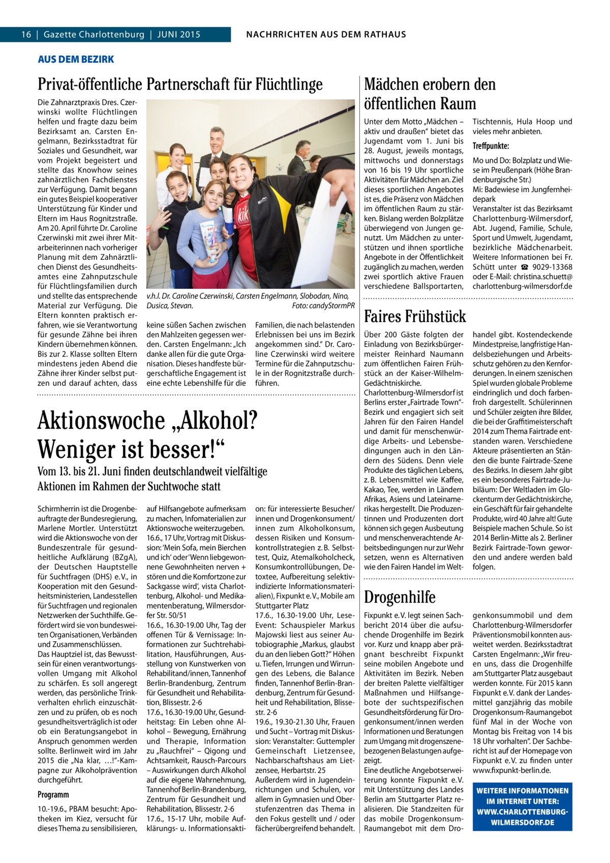 4  NACHRICHTEN AUS AUS DEM RATHAUS NACHRRICHTEN DEM RATHAUS  GAZETTE Wilmersdorf 6/15  16  |  Gazette Charlottenburg  |  JUNI 2015  AUS DEM BEZIRK  Privat-öffentliche Partnerschaft für Flüchtlinge Die Zahnarztpraxis Dres. Czerwinski wollte Flüchtlingen helfen und fragte dazu beim Bezirksamt an. Carsten Engelmann, Bezirksstadtrat für Soziales und Gesundheit, war vom Projekt begeistert und stellte das Knowhow seines zahnärztlichen Fachdienstes zur Verfügung. Damit begann ein gutes Beispiel kooperativer Unterstützung für Kinder und Eltern im Haus Rognitzstraße. Am 20. April führte Dr. Caroline Czerwinski mit zwei ihrer Mitarbeiterinnen nach vorheriger Planung mit dem Zahnärztlichen Dienst des Gesundheitsamtes eine Zahnputzschule für Flüchtlingsfamilien durch und stellte das entsprechende Material zur Verfügung. Die Eltern konnten praktisch erfahren, wie sie Verantwortung für gesunde Zähne bei ihren Kindern übernehmen können. Bis zur 2. Klasse sollten Eltern mindestens jeden Abend die Zähne ihrer Kinder selbst putzen und darauf achten, dass  v.h.l. Dr. Caroline Czerwinski, Carsten Engelmann, Slobodan, Nino, Dusica, Stevan. Foto: candyStormPR keine süßen Sachen zwischen den Mahlzeiten gegessen werden. Carsten Engelmann: „Ich danke allen für die gute Organisation. Dieses handfeste bürgerschaftliche Engagement ist eine echte Lebenshilfe für die  Familien, die nach belastenden Erlebnissen bei uns im Bezirk angekommen sind.“ Dr. Caroline Czerwinski wird weitere Termine für die Zahnputzschule in der Rognitzstraße durchführen.  Aktionswoche „Alkohol? Weniger ist besser!“ Vom 13. bis 21. Juni finden deutschlandweit vielfältige Aktionen im Rahmen der Suchtwoche statt Schirmherrin ist die Drogenbeauftragte der Bundesregierung, Marlene Mortler. Unterstützt wird die Aktionswoche von der Bundeszentrale für gesundheitliche Aufklärung (BZgA), der Deutschen Hauptstelle für Suchtfragen (DHS) e. V., in Kooperation mit den Gesundheitsministerien, Landesstellen für Suchtfragen und regionalen Netzwerken der Suchthilfe. Gefördert wird sie von bundesweiten Organisationen, Verbänden und Zusammenschlüssen. Das Hauptziel ist, das Bewusstsein für einen verantwortungsvollen Umgang mit Alkohol zu schärfen. Es soll angeregt werden, das persönliche Trinkverhalten ehrlich einzuschätzen und zu prüfen, ob es noch gesundheitsverträglich ist oder ob ein Beratungsangebot in Anspruch genommen werden sollte. Berlinweit wird im Jahr 2015 die „Na klar, …!“-Kampagne zur Alkoholprävention durchgeführt.  Programm 10.-19.6., PBAM besucht: Apotheken im Kiez, versucht für dieses Thema zu sensibilisieren,  auf Hilfsangebote aufmerksam zu machen, Infomaterialien zur Aktionswoche weiterzugeben. 16.6., 17 Uhr, Vortrag mit Diskussion: ‘Mein Sofa, mein Bierchen und ich‘ oder ‘Wenn liebgewonnene Gewohnheiten nerven + stören und die Komfortzone zur Sackgasse wird‘, vista Charlottenburg, Alkohol- und Medikamentenberatung, Wilmersdorfer Str. 50/51 16.6., 16.30-19.00 Uhr, Tag der offenen Tür & Vernissage: Informationen zur Suchtrehabilitation, Hausführungen, Ausstellung von Kunstwerken von Rehabilitand/innen, Tannenhof Berlin-Brandenburg, Zentrum für Gesundheit und Rehabilitation, Blissestr. 2-6 17.6., 16.30-19.00 Uhr, Gesundheitstag: Ein Leben ohne Alkohol – Bewegung, Ernährung und Therapie, Information zu „Rauchfrei“ – Qigong und Achtsamkeit, Rausch-Parcours – Auswirkungen durch Alkohol auf die eigene Wahrnehmung, Tannenhof Berlin-Brandenburg, Zentrum für Gesundheit und Rehabilitation, Blissestr. 2-6 17.6., 15-17  Uhr, mobile Aufklärungs- u. Informationsakti on: für interessierte Besucher/ innen und Drogenkonsument/ innen zum Alkoholkonsum, dessen Risiken und Konsumkontrollstrategien z. B. Selbsttest, Quiz, Atemalkoholcheck, Konsumkontrollübungen, Detoxtee, Aufbereitung selektivindizierte Informationsmaterialien), Fixpunkt e. V., Mobile am Stuttgarter Platz 17.6., 16.30-19.00  Uhr, LeseEvent: Schauspieler Markus Majowski liest aus seiner Autobiographie „Markus, glaubst du an den lieben Gott?“ Höhen u. Tiefen, Irrungen und Wirrungen des Lebens, die Balance finden, Tannenhof Berlin-Brandenburg, Zentrum für Gesundheit und Rehabilitation, Blissestr. 2-6 19.6., 19.30-21.30 Uhr, Frauen und Sucht – Vortrag mit Diskussion: Veranstalter: Guttempler Gemeinschaft Lietzensee, Nachbarschaftshaus am Lietzensee, Herbartstr. 25 Außerdem wird in Jugendeinrichtungen und Schulen, vor allem in Gymnasien und Oberstufenzentren das Thema in den Fokus gestellt und / oder fächerübergreifend behandelt.  Mädchen erobern den öffentlichen Raum Unter dem Motto „Mädchen – aktiv und draußen“ bietet das Jugendamt vom 1.  Juni bis 28.  August, jeweils montags, mittwochs und donnerstags von 16 bis 19  Uhr sportliche Aktivitäten für Mädchen an. Ziel dieses sportlichen Angebotes ist es, die Präsenz von Mädchen im öffentlichen Raum zu stärken. Bislang werden Bolzplätze überwiegend von Jungen genutzt. Um Mädchen zu unterstützen und ihnen sportliche Angebote in der Öffentlichkeit zugänglich zu machen, werden zwei sportlich aktive Frauen verschiedene Ballsportarten,  Tischtennis, Hula Hoop und vieles mehr anbieten.  Treﬀpunkte: Mo und Do: Bolzplatz und Wiese im Preußenpark (Höhe Brandenburgische Str.) Mi: Badewiese im Jungfernheidepark Veranstalter ist das Bezirksamt Charlottenburg-Wilmersdorf, Abt. Jugend, Familie, Schule, Sport und Umwelt, Jugendamt, bezirkliche Mädchenarbeit. Weitere Informationen bei Fr. Schütt unter ☎  9029-13368 oder E-Mail: christina.schuett@ charlottenburg-wilmersdorf.de  Faires Frühstück Über 200 Gäste folgten der Einladung von Bezirksbürgermeister Reinhard Naumann zum öffentlichen Fairen Frühstück an der Kaiser-WilhelmGedächtniskirche. Charlottenburg-Wilmersdorf ist Berlins erster „Fairtrade Town“Bezirk und engagiert sich seit Jahren für den Fairen Handel und damit für menschenwürdige Arbeits- und Lebensbedingungen auch in den Ländern des Südens. Denn viele Produkte des täglichen Lebens, z. B. Lebensmittel wie Kaffee, Kakao, Tee, werden in Ländern Afrikas, Asiens und Lateinamerikas hergestellt. Die Produzentinnen und Produzenten dort können sich gegen Ausbeutung und menschenverachtende Arbeitsbedingungen nur zur Wehr setzen, wenn es Alternativen wie den Fairen Handel im Welt handel gibt. Kostendeckende Mindestpreise, langfristige Handelsbeziehungen und Arbeitsschutz gehören zu den Kernforderungen. In einem szenischen Spiel wurden globale Probleme eindringlich und doch farbenfroh dargestellt. Schülerinnen und Schüler zeigten ihre Bilder, die bei der Graﬃtimeisterschaft 2014 zum Thema Fairtrade entstanden waren. Verschiedene Akteure präsentierten an Ständen die bunte Fairtrade-Szene des Bezirks. In diesem Jahr gibt es ein besonderes Fairtrade-Jubiläum: Der Weltladen im Glockenturm der Gedächtniskirche, ein Geschäft für fair gehandelte Produkte, wird 40 Jahre alt! Gute Beispiele machen Schule. So ist 2014 Berlin-Mitte als 2. Berliner Bezirk Fairtrade-Town geworden und andere werden bald folgen.  Drogenhilfe Fixpunkt e. V. legt seinen Sachbericht 2014 über die aufsuchende Drogenhilfe im Bezirk vor. Kurz und knapp aber prägnant beschreibt Fixpunkt seine mobilen Angebote und Aktivitäten im Bezirk. Neben der breiten Palette vielfältiger Maßnahmen und Hilfsangebote der suchtspezifischen Gesundheitsförderung für Drogenkonsument/innen werden Informationen und Beratungen zum Umgang mit drogenszenebezogenen Belastungen aufgezeigt. Eine deutliche Angebotserweiterung konnte Fixpunkt e. V. mit Unterstützung des Landes Berlin am Stuttgarter Platz realisieren. Die Standzeiten für das mobile DrogenkonsumRaumangebot mit dem Dro genkonsummobil und dem Charlottenburg-Wilmersdorfer Präventionsmobil konnten ausweitet werden. Bezirksstadtrat Carsten Engelmann: „Wir freuen uns, dass die Drogenhilfe am Stuttgarter Platz ausgebaut werden konnte. Für 2015 kann Fixpunkt e. V. dank der Landesmittel ganzjährig das mobile Drogenkonsum-Raumangebot fünf Mal in der Woche von Montag bis Freitag von 14 bis 18 Uhr vorhalten“. Der Sachbericht ist auf der Homepage von Fixpunkt e. V. zu finden unter www.fixpunkt-berlin.de. WEITERE INFORMATIONEN IM INTERNET UNTER: WWW.CHARLOTTENBURGWILMERSDORF.DE