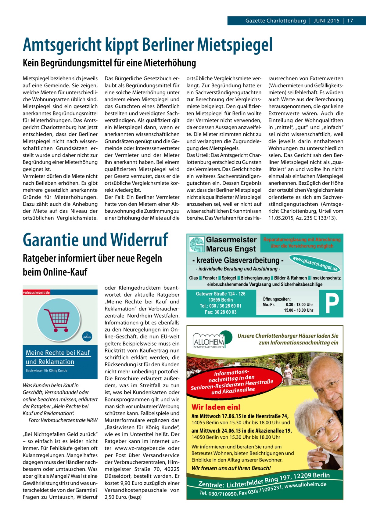 Gazette Charlottenburg  |  JUNI 2015  |  17  Amtsgericht kippt Berliner Mietspiegel Kein Begründungsmittel für eine Mieterhöhung Mietspiegel beziehen sich jeweils auf eine Gemeinde. Sie zeigen, welche Mieten für unterschiedliche Wohnungsarten üblich sind. Mietspiegel sind ein gesetzlich anerkanntes Begründungsmittel für Mieterhöhungen. Das Amtsgericht Charlottenburg hat jetzt entschieden, dass der Berliner Mietspiegel nicht nach wissenschaftlichen Grundsätzen erstellt wurde und daher nicht zur Begründung einer Mieterhöhung geeignet ist. Vermieter dürfen die Miete nicht nach Belieben erhöhen. Es gibt mehrere gesetzlich anerkannte Gründe für Mieterhöhungen. Dazu zählt auch die Anhebung der Miete auf das Niveau der ortsüblichen Vergleichsmiete.  Das Bürgerliche Gesetzbuch erlaubt als Begründungsmittel für eine solche Mieterhöhung unter anderem einen Mietspiegel und das Gutachten eines öffentlich bestellten und vereidigten Sachverständigen. Als qualifiziert gilt ein Mietspiegel dann, wenn er anerkannten wissenschaftlichen Grundsätzen genügt und die Gemeinde oder Interessenvertreter der Vermieter und der Mieter ihn anerkannt haben. Bei einem qualifizierten Mietspiegel wird per Gesetz vermutet, dass er die ortsübliche Vergleichsmiete korrekt wiedergibt. Der Fall: Ein Berliner Vermieter hatte von den Mietern einer Altbauwohnung die Zustimmung zu einer Erhöhung der Miete auf die  Garantie und Widerruf Ratgeber informiert über neue Regeln beim Online-Kauf  Was Kunden beim Kauf in Geschäft, Versandhandel oder online beachten müssen, erläutert der Ratgeber „Mein Rechte bei Kauf und Reklamation“. � Foto: Verbraucherzentrale NRW „Bei Nichtgefallen Geld zurück“ – so einfach ist es leider nicht immer. Für Fehlkäufe gelten oft Kulanzregelungen. Mangelhaftes dagegen muss der Händler nachbessern oder umtauschen. Was aber gilt als Mangel? Was ist eine Gewährleistungsfrist und was unterscheidet sie von der Garantie? Fragen zu Umtausch, Widerruf  oder Kleingedrucktem beantwortet der aktuelle Ratgeber „Meine Rechte bei Kauf und Reklamation“ der Verbraucherzentrale Nordrhein-Westfalen. Informationen gibt es ebenfalls zu den Neuregelungen im Online-Geschäft, die nun EU-weit gelten: Beispielsweise muss ein Rücktritt vom Kaufvertrag nun schriftlich erklärt werden, die Rücksendung ist für den Kunden nicht mehr unbedingt portofrei. Die Broschüre erläutert außerdem, was im Streitfall zu tun ist, was bei Kundenkarten oder Bonusprogrammen gilt und wie man sich vor unlauterer Werbung schützen kann. Fallbeispiele und Musterformulare ergänzen das „Basiswissen für König Kunde“, wie es im Untertitel heißt. Der Ratgeber kann im Internet unter www.vz-ratgeber.de oder per Post über Versandservice der Verbraucherzentralen, Himmelgeister Straße  70, 40225 Düsseldorf, bestellt werden. Er kostet 9,90 Euro zuzüglich einer Versandkostenpauschale von 2,50 Euro. (be.p)  ortsübliche Vergleichsmiete verlangt. Zur Begründung hatte er ein Sachverständigengutachten zur Berechnung der Vergleichsmiete beigelegt. Den qualifizierten Mietspiegel für Berlin wollte der Vermieter nicht verwenden, da er dessen Aussagen anzweifelte. Die Mieter stimmten nicht zu und verlangten die Zugrundelegung des Mietspiegels. Das Urteil: Das Amtsgericht Charlottenburg entschied zu Gunsten des Vermieters. Das Gericht holte ein weiteres Sachverständigengutachten ein. Dessen Ergebnis war, dass der Berliner Mietspiegel nicht als qualifizierter Mietspiegel anzusehen sei, weil er nicht auf wissenschaftlichen Erkenntnissen beruhe. Das Verfahren für das He rausrechnen von Extremwerten (Wuchermieten und Gefälligkeitsmieten) sei fehlerhaft. Es würden auch Werte aus der Berechnung herausgenommen, die gar keine Extremwerte wären. Auch die Einteilung der Wohnqualitäten in „mittel“, „gut“ und „einfach“ sei nicht wissenschaftlich, weil die jeweils darin enthaltenen Wohnungen zu unterschiedlich seien. Das Gericht sah den Berliner Mietspiegel nicht als „qualifiziert“ an und wollte ihn nicht einmal als einfachen Mietspiegel anerkennen. Bezüglich der Höhe der ortsüblichen Vergleichsmiete orientierte es sich am Sachverständigengutachten (Amtsgericht Charlottenburg, Urteil vom 11.05.2015, Az. 235 C 133/13).  Glasermeister Reparaturverglasung mit Abrechnung über die Versicherung möglich Marcus Engst - kreative Glasverarbeitung - www.glaserei-e - individuelle Beratung und Ausführung  ngst.  de  Glas Fenster Spiegel Bleiverglasung Bilder & Rahmen Insektenschutz einbruchshemmende Verglasung und Sicherheitsbeschläge  Gatower Straße 124 - 126 13595 Berlin Tel.: 030 / 36 28 60 01 Fax: 36 28 60 03  Öffnungszeiten: Mo.-Fr. 8.30 - 13.00 Uhr 15.00 - 18.00 Uhr  P  Unsere Charlottenburger Häuser laden Sie zum Informationsnachmittag ein  Informations- n de nachmittag in eerstraße nH ze en id es -R en Senior lee und Akazienal  Wir laden ein! Am Mittwoch 17.06.15 in die Heerstraße 74,  14055 Berlin von 15.30 Uhr bis 18.00 Uhr und  am Mittwoch 24.06.15 in die Akazienallee 19, 14050 Berlin von 15.30 Uhr bis 18.00 Uhr  Wir informieren und beraten Sie rund um Betreutes Wohnen, bieten Besichtigungen und Einblicke in den Alltag unserer Bewohner.  Wir freuen uns auf Ihren Besuch!  09 Berlin g 197, 122 n i R r e d Zentrale: Lichterfel w.alloheim.de 5231, ww 9 Tel. 030/710950, Fax 030/710