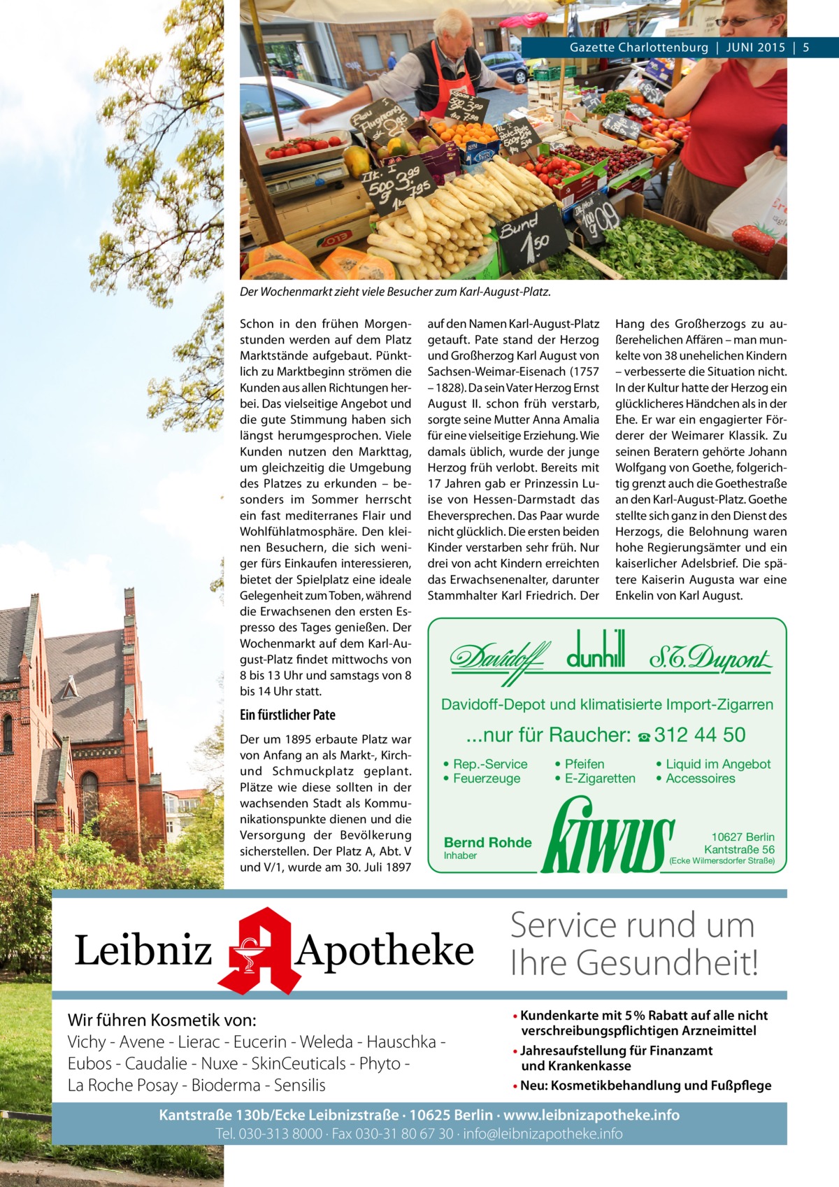 Gazette Charlottenburg  |  JUNI 2015  |  5  Der Wochenmarkt zieht viele Besucher zum Karl-August-Platz. Schon in den frühen Morgenstunden werden auf dem Platz Marktstände aufgebaut. Pünktlich zu Marktbeginn strömen die Kunden aus allen Richtungen herbei. Das vielseitige Angebot und die gute Stimmung haben sich längst herumgesprochen. Viele Kunden nutzen den Markttag, um gleichzeitig die Umgebung des Platzes zu erkunden – besonders im Sommer herrscht ein fast mediterranes Flair und Wohlfühlatmosphäre. Den kleinen Besuchern, die sich weniger fürs Einkaufen interessieren, bietet der Spielplatz eine ideale Gelegenheit zum Toben, während die Erwachsenen den ersten Espresso des Tages genießen. Der Wochenmarkt auf dem Karl-August-Platz findet mittwochs von 8 bis 13 Uhr und samstags von 8 bis 14 Uhr statt.  Ein fürstlicher Pate Der um 1895 erbaute Platz war von Anfang an als Markt-, Kirchund Schmuckplatz geplant. Plätze wie diese sollten in der wachsenden Stadt als Kommunikationspunkte dienen und die Versorgung der Bevölkerung sicherstellen. Der Platz A, Abt. V und V/1, wurde am 30. Juli 1897  Leibniz  auf den Namen Karl-August-Platz getauft. Pate stand der Herzog und Großherzog Karl August von Sachsen-Weimar-Eisenach (1757 – 1828). Da sein Vater Herzog Ernst August II. schon früh verstarb, sorgte seine Mutter Anna Amalia für eine vielseitige Erziehung. Wie damals üblich, wurde der junge Herzog früh verlobt. Bereits mit 17 Jahren gab er Prinzessin Luise von Hessen-Darmstadt das Eheversprechen. Das Paar wurde nicht glücklich. Die ersten beiden Kinder verstarben sehr früh. Nur drei von acht Kindern erreichten das Erwachsenenalter, darunter Stammhalter Karl Friedrich. Der  Hang des Großherzogs zu außerehelichen Affären – man munkelte von 38 unehelichen Kindern – verbesserte die Situation nicht. In der Kultur hatte der Herzog ein glücklicheres Händchen als in der Ehe. Er war ein engagierter Förderer der Weimarer Klassik. Zu seinen Beratern gehörte Johann Wolfgang von Goethe, folgerichtig grenzt auch die Goethestraße an den Karl-August-Platz. Goethe stellte sich ganz in den Dienst des Herzogs, die Belohnung waren hohe Regierungsämter und ein kaiserlicher Adelsbrief. Die spätere Kaiserin Augusta war eine Enkelin von Karl August.  Davidoff-Depot und klimatisierte Import-Zigarren  ...nur für Raucher: ☎ 312 44 50 • Rep.-Service • Feuerzeuge  • Pfeifen • E-Zigaretten  • Liquid im Angebot • Accessoires  Bernd Rohde Inhaber  10627 Berlin Kantstraße 56  (Ecke Wilmersdorfer Straße)  Service rund um Apotheke Ihre Gesundheit!  Wir führen Kosmetik von: Vichy - Avene - Lierac - Eucerin - Weleda - Hauschka Eubos - Caudalie - Nuxe - SkinCeuticals - Phyto La Roche Posay - Bioderma - Sensilis  • Kundenkarte mit 5% Rabatt auf alle nicht verschreibungspflichtigen Arzneimittel • Jahresaufstellung für Finanzamt und Krankenkasse • Neu: Kosmetikbehandlung und Fußpflege  Kantstraße 130b/Ecke Leibnizstraße · 10625 Berlin · www.leibnizapotheke.info Tel. 030-313 8000 · Fax 030-31 80 67 30 · info@leibnizapotheke.info