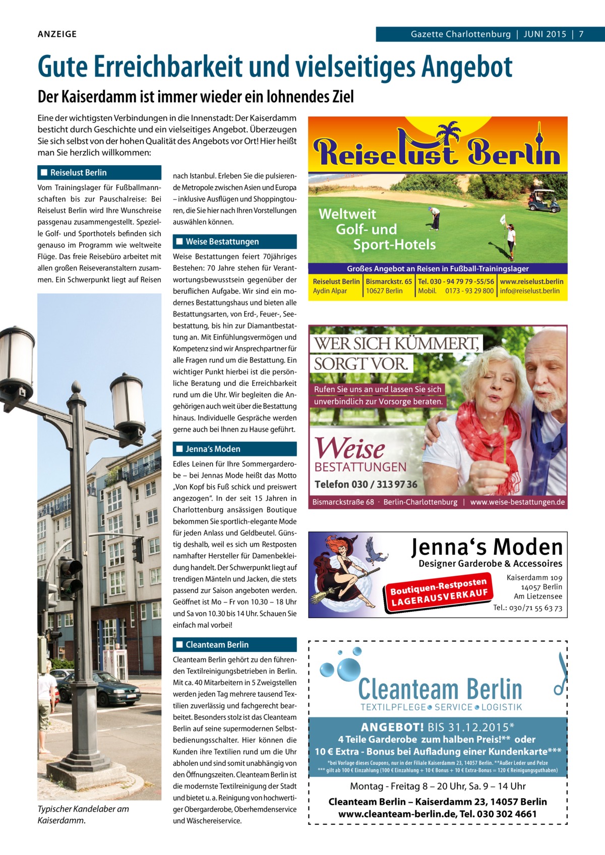 ANZEIGE  Gazette Charlottenburg  |  JUNI 2015  |  7  Gute Erreichbarkeit und vielseitiges Angebot Der Kaiserdamm ist immer wieder ein lohnendes Ziel Eine der wichtigsten Verbindungen in die Innenstadt: Der Kaiserdamm besticht durch Geschichte und ein vielseitiges Angebot. Überzeugen Sie sich selbst von der hohen Qualität des Angebots vor Ort! Hier heißt man Sie herzlich willkommen: ◼ Reiselust Berlin Vom Trainingslager für Fußballmannschaften bis zur Pauschalreise: Bei Reiselust Berlin wird Ihre Wunschreise passgenau zusammengestellt. Spezielle Golf- und Sporthotels befinden sich genauso im Programm wie weltweite Flüge. Das freie Reisebüro arbeitet mit allen großen Reiseveranstaltern zusammen. Ein Schwerpunkt liegt auf Reisen  nach Istanbul. Erleben Sie die pulsierende Metropole zwischen Asien und Europa – inklusive Ausflügen und Shoppingtouren, die Sie hier nach Ihren Vorstellungen auswählen können.  ◼ Weise Bestattungen Weise Bestattungen feiert 70jähriges Bestehen: 70 Jahre stehen für Verantwortungsbewusstsein gegenüber der beruflichen Aufgabe. Wir sind ein modernes Bestattungshaus und bieten alle Bestattungsarten, von Erd-, Feuer-, Seebestattung, bis hin zur Diamantbestattung an. Mit Einfühlungsvermögen und Kompetenz sind wir Ansprechpartner für alle Fragen rund um die Bestattung. Ein wichtiger Punkt hierbei ist die persönliche Beratung und die Erreichbarkeit rund um die Uhr. Wir begleiten die Angehörigen auch weit über die Bestattung hinaus. Individuelle Gespräche werden gerne auch bei Ihnen zu Hause geführt.  Weltweit Golf- und Sport-Hotels Großes Angebot an Reisen in Fußball-Trainingslager Reiselust Berlin Bismarckstr. 65 Tel. 030 - 94 79 79 -55/56 www.reiselust.berlin Aydin Alpar 10627 Berlin Mobil. 0173 - 93 29 800 info@reiselust.berlin  ◼ Jenna‘s Moden Edles Leinen für Ihre Sommergarderobe – bei Jennas Mode heißt das Motto „Von Kopf bis Fuß schick und preiswert angezogen“. In der seit 15 Jahren in Charlottenburg ansässigen Boutique bekommen Sie sportlich-elegante Mode für jeden Anlass und Geldbeutel. Günstig deshalb, weil es sich um Restposten namhafter Hersteller für Damenbekleidung handelt. Der Schwerpunkt liegt auf trendigen Mänteln und Jacken, die stets passend zur Saison angeboten werden. Geöﬀnet ist Mo – Fr von 10.30 – 18 Uhr und Sa von 10.30 bis 14 Uhr. Schauen Sie einfach mal vorbei!  Jenna‘s Moden Designer Garderobe & Accessoires  en n-Restpost Boutique F U A SVERK L AG E R AU  Kaiserdamm 109 14057 Berlin Am Lietzensee Tel.: 030/71 55 63 73  ◼ Cleanteam Berlin  Typischer Kandelaber am Kaiserdamm.  Cleanteam Berlin gehört zu den führenden Textilreinigungsbetrieben in Berlin. Mit ca. 40 Mitarbeitern in 5 Zweigstellen werden jeden Tag mehrere tausend Textilien zuverlässig und fachgerecht bearbeitet. Besonders stolz ist das Cleanteam Berlin auf seine supermodernen Selbstbedienungsschalter. Hier können die Kunden ihre Textilien rund um die Uhr abholen und sind somit unabhängig von den Öﬀnungszeiten. Cleanteam Berlin ist die modernste Textilreinigung der Stadt und bietet u. a. Reinigung von hochwertiger Obergarderobe, Oberhemdenservice und Wäschereiservice.  Cleanteam Berlin  �  TEXTILPFLEGE · SERVICE · LOGISTIK  ANGEBOT! BIS 31.12.2015*  4 Teile Garderobe zum halben Preis!** oder 10 € Extra - Bonus bei Aufladung einer Kundenkarte*** *bei Vorlage dieses Coupons, nur in der Filiale Kaiserdamm 23, 14057 Berlin. **Außer Leder und Pelze *** gilt ab 100 € Einzahlung (100 € Einzahlung + 10 € Bonus + 10 € Extra-Bonus = 120 € Reinigungsguthaben)  Montag - Freitag 8 – 20 Uhr, Sa. 9 – 14 Uhr Cleanteam Berlin – Kaiserdamm 23, 14057 Berlin www.cleanteam-berlin.de, Tel. 030 302 4661