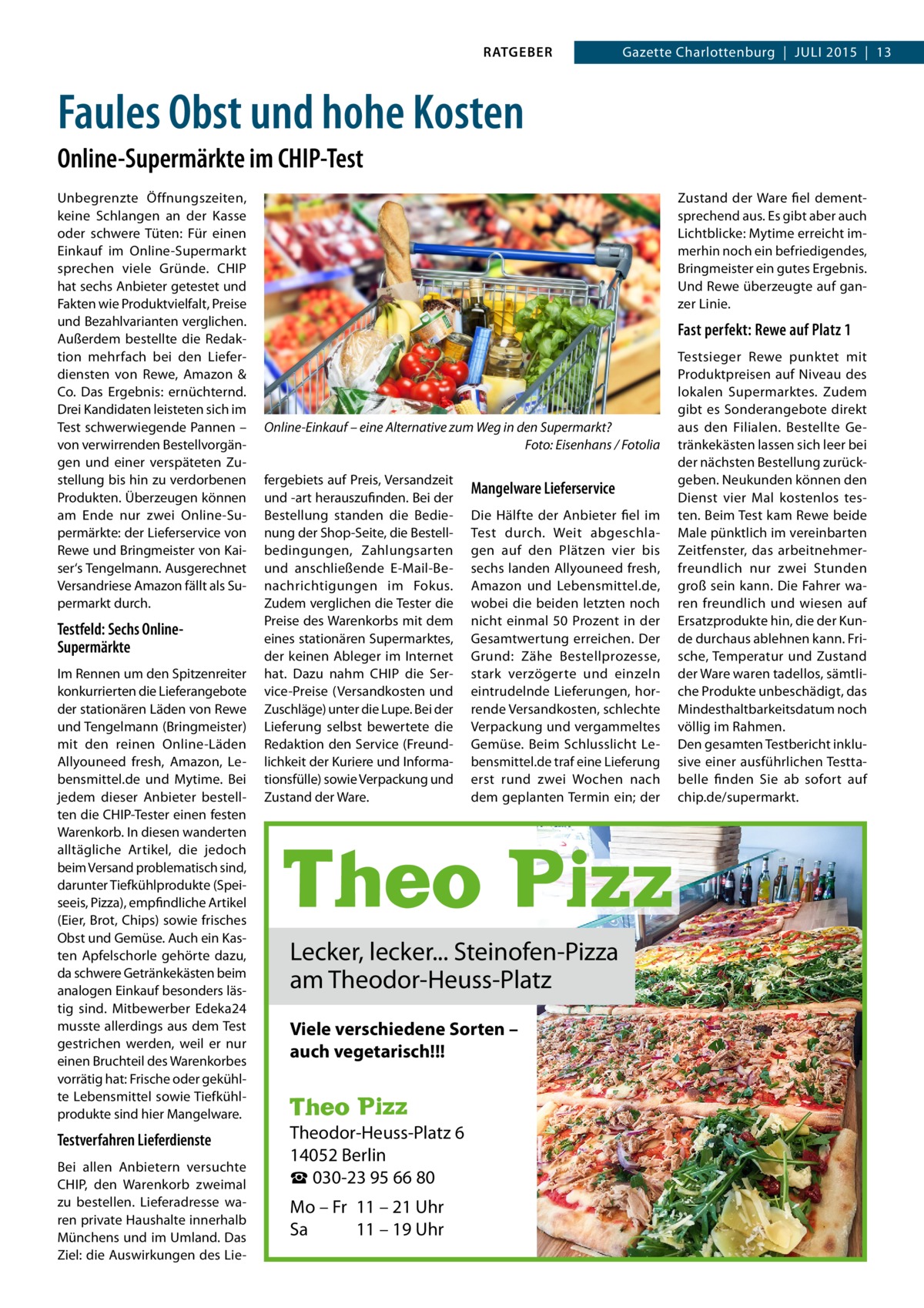 RATGEBER  Gazette Charlottenburg  |  JULI 2015  |  13  Faules Obst und hohe Kosten Online-Supermärkte im CHIP-Test Unbegrenzte Öffnungszeiten, keine Schlangen an der Kasse oder schwere Tüten: Für einen Einkauf im Online-Supermarkt sprechen viele Gründe. CHIP hat sechs Anbieter getestet und Fakten wie Produktvielfalt, Preise und Bezahlvarianten verglichen. Außerdem bestellte die Redaktion mehrfach bei den Lieferdiensten von Rewe, Amazon & Co. Das Ergebnis: ernüchternd. Drei Kandidaten leisteten sich im Test schwerwiegende Pannen – von verwirrenden Bestellvorgängen und einer verspäteten Zustellung bis hin zu verdorbenen Produkten. Überzeugen können am Ende nur zwei Online-Supermärkte: der Lieferservice von Rewe und Bringmeister von Kaiser‘s Tengelmann. Ausgerechnet Versandriese Amazon fällt als Supermarkt durch.  Testfeld: Sechs OnlineSupermärkte Im Rennen um den Spitzenreiter konkurrierten die Lieferangebote der stationären Läden von Rewe und Tengelmann (Bringmeister) mit den reinen Online-Läden Allyouneed fresh, Amazon, Lebensmittel.de und Mytime. Bei jedem dieser Anbieter bestellten die CHIP-Tester einen festen Warenkorb. In diesen wanderten alltägliche Artikel, die jedoch beim Versand problematisch sind, darunter Tiefkühlprodukte (Speiseeis, Pizza), empfindliche Artikel (Eier, Brot, Chips) sowie frisches Obst und Gemüse. Auch ein Kasten Apfelschorle gehörte dazu, da schwere Getränkekästen beim analogen Einkauf besonders lästig sind. Mitbewerber Edeka24 musste allerdings aus dem Test gestrichen werden, weil er nur einen Bruchteil des Warenkorbes vorrätig hat: Frische oder gekühlte Lebensmittel sowie Tiefkühlprodukte sind hier Mangelware.  Testverfahren Lieferdienste Bei allen Anbietern versuchte CHIP, den Warenkorb zweimal zu bestellen. Lieferadresse waren private Haushalte innerhalb Münchens und im Umland. Das Ziel: die Auswirkungen des LieSteinofen-Pizza  Zustand der Ware fiel dementsprechend aus. Es gibt aber auch Lichtblicke: Mytime erreicht immerhin noch ein befriedigendes, Bringmeister ein gutes Ergebnis. Und Rewe überzeugte auf ganzer Linie.  Fast perfekt: Rewe auf Platz 1  Online-Einkauf – eine Alternative zum Weg in den Supermarkt? � Foto: Eisenhans / Fotolia fergebiets auf Preis, Versandzeit und -art herauszufinden. Bei der Bestellung standen die Bedienung der Shop-Seite, die Bestellbedingungen, Zahlungsarten und anschließende E-Mail-Benachrichtigungen im Fokus. Zudem verglichen die Tester die Preise des Warenkorbs mit dem eines stationären Supermarktes, der keinen Ableger im Internet hat. Dazu nahm CHIP die Service-Preise (Versandkosten und Zuschläge) unter die Lupe. Bei der Lieferung selbst bewertete die Redaktion den Service (Freundlichkeit der Kuriere und Informationsfülle) sowie Verpackung und Zustand der Ware.  Mangelware Lieferservice Die Hälfte der Anbieter fiel im Test durch. Weit abgeschlagen auf den Plätzen vier bis sechs landen Allyouneed fresh, Amazon und Lebensmittel.de, wobei die beiden letzten noch nicht einmal 50 Prozent in der Gesamtwertung erreichen. Der Grund: Zähe Bestellprozesse, stark verzögerte und einzeln eintrudelnde Lieferungen, horrende Versandkosten, schlechte Verpackung und vergammeltes Gemüse. Beim Schlusslicht Lebensmittel.de traf eine Lieferung erst rund zwei Wochen nach dem geplanten Termin ein; der  Lecker, lecker... Steinofen-Pizza am Theodor-Heuss-Platz Viele verschiedene Sorten – auch vegetarisch!!!  Theodor-Heuss-Platz 6 14052 Berlin ☎ 030-23 95 66 80 Mo – Fr 11 – 21 Uhr Sa 11 – 19 Uhr  Meter-Pizza (wird in kleinen Stücken weitergegeben)  Testsieger Rewe punktet mit Produktpreisen auf Niveau des lokalen Supermarktes. Zudem gibt es Sonderangebote direkt aus den Filialen. Bestellte Getränkekästen lassen sich leer bei der nächsten Bestellung zurückgeben. Neukunden können den Dienst vier Mal kostenlos testen. Beim Test kam Rewe beide Male pünktlich im vereinbarten Zeitfenster, das arbeitnehmerfreundlich nur zwei Stunden groß sein kann. Die Fahrer waren freundlich und wiesen auf Ersatzprodukte hin, die der Kunde durchaus ablehnen kann. Frische, Temperatur und Zustand der Ware waren tadellos, sämtliche Produkte unbeschädigt, das Mindesthaltbarkeitsdatum noch völlig im Rahmen. Den gesamten Testbericht inklusive einer ausführlichen Testtabelle finden Sie ab sofort auf chip.de/supermarkt.