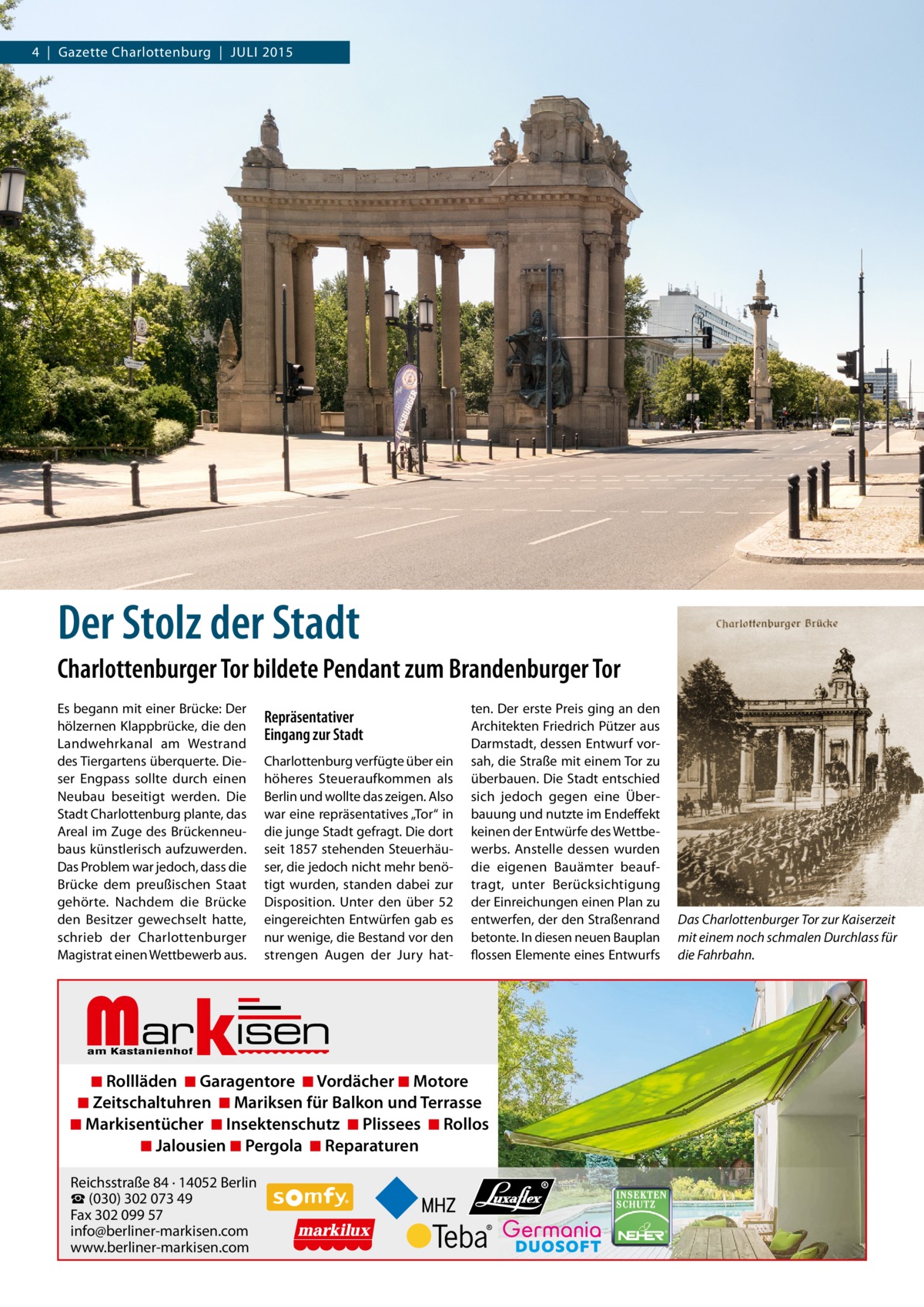 4  |  Gazette Charlottenburg  |  JULI 2015  Der Stolz der Stadt Charlottenburger Tor bildete Pendant zum Brandenburger Tor Es begann mit einer Brücke: Der hölzernen Klappbrücke, die den Landwehrkanal am Westrand des Tiergartens überquerte. Dieser Engpass sollte durch einen Neubau beseitigt werden. Die Stadt Charlottenburg plante, das Areal im Zuge des Brückenneubaus künstlerisch aufzuwerden. Das Problem war jedoch, dass die Brücke dem preußischen Staat gehörte. Nachdem die Brücke den Besitzer gewechselt hatte, schrieb der Charlottenburger Magistrat einen Wettbewerb aus.  Repräsentativer Eingang zur Stadt Charlottenburg verfügte über ein höheres Steueraufkommen als Berlin und wollte das zeigen. Also war eine repräsentatives „Tor“ in die junge Stadt gefragt. Die dort seit 1857 stehenden Steuerhäuser, die jedoch nicht mehr benötigt wurden, standen dabei zur Disposition. Unter den über 52 eingereichten Entwürfen gab es nur wenige, die Bestand vor den strengen Augen der Jury hat Markisen  ten. Der erste Preis ging an den Architekten Friedrich Pützer aus Darmstadt, dessen Entwurf vorsah, die Straße mit einem Tor zu überbauen. Die Stadt entschied sich jedoch gegen eine Überbauung und nutzte im Endeffekt keinen der Entwürfe des Wettbewerbs. Anstelle dessen wurden die eigenen Bauämter beauftragt, unter Berücksichtigung der Einreichungen einen Plan zu entwerfen, der den Straßenrand betonte. In diesen neuen Bauplan flossen Elemente eines Entwurfs  ◾ Rollläden ◾ Garagentore ◾ Vordächer ◾ Motore ◾ Zeitschaltuhren ◾ Mariksen für Balkon und Terrasse ◾ Markisentücher ◾ Insektenschutz ◾ Plissees ◾ Rollos ◾ Jalousien ◾ Pergola ◾ Reparaturen Reichsstraße 84 · 14052 Berlin ☎ (030) 302 073 49 Fax 302 099 57 info@berliner-markisen.com www.berliner-markisen.com  Das Charlottenburger Tor zur Kaiserzeit mit einem noch schmalen Durchlass für die Fahrbahn.