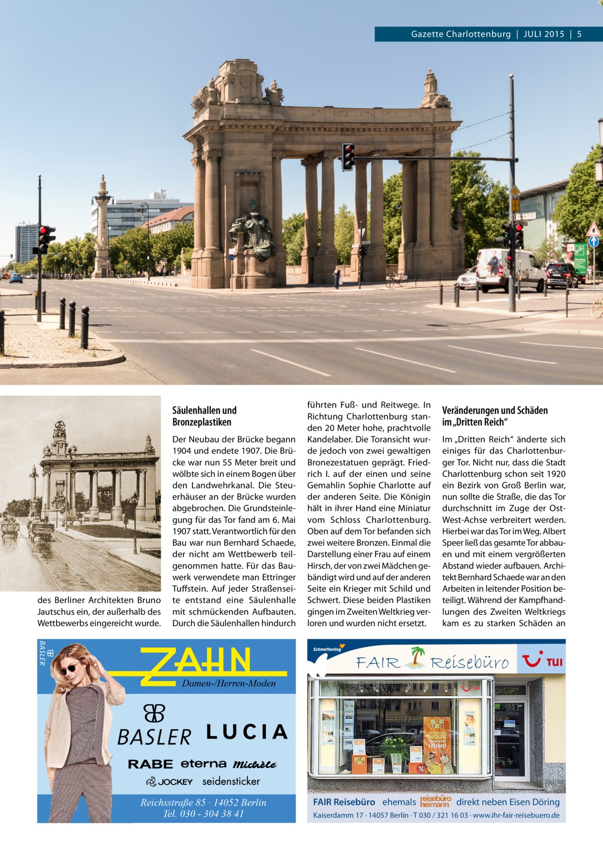 Gazette Charlottenburg  |  JULI 2015  |  5  Säulenhallen und Bronzeplastiken  des Berliner Architekten Bruno Jautschus ein, der außerhalb des Wettbewerbs eingereicht wurde.  Der Neubau der Brücke begann 1904 und endete 1907. Die Brücke war nun 55 Meter breit und wölbte sich in einem Bogen über den Landwehrkanal. Die Steuerhäuser an der Brücke wurden abgebrochen. Die Grundsteinlegung für das Tor fand am 6. Mai 1907 statt. Verantwortlich für den Bau war nun Bernhard Schaede, der nicht am Wettbewerb teilgenommen hatte. Für das Bauwerk verwendete man Ettringer Tuffstein. Auf jeder Straßenseite entstand eine Säulenhalle mit schmückenden Aufbauten. Durch die Säulenhallen hindurch  führten Fuß- und Reitwege. In Richtung Charlottenburg standen 20 Meter hohe, prachtvolle Kandelaber. Die Toransicht wurde jedoch von zwei gewaltigen Bronezestatuen geprägt. Friedrich I. auf der einen und seine Gemahlin Sophie Charlotte auf der anderen Seite. Die Königin hält in ihrer Hand eine Miniatur vom Schloss Charlottenburg. Oben auf dem Tor befanden sich zwei weitere Bronzen. Einmal die Darstellung einer Frau auf einem Hirsch, der von zwei Mädchen gebändigt wird und auf der anderen Seite ein Krieger mit Schild und Schwert. Diese beiden Plastiken gingen im Zweiten Weltkrieg verloren und wurden nicht ersetzt.  FAIR  Veränderungen und Schäden im „Dritten Reich“ Im „Dritten Reich“ änderte sich einiges für das Charlottenburger Tor. Nicht nur, dass die Stadt Charlottenburg schon seit 1920 ein Bezirk von Groß Berlin war, nun sollte die Straße, die das Tor durchschnitt im Zuge der OstWest-Achse verbreitert werden. Hierbei war das Tor im Weg. Albert Speer ließ das gesamte Tor abbauen und mit einem vergrößerten Abstand wieder aufbauen. Architekt Bernhard Schaede war an den Arbeiten in leitender Position beteiligt. Während der Kampfhandlungen des Zweiten Weltkriegs kam es zu starken Schäden an  Reisebüro  Damen-/Herren-Moden  Reichsstraße 85 · 14052 Berlin Tel. 030 - 304 38 41  FAIR Reisebüro ehemals  direkt neben Eisen Döring  Kaiserdamm 17 · 14057 Berlin · T 030 / 321 16 03 · www.ihr-fair-reisebuero.de