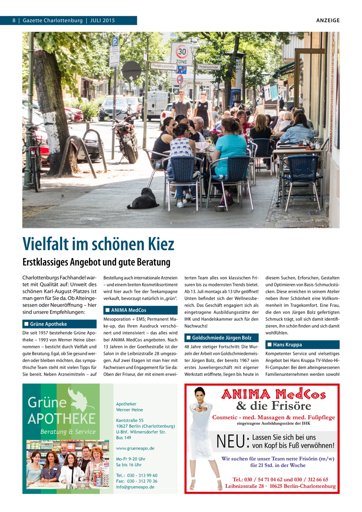 ANZEIGE  8  |  Gazette Charlottenburg  |  JULI 2015  Vielfalt im schönen Kiez Erstklassiges Angebot und gute Beratung Charlottenburgs Fachhandel wartet mit Qualität auf: Unweit des schönen Karl-August-Platzes ist man gern für Sie da. Ob Alteingesessen oder Neueröffnung – hier sind unsere Empfehlungen: ◼◼ Grüne Apotheke Die seit 1957 bestehende Grüne Apotheke – 1993 von Werner Heine übernommen – besticht durch Vielfalt und gute Beratung. Egal, ob Sie gesund werden oder bleiben möchten, das sympathische Team steht mit vielen Tipps für Sie bereit. Neben Arzneimitteln – auf  Grüne APOTHEKE Beratung & Service  Bestellung auch internationale Arzneien – und einem breiten Kosmetiksortiment wird hier auch Tee der Teekampagne verkauft, bevorzugt natürlich in „grün“.  ◼◼ ANIMA MedCos Mesoporation + EMS; Permanent Make-up, das Ihren Ausdruck verschönert und intensiviert – das alles wird bei A ­ NiMA MedCos angeboten. Nach 13 Jahren in der Goethestraße ist der Salon in die Leibnizstraße 28 umgezogen. Auf zwei Etagen ist man hier mit Fachwissen und Engagement für Sie da: Oben der Friseur, der mit einem erwei Apotheker Werner Heine Kantstraße 55 10627 Berlin (Charlottenburg) U-Bhf. Wilmersdorfer Str. Bus 149 www.grueneapo.de Mo-Fr 9-20 Uhr Sa bis 16 Uhr Tel.: 030 - 313 99 60 Fax: 030 - 312 70 36 info@grueneapo.de  terten Team alles von klassischen Frisuren bis zu modernsten Trends bietet. Ab 13. Juli montags ab 13 Uhr geöffnet! Unten befindet sich der Wellnessbereich. Das Geschäft engagiert sich als eingetragene Ausbildungsstätte der IHK und Handelskammer auch für den Nachwuchs!  ◼◼ Goldschmiede Jürgen Bolz 48 Jahre stetiger Fortschritt: Die Wurzeln der Arbeit von Goldschmiedemeister Jürgen Bolz, der bereits 1967 sein erstes Juweliergeschäft mit eigener Werkstatt eröffnete, liegen bis heute in  diesem Suchen, Erforschen, Gestalten und Optimieren von Basis-Schmuckstücken. Diese erreichen in seinem Atelier neben ihrer Schönheit eine Vollkommenheit im Tragekomfort. Eine Frau, die den von Jürgen Bolz gefertigten Schmuck trägt, soll sich damit identifizieren, ihn schön finden und sich damit wohlfühlen.  ◼◼ Hans Kruppa Kompetenter Service und vielseitiges Angebot bei Hans Kruppa TV-Video-HiFi-Computer: Bei dem alteingesessenen Familienunternehmen werden sowohl  ANIMA MedCos & die Frisöre  Cosmetic - med. Massagen & med. Fußpflege eingetragene Ausbildungsstätte der IHK  Sie sich bei uns NEU: Lassen von Kopf bis Fuß verwöhnen! Wir suchen für unser Team nette Frisörin (m/w) für 21 Std. in der Woche Tel.: 030 / 54 71 04 62 und 030 / 312 66 65 Leibnizstraße 28 · 10625 Berlin-Charlottenburg