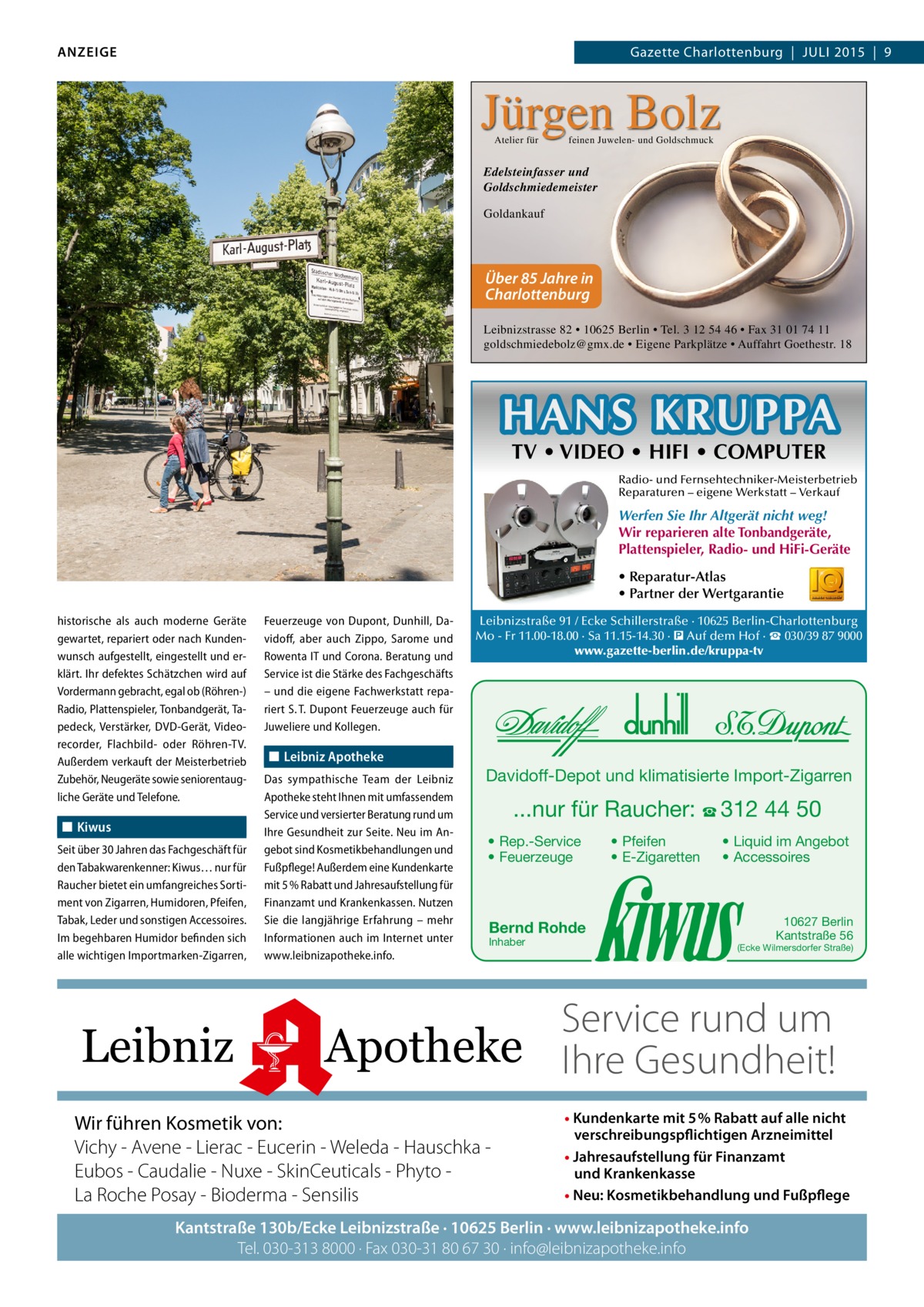 ANZEIGE  Gazette Charlottenburg  |  JULI 2015  |  9  Jürgen Bolz Atelier für  feinen Juwelen- und Goldschmuck  Edelsteinfasser und Goldschmiedemeister Goldankauf  Über 85 Jahre in Charlottenburg Leibnizstrasse 82 • 10625 Berlin • Tel. 3 12 54 46 • Fax 31 01 74 11 goldschmiedebolz@gmx.de • Eigene Parkplätze • Auffahrt Goethestr. 18  HANS KRUPPA TV • VIDEO • HIFI • COMPUTER  Radio- und Fernsehtechniker-Meisterbetrieb Reparaturen – eigene Werkstatt – Verkauf  Werfen Sie Ihr Altgerät nicht weg! Wir reparieren alte Tonbandgeräte, Plattenspieler, Radio- und HiFi-Geräte • Reparatur-Atlas • Partner der Wertgarantie historische als auch moderne Geräte gewartet, repariert oder nach Kundenwunsch aufgestellt, eingestellt und erklärt. Ihr defektes Schätzchen wird auf Vordermann gebracht, egal ob (Röhren-) Radio, Plattenspieler, Tonbandgerät, Tapedeck, Verstärker, DVD-Gerät, Videorecorder, Flachbild- oder Röhren-TV. Außerdem verkauft der Meisterbetrieb Zubehör, Neugeräte sowie seniorentaugliche Geräte und Telefone.  ◼◼ Kiwus Seit über 30 Jahren das Fachgeschäft für den Tabakwarenkenner: Kiwus… nur für Raucher bietet ein umfangreiches Sortiment von Zigarren, Humidoren, Pfeifen, Tabak, Leder und sonstigen Accessoires. Im begehbaren Humidor befinden sich alle wichtigen Importmarken-Zigarren,  Leibniz  Feuerzeuge von Dupont, Dunhill, Davidoff, aber auch Zippo, Sarome und Rowenta IT und Corona. Beratung und Service ist die Stärke des Fachgeschäfts – und die eigene Fachwerkstatt repariert S. T. Dupont Feuerzeuge auch für Juweliere und Kollegen.  ◼◼ Leibniz Apotheke Das sympathische Team der Leibniz Apotheke steht Ihnen mit umfassendem Service und versierter Beratung rund um Ihre Gesundheit zur Seite. Neu im Angebot sind Kosmetikbehandlungen und Fußpflege! Außerdem eine Kundenkarte mit 5 % Rabatt und Jahresaufstellung für Finanzamt und Krankenkassen. Nutzen Sie die langjährige Erfahrung – mehr Informationen auch im Internet unter www.leibnizapotheke.info.  Leibnizstraße 91 / Ecke Schillerstraße · 10625 Berlin-Charlottenburg Mo - Fr 11.00-18.00 · Sa 11.15-14.30 · � Auf dem Hof · ☎ 030/39 87 9000 www.gazette-berlin.de/kruppa-tv  Davidoff-Depot und klimatisierte Import-Zigarren  ...nur für Raucher: ☎ 312 44 50 • Rep.-Service • Feuerzeuge  • Pfeifen • E-Zigaretten  • Liquid im Angebot • Accessoires  Bernd Rohde Inhaber  10627 Berlin Kantstraße 56  (Ecke Wilmersdorfer Straße)  Service rund um Apotheke Ihre Gesundheit!  Wir führen Kosmetik von: Vichy - Avene - Lierac - Eucerin - Weleda - Hauschka Eubos - Caudalie - Nuxe - SkinCeuticals - Phyto La Roche Posay - Bioderma - Sensilis  • Kundenkarte mit 5% Rabatt auf alle nicht verschreibungspflichtigen Arzneimittel • Jahresaufstellung für Finanzamt und Krankenkasse • Neu: Kosmetikbehandlung und Fußpflege  Kantstraße 130b/Ecke Leibnizstraße · 10625 Berlin · www.leibnizapotheke.info Tel. 030-313 8000 · Fax 030-31 80 67 30 · info@leibnizapotheke.info