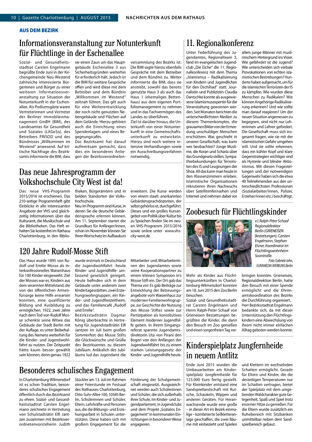 4  NACHRICHTEN AUSAUS DEM NACHRICHTEN DEM RATHAUS RATHAUS  GAZETTE Wilmersdorf 8/15  10  |  Gazette Charlottenburg  |  AUGUST 2015  AUS DEM BEZIRK  Informationsveranstaltung zur Notunterkunft für Flüchtlinge in der Eschenallee Sozial- und Gesundheitsstadtrat Carsten Engelmann begrüßte Ende Juni in der Kirchengemeinde Neu-Westend zahlreiche interessierte Bürgerinnen und Bürger zu einer weiteren Informationsveranstaltung zur Situation der Notunterkunft in der Eschenallee. Als Podiumsgäste waren Vertreterinnen und Vertreter der Berliner Immoblienmanagement GmBH (BIM), des Landesamtes für Gesundheit und Soziales (LAGeSo), des Betreibers PRISOD und des Bündnisses „Willkommen im Westend“ anwesend. Auf kritische Nachfrage des Bezirksamts informierte die BIM, dass  sie einen Zaun um das Hauptgebäude Eschenallee 3 aus Sicherheitsgründen weiterhin für erforderlich hält. Jedoch ist die BIM für weitere Gespräche offen und wird diese mit dem Betreiber und dem Bündnis „Willkommen im Westend“ zeitnah führen. Das gilt auch für eine Weiterentwicklung der noch nicht genutzten Nebengebäude und Flächen auf dem Gelände. Hierzu gehören auch die Einrichtung eines Spendenlagers und eines Begegnungscafés. Das Bezirksamt hat darauf aufmerksam gemacht, dass dies ein besonderes Anliegen der Bezirksverordneten versammlung des Bezirks ist. Die BIM sagte hierzu ebenfalls Gespräche mit dem Betreiber und dem Bündnis zu. Weiter informierte die BIM, dass sie anstrebt, sowohl das bereits genutzte Haus 3 als auch das Haus 1 (ehemaliges Bettenhaus) aus dem eigenen Portfoliomanagement zu nehmen und in das Fachvermögen des Landes zu überführen. Ziel ist darüber hinaus, die Unterkunft von einer Notunterkunft in eine Gemeinschaftsunterkunft zu entwickeln. Hierzu sind noch weitere intensive Verhandlungen sowie ein Ausschreibungsverfahren notwendig.  Das neue Jahresprogramm der Volkshochschule City West ist da! Das neue VHS-Programm 2015/2016 ist erschienen. Das 210-seitige Programmheft gibt Einblicke in alle interessanten Angebote der VHS und gleichzeitig Informationen über das Kulturamt, die Musikschule und die Bibliotheken. Das Heft erhalten Sie kostenfrei im Rathaus Charlottenburg, in den Biblio theken, Bürgerämtern und in beiden Standorten der Volkshochschule. Neu im Programm sind Kurse, in denen Sie die deutsche Gebärdensprache erlernen können. Am 11. September startet der Grundkurs für Anfänger/innen, schon im November können Sie Ihren Wortschatz im Aufbaukurs  erweitern. Die Kurse werden von einem staatl. anerkannten Gebärdensprachdozenten, der selbst gehörlos ist, durchgeführt. Dieses und ein großes Kursangebot von Politik über Kultur bis zu Sprachen finden Sie im neuen VHS-Programm 2015/2016 sowie online unter www.vhscity-west.de.  11. Regionalkonferenz Unter Federführung des Jugendamtes, Regionalteam 3, fand im evangelischen Jugendclub „Die Eiche“ die 11. Regionalkonferenz mit dem Thema „Islamismus – Radikalisierung von Kindern und Jugendlichen für den Dschihad“ statt. Journalistin und Publizistin Claudia Dantschke konnte als ausgewiesene Islamismusexpertin für die Veranstaltung gewonnen werden. Seit Monaten berichten die unterschiedlichsten Medien zu diesem Themenkomplex, die grausamen Bilder von der Ermordung unschuldiger Menschen erschüttern. Was geschieht in unserer Gesellschaft, was kann wer beobachten? Junge Muslime, die Koran und Scharia über das Grundgesetz stellen, Sympathiebekundungen für Terroristen des IS und Leugnungen der Shoa. All das kann man heute in den Klassenzimmern erleben. Islamistische Organisationen rekrutieren ihren Nachwuchs über Satellitenfernsehen und Internet und nehmen dabei vor  Zoobesuch für Flüchtlingskinder v.l. Ralph-Peter Schaaf Regionaldirektor Berlin (GRIENEISEN Bestattungen), Carsten Engelmann, Stephan Elsner, Koordinator im Flüchtlingswohnheim Soorstraße. Foto: Gabriele Jahn, EURAMEDIA WERBUNG Berlin  120 Jahre Rudolf-Mosse Stift Das Haus wurde 1895 von Rudolf und Emilie Mosse als interkonfessionelles Waisenhaus für 100 Kinder eingeweiht. Ziel der Mosses war es, Kindern aus dem verarmten Mittelstand, die von der öffentlichen Armenfürsorge keine Hilfe erwarten konnten, eine qualifizierte Bildung und Ausbildung zu ermöglichen. 1922, zwei Jahre nach dem Tod von Rudolf Mosse schenkte seine Witwe das Gebäude der Stadt Berlin mit der Auflage, es unter Beibehaltung des Namens weiterhin für die Kinder- und Jugendwohlfahrt zu nutzen. Der Zeitpunkt hätte kaum besser gewählt sein können, denn genau 1922  wurde erstmals in Deutschland die Jugendwohlfahrt -heute Kinder- und Jugendhilfe- umfassend gesetzlich geregelt. Heute befinden sich in dem Gebäude unter anderem zwei Kindertagesstätten, zwei Erziehungswohngruppen, ein Kinder- und Jugendfreizeitheim, und das Familiencafé „Rudolf und Emilie“. Bezirksstadträtin Dagmar König überbrachte in Vertretung für Jugendstadträtin Elfi Jantzen im Juli beim großen Sommerfest des Mosse Stifts die Glückwünsche und Grüße des Bezirksamtes zu diesem Jubiläum. Anlässlich des Jubiläums lud das Jugendamt die  Mitarbeiter und Mitarbeiterinnen des Jugendamtes sowie seine Kooperationspartner zu einem kleinen Symposion in’s Mosse Stift ein. Der Ort gab das Thema vor: Es gab Beiträge zur Entwicklung der Betreuungsangebote vom Waisenhaus zur modernen Familienwohngruppe, zur Geschichte der Nutzung des Mosse Stiftes sowie zur Partizipation als konstitutives Element moderner Jugendhilfe geben. In ihrem Eingangsreferat spannte Jugendamtsdirektorin Uta von Pirani den Bogen von den Anfängen der Jugendwohlfahrt bis zu einem starken Leistungsgesetz der Kinder- und Jugendhilfe heute.  Besonderes schulisches Engagement In Charlottenburg-Wilmersdorf ist es schon Tradition, besonderes schulisches Engagement öffentlich durch das Bezirksamt zu ehren. Sozial- und Gesundheitsstadtrat Carsten Engelmann zeichnete in Vertretung von Schulstadträtin Elfi Jantzen zusammen mit Bezirksverordnetenvorsteherin Judith  Stückler am 13. Juli im Rahmen einer Feierstunde im Festsaal des Rathauses Charlottenburg, Otto-Suhr-Allee 100, 10585 Berlin, Schülerinnen und Schüler, Eltern, Lehrkräfte und Personen aus, die die Bildungs- und Erziehungsarbeit in Schulen unterstützen. Diese haben sich mit großem Engagement für die  Förderung der Schulgemeinschaft eingesetzt. Ausgezeichnet werden auch Schülerinnen und Schüler, die sich außerhalb ihrer Schule, im Kinder- und Jugendparlament, in Jugendclubs und dem Projekt „Soziales Engagement“ in kommunalen Einrichtungen in besonderer Weise engagieren.  allem junge Männer mit muslimischem Hintergrund ins Visier. Wie gefährdet ist die Jugend? Wie unterscheiden sich verbale Provokationen von echten islamistischen Bestrebungen? Hunderte haben aufgemacht, um für die islamischen Terroristen der IS zu kämpfen. Wie wurden diese Menschen zu Radikalen? Wie können Angehörige Radikalisierung erkennen? Und wie sollte man darauf reagieren? Um der neuen Situation angemessen zu begegnen, sind nicht nur Lehrerinnen und Lehrer gefordert. Die Gesellschaft muss sich insgesamt fragen, wie sie mit der islamistischen Gefahr umgehen will. Und sie sollte erkennen, dass ein kühler Kopf und klare Gegenstrategien wichtiger sind als Hysterie und blinder Aktionismus. Mit diesen Fragestellungen und der notwendigen Gegenwehr haben sich die etwa 40 Teilnehmenden aus den unterschiedlichsten Professionen (Sozialarbeiter/innen, Polizei, Erzieher/innen etc.) beschäftigt.  Mehr als Kinder aus Flüchtlingsunterkünften in Charlottenburg-Wilmersdorf konnten am 18. Juni 2015 den Zoo Berlin besuchen. Sozial- und Gesundheitsstadtrat Carsten Engelmann und Herrn Ralph-Peter Schaaf von Grieneisen Bestattungen begrüßten die Kinder, die dann den Besuch im Zoo genießen und einen sorgenfreien Tag ver bringen konnten. Grieneisen, Regionaldirektion Berlin, hatte den Besuch mit einer Spende ermöglicht und die Ehrenamtskoordination des Bezirks die Durchführung organisiert. Herr Bezirksstadtrat Engelmann bedankte sich, da mit dieser Unterstützung den Flüchtlingskindern eine Abwechslung von ihrem nicht immer einfachen Alltag geboten werden konnte.  Kinderspielplatz Jungfernheide in neuem Antlitz Ende Juni 2015 wurden die Umbauarbeiten am Kinderspielplatz Jungfernheide für 123.000  Euro fertig gestellt. Für Kleinkinder entstand eine Sandspiellandschaft mit Rutsche, Schaukeln, Wippen und anderen Geräten. Für Heranwachsende wurde eine große – in dieser Art im Bezirk einmalige – kombinierte Seilkletteranlage geschaffen, die zwei Bäume mit einbezieht und Spielen  und Klettern im wechselnden Schatten ermöglicht. Gerade für Eltern und Kinder, die die derzeitigen Temperaturen nur im Schatten vertragen, bietet der Spielplatz mit dem umgebenden Waldcharakter gute Gelegenheit, Spaß und Spiel trotz enormer Hitze zu genießen. Für die Eltern wurde zusätzlich ein Ruhebereich mit Sitzbänken unmittelbar neben dem Sandspielbereich gebaut.