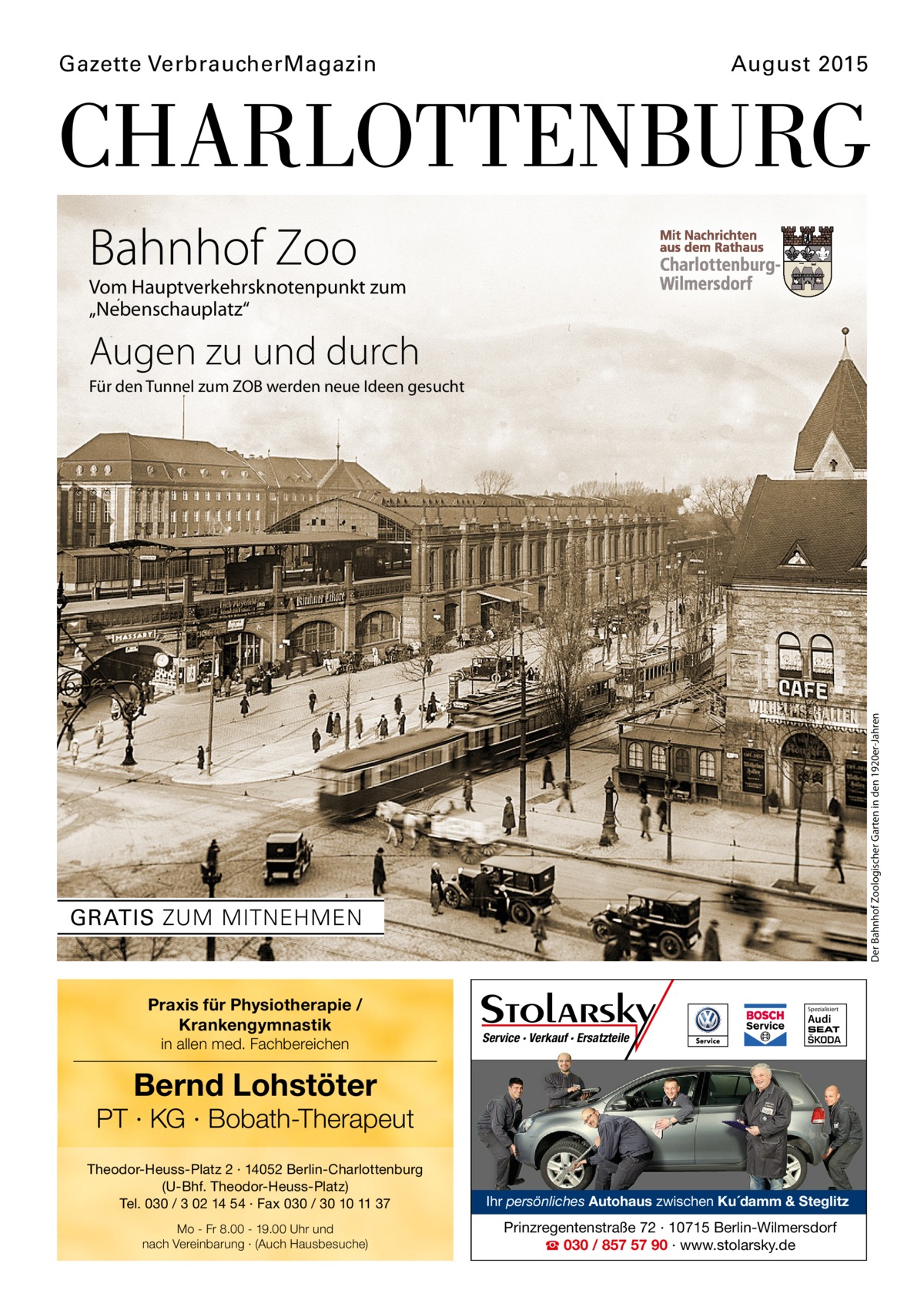 Gazette VerbraucherMagazin  August 2015  CHARLOTTENBURG Bahnhof Zoo  Vom Hauptverkehrsknotenpunkt zum „Nebenschauplatz“  Augen zu und durch  Der Bahnhof Zoologischer Garten in den 1920er-Jahren  Für den Tunnel zum ZOB werden neue Ideen gesucht  GRATIS ZUM MITNEHMEN  Praxis für Physiotherapie / Krankengymnastik in allen med. Fachbereichen  Spezialisiert  Audi  Service · Verkauf · Ersatzteile  SEAT  ŠKODA  Bernd Lohstöter  PT · KG · Bobath-Therapeut Theodor-Heuss-Platz 2 · 14052 Berlin-Charlottenburg (U-Bhf. Theodor-Heuss-Platz) Tel. 030 / 3 02 14 54 · Fax 030 / 30 10 11 37  Ihr persönliches Autohaus zwischen Ku´damm & Steglitz  Mo - Fr 8.00 - 19.00 Uhr und nach Vereinbarung · (Auch Hausbesuche)  Prinzregentenstraße 72 · 10715 Berlin-Wilmersdorf ☎ 030 / 857 57 90 · www.stolarsky.de