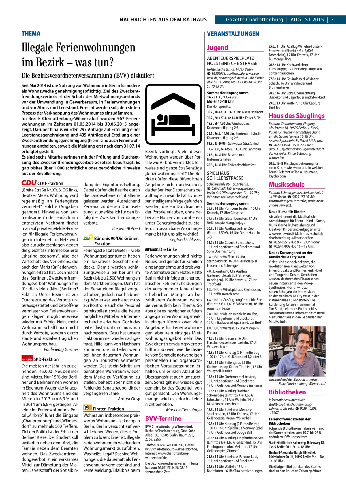 2  GAZETTE Wilmersdorf 8/15 NACHRICHTEN AUS RATHAUS NACHRICHTEN AUS DEM DEM RATHAUS Gazette Charlottenburg  |  AUGUST 2015  |  7  THEMA  VERANSTALTUNGEN  Illegale Ferienwohnungen im Bezirk – was tun?  Jugend ABENTEUERSPIELPLATZ HOLSTEINISCHE STRASSE  Die Bezirksverordnetenversammlung (BVV) diskutiert Seit Mai 2014 ist die Nutzung von Wohnraum in Berlin für andere als Wohnzwecke genehmigungspflichtig. Ziel des Zweckentfremdungsverbots ist der Schutz des Mietwohnungsbestands vor der Umwandlung in Gewerberaum, in Ferienwohnungen und vor Abriss und Leerstand. Erreicht werden soll, den steten Prozess der Verknappung des Wohnraumes einzudämmen. Im Bezirk Charlottenburg-Wilmersdorf wurden 967 Ferienwohnungen im Zeitraum 01.05.2014 bis 30.06.2015 angezeigt. Darüber hinaus wurden 297 Anträge auf Erteilung einer Leerstandsgenehmigung und 435 Anträge auf Erteilung einer Zweckentfremdungsgenehmigung (hierin sind auch Ferienwohnungen enthalten, soweit die Meldung erst nach dem 31.07.14 erfolgte) gestellt. Es sind sechs Mitarbeiterinnen mit der Prüfung und Durchsetzung des Zweckentfremdungsverbot-Gesetzes beauftragt. Es gab bisher über 1.000 schriftliche oder persönliche Hinweise aus der Bevölkerung. CDU-Fraktion „Breite Straße Nr. XY, 3. OG links, Besitzer Meier, Wohnung wird regelmäßig an Feriengäste vermietet“, solche (Angaben geändert) Hinweise von ‚aufmerksamen‘ oder einfach nur entnervten Nachbarn findet man auf privaten ‚Melde‘-Portalen für illegale Ferienwohnungen im Internet. Im Netz wird also zurückgeschlagen gegen die gleichfalls internet-basierte „sharing economy“, also der Wirtschaft des Verleihens, die auch den Markt für Ferienwohnungen erfasst hat. Doch macht das Berliner „Zweckentfremdungsverbot“ Wohnungen frei für die vielen (Neu-)Berliner? Fakt ist: Unser Bezirk ist zur Durchsetzung des Verbots unterausgestattet und betroffene Vermieter von Ferienwohnungen klagen möglicherweise wieder mit Erfolg. Nein, mehr Wohnraum schafft man nicht durch Verbote, sondern durch stadt- und sozialverträglichen Wohnungsneubau. Paul-Georg Garmer Berlin SPD-Fraktion Die meisten der jährlich zuziehenden 45.000 Neuberliner sind Mieter. Nur 15 % der Berliner und Berlinerinnen wohnen in Eigentum. Wegen der Knappheit des Wohnraums sind die Mieten in 2013 um 6,9 % und in 2014 um 6,6 % gestiegen. Alleine im Ferienwohnungs-Portal „Airbnb“ führt die Eingabe „Charlottenburg“ und „Wilmersdorf“ zu mehr als 500 Treffern. Ziel der Politik ist der Erhalt der Berliner Kieze. Der Student soll weiterhin neben dem Arzt, die Familie neben dem Beamten wohnen. Das Zweckentfremdungsverbot ist ein wirksames Mittel zur Dämpfung der Mieten. Es verschafft der Sozialbin dung des Eigentums Geltung. Dabei dürfen die Bezirke durch die Landesebene nicht alleine gelassen werden. Ausreichend Personal zu dessen Durchsetzung ist unerlässlich für den Erfolg des Zweckentfremdungsverbots. Bassem Al Abed Bündnis 90/Die Grünen Fraktion Feriengäste statt Mieter – viele Wohnungseigentümer haben ein lukratives Geschäft entdeckt. Damit werden schätzungsweise allein bei uns im Bezirk bis zu 2.500 Wohnungen dem Markt entzogen. Dem hat der Senat einen Riegel vorgeschoben, jedoch nur halbherzig. Wer etwas verbietet muss zur Kontrolle auch das Personal bereitstellen sowie die heute möglichen Mittel wie Internetrecherche erlauben. Doch das hat er (fast) nicht und muss nun nachbessern. Dazu hat unsere Fraktion immer wieder nachgefragt. Hilfe kann von Nachbarn kommen, die mitteilen wenn bei ihnen dauerhaft Wohnungen an Touristen vermietet werden. Das ist ein Schritt, um benötigten Wohnraum wieder dem Markt zu Verfügung zu stellen, behebt aber nicht die Fehler der Senatsbaupolitik der vergangenen Jahre. Ansgar Gusy Piraten-Fraktion Wohnraum, insbesondere preiswerter Wohnraum, ist knapp in Berlin. Berlin versucht auf verschiedenen Wegen, dieses Problem zu lösen. Einer ist, illegale Ferienwohnungen wieder dem Wohnungsmarkt zuzuführen. Was heißt illegal? Das sind Wohnungen, die dauerhaft als Ferienwohnung vermietet sind und keine Meldung/Erlaubnis beim  Bezirk vorliegt. Viele dieser Wohnungen werden über Portale wie Airbnb vermarktet. Teilweise sind ganze Straßenzüge „ferienwohnungisiert.“ Die Bezirke dürfen diese öffentlichen Angebote nicht durchsuchen, da der Berliner Datenschutzbeauftragte Einwände hat. Es müssen intelligente Wege gefunden werden, die ein Durchsuchen der Portale erlauben, ohne dabei alle Nutzer von vornherein unter Generalverdacht zu stellen. Ein bezahlbarer Wohnungsmarkt ist für uns alle wichtig! Siegfried Schlosser Die Linke Ferienwohnungen sind nichts Neues, und gerade für Familien eine angenehme und preiswerte Alternative zum Hotel. Hätte Berlin nicht infolge etlicher politischer Fehlentscheidungen der vergangenen Jahre einen erheblichen Mangel an bezahlbarem Wohnraum, wären sie vermutlich kein Thema. So aber gibt es inzwischen auf dem angespannten Wohnungsmarkt in einigen Kiezen zwar viele Angebote für Ferienwohnungen, aber kein einziges Mietwohnungsangebot mehr. Das Zweckentfremdungsverbot hilft nur so weit, wie die Bezirke vom Senat die notwendigen personellen und organisatorischen Voraussetzungen erhalten, um es nach Ablauf der Übergangsfrist auch umzusetzen. Sonst gilt nur wieder: gut gemeint ist das Gegenteil von gut gemacht. Den Wohnungsmangel wird es jedoch alleine nicht beheben. Marlene Cieschinger  BVV-Termine BVV Charlottenburg-Wilmersdorf, Rathaus Charlottenburg, Otto-SuhrAllee 100, 10585 Berlin, Raum 226, 226a, 226b Telefon: 9029-14900/01/02, E-Mail: bvv@charlottenburg-wilmersdorf.de, Internet: www.charlottenburgwilmersdorf.de Die Bezirksverordnetenversammlung hat vom 16.07.15 bis 28.08.15 sitzungsfreie Zeit.  Holsteinische Str. 45, 10717 Berlin, ☎ 86394033, asp@nusz.de, www.asp. nusz.de, pädagogisch betreut – für Kinder ab 6 bis 14 Jahre, Mo-Fr 13.00-18.30 Uhr, Sa 10-13 Uhr Sommerferienprogramm: 16.-31.7., 17.-28.8., Mo-Fr 10-18 Uhr Die Höhepunkte: 30.7., 20.+27.8., 11-13 Uhr: Wasserschlacht 30.7., 20.+27.8., ab 14.30 Uhr: Feuer & Eis 18.8., ab 14.30 Uhr: Windradbau, Kostenbeteiligung 2 € 29.7., 26.8., 14.30 Uhr: Knotenarmbänder, Kostenbeteiligung 2 € 01.8., 15-20 Uhr: Schweizer Straßenfest 17.+18.8., 24.+25.8., 14.30 Uhr: Lehmbau 21.8., 14.30 Uhr: Basteln mit Naturmaterialien 28.8., 14.30 Uhr: Ferienabschlussfest  SPIELHAUS SCHILLERSTRASSE Schillerstraße 86, 10627 Berlin, ☎ 030/34334485, www.spielhausberlin.de/, Öffnungszeiten 11 – 19 Uhr, Wir bitten um Voranmeldung! Sommerferienprogramm: 28.7.: 14 Uhr Pompons basteln, 15 Uhr Kratzeis, 17 Uhr: Gipsguss 29.7.: 15 Uhr Gläser bemalen, 17 Uhr Geländespiel Gangsterjagd 30.7.: 11 Uhr Ausflug Berliner Zoo (Eintritt 3,50 €), 16 Uhr Deine Hand in 3-D 31.7.: 15 Uhr Cosmic Suncatchers, 16 Uhr Lagerfeuer und Stockbrot und Sphs Übernachtung 1.8.: 13 Uhr Waffeln, 15 Uhr Stempeldruck, 16 Uhr Geländespiel Finden und Schweigen 4.8.: Dienstag10 Uhr Ausflug Gartenschule, ab 8 J.(Tetra-Pak mibringen), 15 Uhr Kratzeis, 17 Uhr Tropfbatik 5.8.: 14 Uhr Windspiel aus Blechdosen, 16 Uhr Wasserschlacht 6.8.: 14 Uhr Ausflug Jungfernheide-See (Eintritt 3 € + 3,60 € Fahrschein), 16 Uhr Aquarium basteln 7.8.: 14 Uhr Malen mit Klebestreifen, 16 Uhr Lagerfeuer und Stockbrot, 17 Uhr Backworkshop „Bernd, das Brot“ 8.8.: 13 Uhr Waffeln, 15 Uhr MinigolfParcour 11.8.: 15 Uhr Kratzeis, 16 Uhr Flaschendeckelrassel basteln, 17 Uhr Wasserschlacht 12.8.: 14 Uhr Kinotag (2 Filme/Beitrag 1,00 €), 17 Uhr Geländespiel 1,2 oder 3 13.8.: 14 Uhr Seifenguss, 15 Uhr Kochworkshop Kinder-Tiramisu, 17 Uhr Volleyball-Turnier 14.8.: 14 Uhr Drehtrommel basteln, 16 Uhr Lagerfeuer und Stockbrot, 17 Uhr Geländespiel Memory im Raum 15.8.: 12 Uhr Ausflug Stadtbad Schöneberg (Eintritt 5 € + 3,60 € Fahrschein), 13 Uhr Waffeln, 14 Uhr Maskenscherenschnitt 18.8.: 14 Uhr Spielhaus MemorySpiel basteln, 15 Uhr Kratzeis, 17 Uhr Geländespiel Brenn-/Völkerball 19.8.: 14 Uhr Kinotag (2 Filme/Beitrag 1,00 €), 16 Uhr Spielhaus Memory-Spiel, 17 Uhr Geländespiel Dodge Ball 20.8.: 14 Uhr Ausflug Jungfernheide-See (Eintritt 3 € + 3,60 € Fahschein), 15 Uhr Fruchtgummi ohne Gelatine, 17 Uhr Geländespiel „Zitrone“ 21.8.: 14 Uhr Spielhaus Parcour-Lauf, 16 Uhr Lagerfeuer und Stockbrot 22.8.: 13 Uhr Waffeln, 15 Uhr Badminton, 16 Uhr Tuschezeichnungen  25.8.: 11 Uhr Ausflug Wilhelm-FörsterSternwarte (Eintritt 4 € + 3,60 € Fahrschein), 15 Uhr Kratzeis, 17 Uhr Blumenquilling 26.8.: 14 Uhr Kochworkshop Kürbissuppe, 17 Uhr Hängelampe aus Spitzenhäubchen 27.8.: 14 Uhr Geländespiel WikingerSchach, 16 Uhr Windräder und Blumenstecker 28.8.: 16 Uhr Sphs Übernachtung „Mexiko“ und Lagerfeuer und Stockbrot 29.8.: 13 Uhr Waffeln, 16 Uhr Capture the Flag  Haus des Säuglings Rathaus Charlottenburg, Eingang, Alt Lietzow 18, 10585 Berlin, 1. Stock, Raum 45, Themennachmittage „Rund um die Geburt“ jeweils 16-18 Uhr. Ansprechpartnerin: Fr. Petzel-Micknaus, ☎ 9029-13658, Fax 9029-13665, cw503131@charlottenburg-wilmersdorf. de. Kostenlos. Kinderbetreuung vorhanden. 20.8., 16-18 Uhr: „Tagesbetreuung für mein Kind – wie, wann und in welcher Form? Referentin: Tanja, Neumann, Psychologin  Musikschule Rathaus Schmargendorf, Berkaer Platz 1, 14199 Berlin, ☎ 9029-15514. Alle Veranstaltungen Eintritt frei, wenn nicht anders vermerkt. Neue Kurse für Kinder Ab sofort nimmt die Musikschule Anmeldungen für Eltern – Kind – Kurse, Musikalische Früherziehung und Kreativen Kindertanz entgegen unter www.ms-cw.de, E-Mail: musikschule@ charlottenburg-wilmersdorf.de, ☎ 9029-15512 (Do 9 – 12 Uhr) oder ☎ 9029-17908 (Do 16 – 18 Uhr). Neues Kursangebot an der Musikschule City West Vielen sind sie noch bekannt, die revolutionären Klangwelten von Emerson, Lake and Palmer, Pink Floyd und Tangerine Dream. Geschaffen wurden sie durch den Einsatz eines neuen Instruments, den MoogSynthesizer. Hierfür wird zum neuen Schuljahr ein Intensivkurs an der Musikschule City West in der Platanenallee 16 angeboten. Die Kursleitung für zehn Termine hat Tim Sund, Leiter des Fachbereichs Tasteninstrument. Informationsmaterial hierfür liegt aus in den Gebäuden der Musikschule.  Tim Sund und der Moog-Synthesizer. Foto: Charlottenburg-Wilmersdorf  Bibliotheken Informationen unter www. stadtbibliothek.charlottenburgwilmersorf.de oder ☎ 9029-12205, -15907 Ferienöffnungszeiten der Bibliotheken Folgende Bibliotheken haben während der Sommerferien vom 15.7. bis 28.8. geänderte Öffnungszeiten: Stadtteilbibliothek Halemweg, Halemweg 18, 13627 Berlin: Di + Fr 14-18 Uhr Eberhard-Alexander-Burgh-Bibliothek, Rüdesheimer Str. 14, 14197 Berlin: Mo + Do 14-18 Uhr Die übrigen Bibliotheken des Bezirks sind zu den üblichen Zeiten geöffnet.