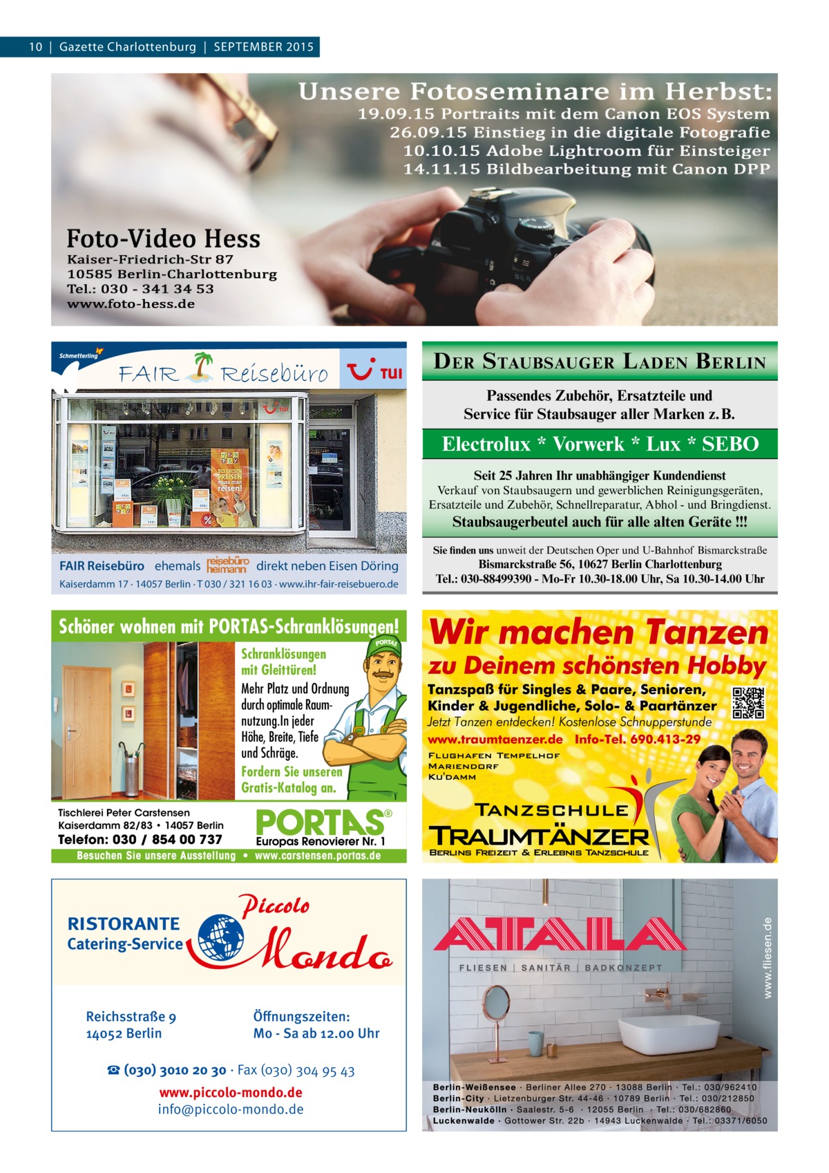 10  |  Gazette Charlottenburg  |  SEPTEMBER 2015  FAIR  Reisebüro  D ER S TAUBSAUGER L ADEN B ERLIN Passendes Zubehör, Ersatzteile und Service für Staubsauger aller Marken z. B.  Electrolux * Vorwerk * Lux * SEBO Seit 25 Jahren Ihr unabhängiger Kundendienst Verkauf von Staubsaugern und gewerblichen Reinigungsgeräten, Ersatzteile und Zubehör, Schnellreparatur, Abhol - und Bringdienst.  Staubsaugerbeutel auch für alle alten Geräte !!! Sie finden uns unweit der Deutschen Oper und U-Bahnhof Bismarckstraße  FAIR Reisebüro ehemals  direkt neben Eisen Döring  Kaiserdamm 17 · 14057 Berlin · T 030 / 321 16 03 · www.ihr-fair-reisebuero.de  Schöner wohnen mit PORTAS-Schranklösungen! Schranklösungen mit Gleittüren! Mehr Platz und Ordnung durch optimale Raumnutzung.In jeder Höhe, Breite, Tiefe und Schräge. Fordern Sie unseren Gratis-Katalog an. Tischlerei Peter Carstensen Kaiserdamm 82/83 • 14057 Berlin  Telefon: 030 / 854 00 737  Besuchen Sie unsere Ausstellung • www.carstensen.portas.de  RISTORANTE  Catering-Service  Reichsstraße 9 14052 Berlin  Öﬀnungszeiten: Mo - Sa ab 12.00 Uhr  ☎ (030) 3010 20 30 · Fax (030) 304 95 43 www.piccolo-mondo.de info@piccolo-mondo.de  Bismarckstraße 56, 10627 Berlin Charlottenburg Tel.: 030-88499390 - Mo-Fr 10.30-18.00 Uhr, Sa 10.30-14.00 Uhr