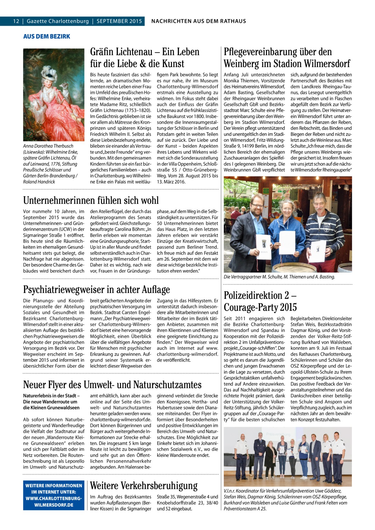 4  NACHRICHTEN AUSAUS DEM NACHRICHTEN DEM RATHAUS RATHAUS  GAZETTE Wilmersdorf 9/15  12  |  Gazette Charlottenburg  |  SEPTEMBER 2015  AUS DEM BEZIRK  Anna Dorothea Therbusch (Lisiewska): Wilhelmine Enke, spätere Gräfin Lichtenau, Öl auf Leinwand, 1776, Stiftung Preußische Schlösser und Gärten Berlin-Brandenburg / Roland Handrick  Gräfin Lichtenau – Ein Leben für die Liebe & die Kunst  Pflegevereinbarung über den Weinberg im Stadion Wilmersdorf  Bis heute fasziniert das schillernde, an dramatischen Momenten reiche Leben einer Frau im Umfeld des preußischen Hofes: Wilhelmine Enke, verheiratete Madame Ritz, schließlich Gräfin Lichtenau (1753–1820). Im Gedächtnis geblieben ist sie vor allem als Mätresse des Kronprinzen und späteren Königs Friedrich Wilhelm II. Selbst als diese Liebesbeziehung endete, blieben sie einander als Vertraute und „beste Freunde“ eng verbunden. Mit den gemeinsamen Kindern führten sie ein fast bürgerliches Familienleben – auch in Charlottenburg, wo Wilhelmine Enke ein Palais mit weitläu Anfang Juli unterzeichneten Monika Thiemen, Vorsitzende des Heimatvereins Wilmersdorf, Adam Basting, Gesellschafter der Rheingauer Weinbrunnen Gesellschaft GbR und Bezirksstadtrat Marc Schulte eine Pflegevereinbarung über den Weinberg im Stadion Wilmersdorf. Der Verein pflegt unterstützend und unentgeltlich den im Stadion Wilmersdorf, Fritz-WildungStraße 9, 14199 Berlin, im nördlichen Bereich der ehemaligen Zuschaueranlagen des Spielfeldes I gelegenen Weinberg. Die Weinbrunnen GbR verpflichtet  figem Park bewohnte. So liegt es nur nahe, ihr im Museum Charlottenburg-Wilmersdorf erstmals eine Ausstellung zu widmen. Im Fokus steht dabei auch der Einfluss der Gräfin Lichtenau auf die frühklassizistische Baukunst vor 1800. Insbesondere die Innenraumgestaltung der Schlösser in Berlin und Potsdam geht in weiten Teilen auf sie zurück. Der Liebe und der Kunst – beiden Aspekten ihres Lebens und Wirkens widmet sich die Sonderausstellung in der Villa Oppenheim, Schloßstraße  55 / Otto-GrünebergWeg. Vom 28. August 2015 bis 13. März 2016.  sich, aufgrund der bestehenden Partnerschaft des Bezirkes mit dem Landkreis Rheingau-Taunus, das Lesegut unentgeltlich zu verarbeiten und in Flaschen abgefüllt dem Bezirk zur Verfügung zu stellen. Der Heimatverein Wilmersdorf führt unter anderem das Pflanzen der Reben, den Rebschnitt, das Binden und Biegen der Reben und nicht zuletzt auch die Weinlese aus. Marc Schulte: „Ich freue mich, dass die Pflege unseres Weinbergs wieder gesichert ist. Insofern freuen wir uns jetzt schon auf die nächste Wilmersdorfer Rheingauperle“  Unternehmerinnen fühlen sich wohl Vor nunmehr 10  Jahren, im September 2015 wurde das Unternehmerinnen- und Gründerinnenzentrum (UCW) in der Sigmaringer Straße 1 eröffnet. Bis heute sind die Räumlichkeiten im ehemaligen Gesundheitsamt stets gut belegt, die Nachfrage hat nie abgerissen. Der besondere Charme des Gebäudes wird bereichert durch  den Atelierflügel, der durch das Atelierprogramm des Senats gefördert wird. Gleichstellungsbeauftragte Carolina Böhm: „In Berlin erleben wir momentan eine Gründungseuphorie, StartUp ist in aller Munde und findet selbstverständlich auch in Charlottenburg-Wilmersdorf statt. Daher ist es wichtig, nach wie vor, Frauen in der Gründungs phase, auf dem Weg in die Selbständigkeit zu unterstützen. Für 50 Unternehmerinnen bietet das Haus Platz, in den letzten Jahren erleben wir verstärkt Einzüge der Kreativwirtschaft, passend zum Berliner Trend. Ich freue mich auf den Festakt am 26. September mit dem wir diese wichtige bezirkliche Institution ehren werden.“  Psychiatriewegweiser in achter Auflage Die Planungs- und Koordinierungsstelle der Abteilung Soziales und Gesundheit im Bezirksamt CharlottenburgWilmersdorf stellt in einer aktualisierten Auflage des bezirklichen Psychiatriewegweisers die Angebote der psychiatrischen Versorgung im Bezirk vor. Der Wegweiser erscheint im September 2015 und informiert in übersichtlicher Form über die  breit gefächerten Angebote der psychiatrischen Versorgung im Bezirk. Stadtrat Carsten Engelmann: „Der Psychiatriewegweiser Charlottenburg-Wilmersdorf bietet eine hervorragende Möglichkeit, einen Überblick über die vielfältigen Angebote für Menschen mit psychischer Erkrankung zu gewinnen. Aufgrund seiner Systematik erleichtert dieser Wegweiser den  Zugang in das Hilfesystem. Er unterstützt dadurch insbesondere alle Mitarbeiterinnen und Mitarbeiter der im Bezirk tätigen Anbieter, zusammen mit ihren Klientinnen und Klienten eine geeignete Einrichtung zu finden.“ Der Wegweiser wird auch im Internet auf www. charlottenburg-wilmersdorf. de veröffentlicht.  Neuer Flyer des Umwelt- und Naturschutzamtes Naturerlebnis in der Stadt – Die neue Wanderroute um die Kleinen Grunewaldseen Ab sofort können Naturbegeisterte und Wanderfreudige die Vielfalt der Stadtnatur auf der neuen „Wanderroute Kleine Grunewaldseen“ erleben und sich per Faltblatt oder im Netz vorbereiten. Die Routenbeschreibung ist als Leporello im Umwelt- und NaturschutzWEITERE INFORMATIONEN IM INTERNET UNTER: WWW.CHARLOTTENBURGWILMERSDORF.DE  amt erhältlich, kann aber auch online auf der Seite des Umwelt- und Naturschutzamtes herunter geladen werden www. charlottenburg-wilmersdorf.de. Dort können Bürgerinnen und Bürger auch weitergehende Informationen zur Strecke erhalten. Die insgesamt 5 km lange Route ist leicht zu bewältigen und sehr gut an den Öffentlichen Personennahverkehr angebunden. Am Halensee be ginnend verbindet die Strecke den Koenigssee, Hertha- und Hubertussee sowie den Dianasee miteinander. Der Flyer informiert über Besonderheiten und positive Entwicklungen im Bereich des Umwelt- und Naturschutzes. Eine Möglichkeit zur Einkehr bietet sich im Johannischen Sozialwerk e. V., wo die kleine Wanderroute endet.  Weitere Verkehrsberuhigung Im Auftrag des Bezirksamtes wurden Aufpflasterungen (Berliner Kissen) in die Sigmaringer  Straße 35, Wegenerstraße 4 und Knobelsdorffstraße  23, 38/40 und 52 eingebaut.  Die Vertragspartner M. Schulte, M. Thiemen und A. Basting.  Polizeidirektion 2 – Courage-Party 2015 Seit 2011 engagieren sich die Bezirke CharlottenburgWilmersdorf und Spandau in Kooperation mit der Polizeidirektion 2 im Unfallpräventionsprojekt „Courage-schAffen“. Der Projektname ist auch Motto, und so geht es darum die Jugendlichen und jungen Erwachsenen in die Lage zu versetzen, durch Gesprächstaktiken unfallverhütend auf Andere einzuwirken. Das auf Nachhaltigkeit ausgerichtete Projekt prämiert, dank der Unterstützung der VolkerReitz-Stiftung, jährlich Schülergruppen auf der „Courage-Party“ für die besten schulischen  Begleitarbeiten. Direktionsleiter Stefan Weis, Bezirksstadträtin Dagmar König, und der Vorsitzenden der Volker-Reitz-Stiftung Burkhard von Walsleben, konnten am 9. Juli im Festsaal des Rathauses Charlottenburg, Schülerinnen und Schüler des OSZ Körperpflege und der Leopold-Ullstein-Schule zu Ihrem Engagement beglückwünschen. Das positive Feedback der Veranstaltungsteilnehmer und das Dankschreiben einer beteiligten Schule sind Ansporn und Verpflichtung zugleich, auch im nächsten Jahr an dem bewährten Konzept festzuhalten.  V.l.n.r. Koordinator für Verkehrsunfallprävention Uwe Gödderz, Stefan Weis, Dagmar König, Schülerinnen vom OSZ-Körperpflege, Burkhard von Walsleben und Luise Günther und Frank Felten vom Präventionsteam A 25.