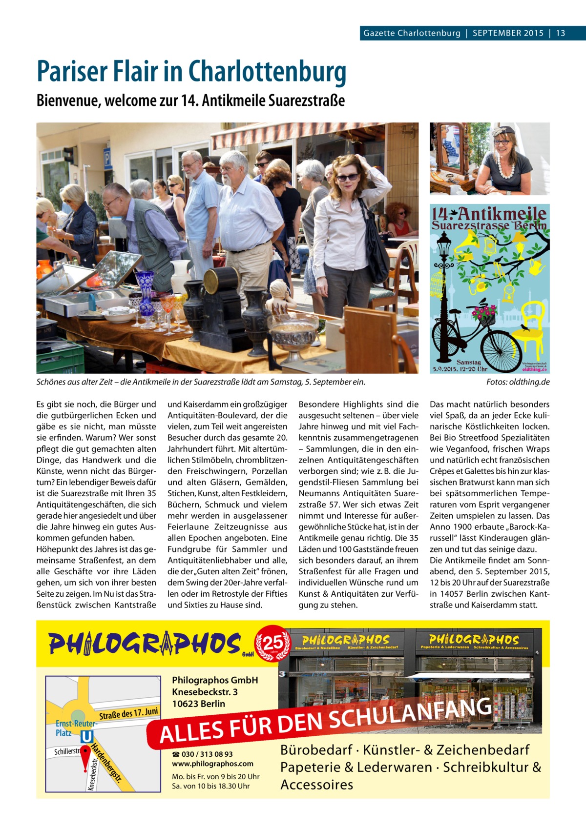 Gazette Charlottenburg  |  SEPTEMBER 2015  |  13  Pariser Flair in Charlottenburg Bienvenue, welcome zur 14. Antikmeile Suarezstraße  Schönes aus alter Zeit – die Antikmeile in der Suarezstraße lädt am Samstag, 5. September ein.� Es gibt sie noch, die Bürger und die gutbürgerlichen Ecken und gäbe es sie nicht, man müsste sie erfinden. Warum? Wer sonst pflegt die gut gemachten alten Dinge, das Handwerk und die Künste, wenn nicht das Bürgertum? Ein lebendiger Beweis dafür ist die Suarezstraße mit Ihren 35 Antiquitätengeschäften, die sich gerade hier angesiedelt und über die Jahre hinweg ein gutes Auskommen gefunden haben. Höhepunkt des Jahres ist das gemeinsame Straßenfest, an dem alle Geschäfte vor ihre Läden gehen, umSasich lzuf von ihrer besten er Seite zu zeigen. Im Nu ist das StraEin stei nuf ßenstück zwischen Kantstraße e  und Kaiserdamm ein großzügiger Antiquitäten-Boulevard, der die vielen, zum Teil weit angereisten Besucher durch das gesamte 20. Jahrhundert führt. Mit altertümlichen Stilmöbeln, chromblitzenden Freischwingern, Porzellan und alten Gläsern, Gemälden, Stichen, Kunst, alten Festkleidern, Büchern, Schmuck und vielem mehr werden in ausgelassener Feierlaune Zeitzeugnisse aus allen Epochen angeboten. Eine Fundgrube für Sammler und Antiquitätenliebhaber und alle, die der „Guten alten Zeit“ frönen, dem Swing der 20er-Jahre verfallen oder im Retrostyle der Fifties und Sixties zu Hause sind.  -Suh  Jahre  r-All  ee  Bismarckstr.  ni  Ernst-ReuterPlatz  Straße des 17. Ju  rd Ha  Philographos GmbH Knesebeckstr. 3 10623 Berlin  G N A F N A L U H C S FÜR DEN S  ALLE  ☎ 030 / 313 08 93 www.philographos.com  r. gst ber  en  ler chil  Schillerstr.  Knesebeckstr .  Otto  Das macht natürlich besonders viel Spaß, da an jeder Ecke kulinarische Köstlichkeiten locken. Bei Bio Streetfood Spezialitäten wie Veganfood, frischen Wraps und natürlich echt französischen Crêpes et Galettes bis hin zur klassischen Bratwurst kann man sich bei spätsommerlichen Temperaturen vom Esprit vergangener Zeiten umspielen zu lassen. Das Anno 1900 erbaute „Barock-Karussell“ lässt Kinderaugen glänzen und tut das seinige dazu. Die Antikmeile findet am Sonnabend, den 5. September 2015, 12 bis 20 Uhr auf der Suarezstraße in 14057  Berlin zwischen Kantstraße und Kaiserdamm statt.  25  Marchstr.  E M.- .-Lüde Str. rs r  Besondere Highlights sind die ausgesucht seltenen – über viele Jahre hinweg und mit viel Fachkenntnis zusammengetragenen – Sammlungen, die in den einzelnen Antiquitätengeschäften verborgen sind; wie z. B. die Jugendstil-Fliesen Sammlung bei Neumanns Antiquitäten Suarezstraße  57. Wer sich etwas Zeit nimmt und Interesse für außergewöhnliche Stücke hat, ist in der Antikmeile genau richtig. Die 35 Läden und 100 Gaststände freuen sich besonders darauf, an ihrem Straßenfest für alle Fragen und individuellen Wünsche rund um Kunst & Antiquitäten zur Verfügung zu stehen.  Fotos: oldthing.de  Ha  Mo. bis Fr. von 9 bis 20 Uhr Sa. von 10 bis 18.30 Uhr  rde n  ber gst  r.  Bürobedarf · Künstler- & Zeichenbedarf Papeterie & Lederwaren · Schreibkultur & Accessoires