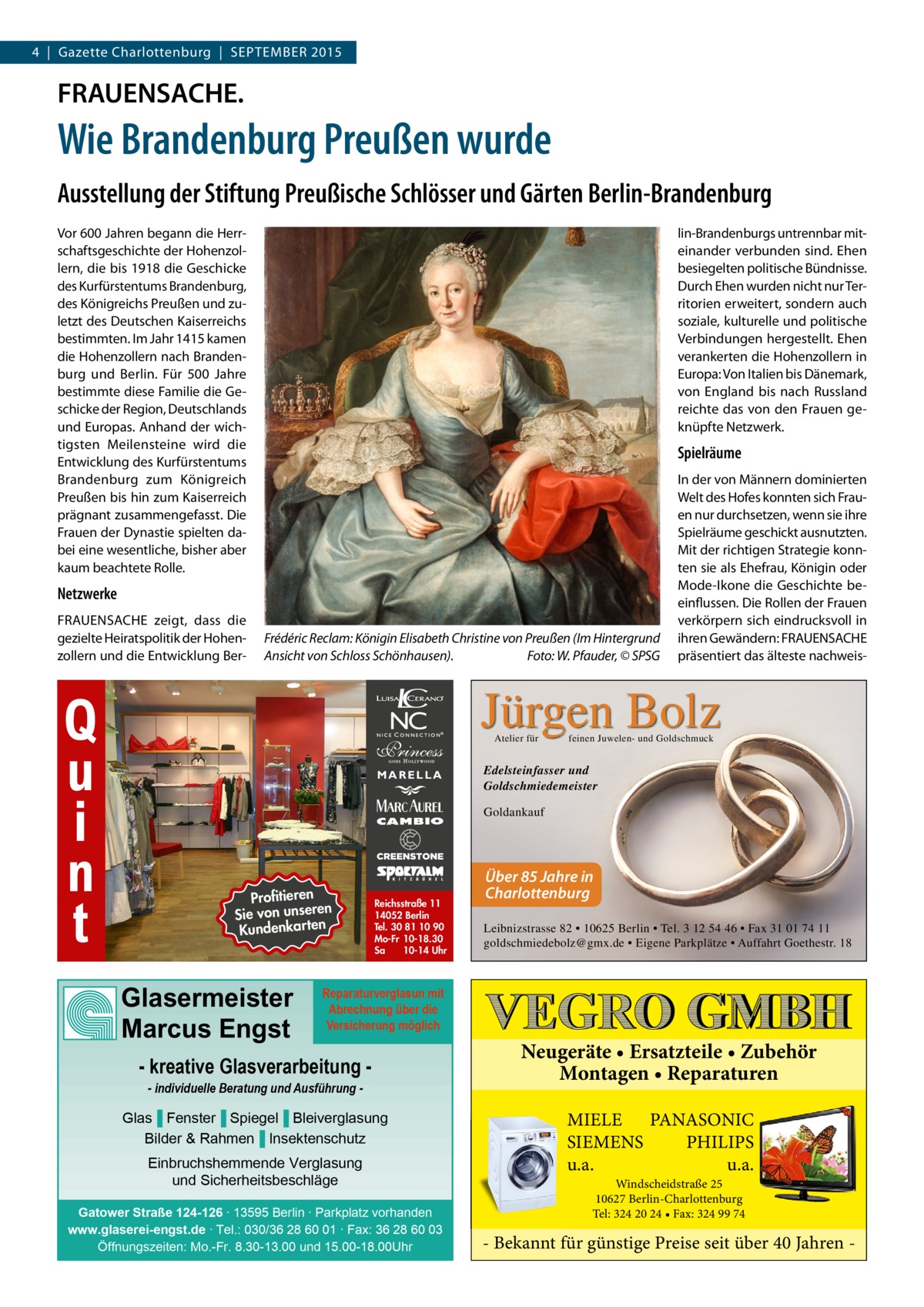 4  |  Gazette Charlottenburg  |  SEPTEMBER 2015  FRAUENSACHE.  Wie Brandenburg Preußen wurde Ausstellung der Stiftung Preußische Schlösser und Gärten Berlin-Brandenburg Vor 600 Jahren begann die Herrschaftsgeschichte der Hohenzollern, die bis 1918 die Geschicke des Kurfürstentums Brandenburg, des Königreichs Preußen und zuletzt des Deutschen Kaiserreichs bestimmten. Im Jahr 1415 kamen die Hohenzollern nach Brandenburg und Berlin. Für 500  Jahre bestimmte diese Familie die Geschicke der Region, Deutschlands und Europas. Anhand der wichtigsten Meilensteine wird die Entwicklung des Kurfürstentums Brandenburg zum Königreich Preußen bis hin zum Kaiserreich prägnant zusammengefasst. Die Frauen der Dynastie spielten dabei eine wesentliche, bisher aber kaum beachtete Rolle.  lin-Brandenburgs untrennbar miteinander verbunden sind. Ehen besiegelten politische Bündnisse. Durch Ehen wurden nicht nur Territorien erweitert, sondern auch soziale, kulturelle und politische Verbindungen hergestellt. Ehen verankerten die Hohenzollern in Europa: Von Italien bis Dänemark, von England bis nach Russland reichte das von den Frauen geknüpfte Netzwerk.  Spielräume  Netzwerke FRAUENSACHE zeigt, dass die gezielte Heiratspolitik der Hohenzollern und die Entwicklung Ber Q u i n t  Frédéric Reclam: Königin Elisabeth Christine von Preußen (Im Hintergrund Ansicht von Schloss Schönhausen).� Foto: W. Pfauder, © SPSG  In der von Männern dominierten Welt des Hofes konnten sich Frauen nur durchsetzen, wenn sie ihre Spielräume geschickt ausnutzten. Mit der richtigen Strategie konnten sie als Ehefrau, Königin oder Mode-Ikone die Geschichte beeinflussen. Die Rollen der Frauen verkörpern sich eindrucksvoll in ihren Gewändern: FRAUENSACHE präsentiert das älteste nachweis Jürgen Bolz Atelier für  MARELLA  feinen Juwelen- und Goldschmuck  Edelsteinfasser und Goldschmiedemeister Goldankauf  Profitieren n Sie von unsere Kundenkarten  Glasermeister Marcus Engst  Reichsstraße 11 14052 Berlin Tel. 30 81 10 90 Mo-Fr 10-18.30 Sa 10-14 Uhr  Über 85 Jahre in Charlottenburg Leibnizstrasse 82 • 10625 Berlin • Tel. 3 12 54 46 • Fax 31 01 74 11 goldschmiedebolz@gmx.de • Eigene Parkplätze • Auffahrt Goethestr. 18  Reparaturverglasun mit Abrechnung über die Versicherung möglich  - kreative Glasverarbeitung - individuelle Beratung und Ausführung  Glas▐ Fenster▐ Spiegel▐ Bleiverglasung Bilder & Rahmen▐ Insektenschutz Einbruchshemmende Verglasung und Sicherheitsbeschläge Gatower Straße 124-126 ∙ 13595 Berlin ∙ Parkplatz vorhanden www.glaserei-engst.de ∙ Tel.: 030/36 28 60 01 ∙ Fax: 36 28 60 03 Öffnungszeiten: Mo.-Fr. 8.30-13.00 und 15.00-18.00Uhr  Neugeräte • Ersatzteile • Zubehör Montagen • Reparaturen MIELE PANASONIC SIEMENS PHILIPS u.a. u.a. Windscheidstraße 25 10627 Berlin-Charlottenburg Tel: 324 20 24 • Fax: 324 99 74  - Bekannt für günstige Preise seit über 40 Jahren