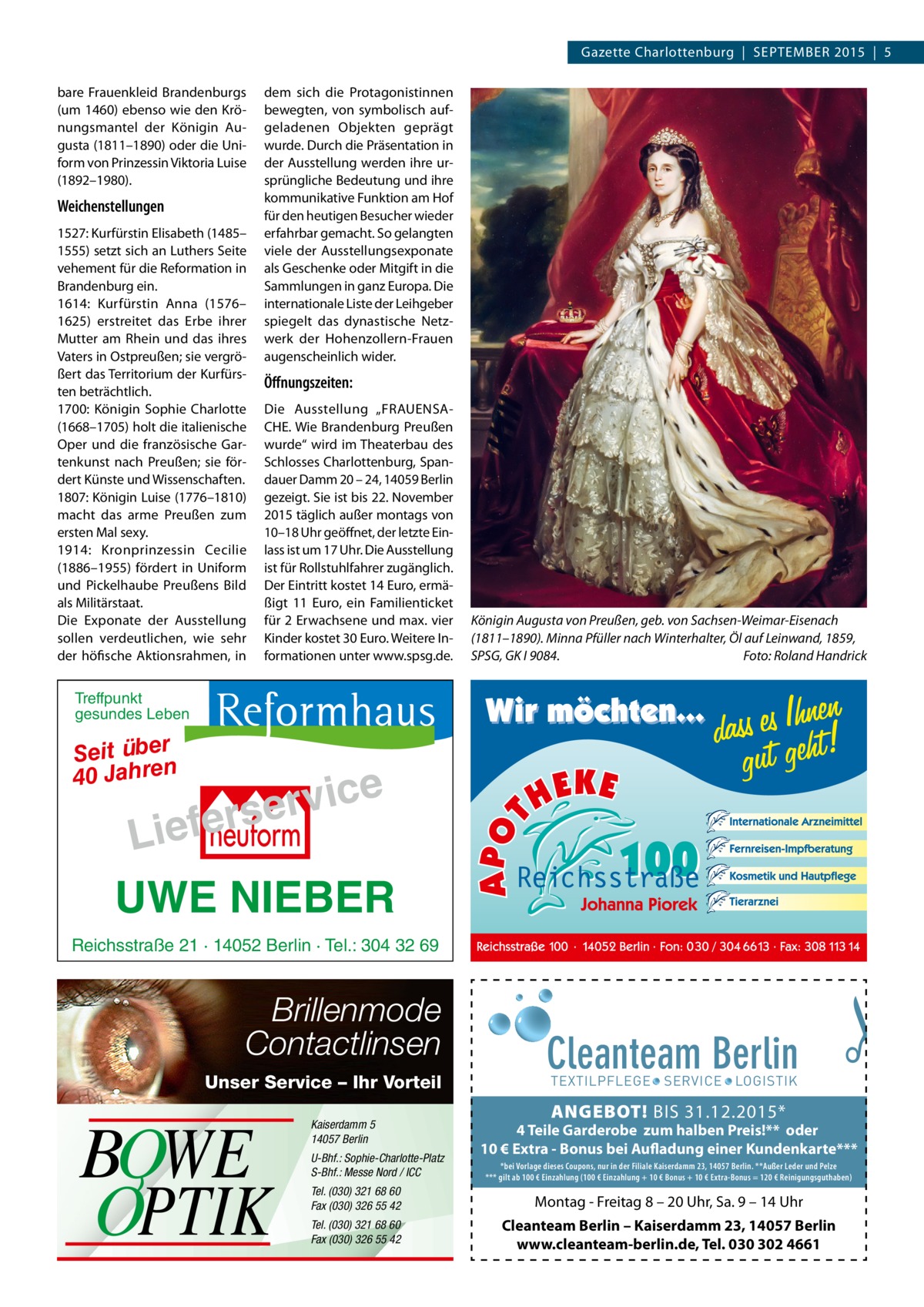 Gazette Charlottenburg  |  SEPTEMBER 2015  |  5 bare Frauenkleid Brandenburgs (um 1460) ebenso wie den Krönungsmantel der Königin Augusta (1811–1890) oder die Uniform von Prinzessin Viktoria Luise (1892–1980).  Weichenstellungen 1527: Kurfürstin Elisabeth (1485– 1555) setzt sich an Luthers Seite vehement für die Reformation in Brandenburg ein. 1614: Kurfürstin Anna (1576– 1625) erstreitet das Erbe ihrer Mutter am Rhein und das ihres Vaters in Ostpreußen; sie vergrößert das Territorium der Kurfürsten beträchtlich. 1700: Königin Sophie Charlotte (1668–1705) holt die italienische Oper und die französische Gartenkunst nach Preußen; sie fördert Künste und Wissenschaften. 1807: Königin Luise (1776–1810) macht das arme Preußen zum ersten Mal sexy. 1914: Kronprinzessin Cecilie (1886–1955) fördert in Uniform und Pickelhaube Preußens Bild als Militärstaat. Die Exponate der Ausstellung sollen verdeutlichen, wie sehr der höfische Aktionsrahmen, in  dem sich die Protagonistinnen bewegten, von symbolisch aufgeladenen Objekten geprägt wurde. Durch die Präsentation in der Ausstellung werden ihre ursprüngliche Bedeutung und ihre kommunikative Funktion am Hof für den heutigen Besucher wieder erfahrbar gemacht. So gelangten viele der Ausstellungsexponate als Geschenke oder Mitgift in die Sammlungen in ganz Europa. Die internationale Liste der Leihgeber spiegelt das dynastische Netzwerk der Hohenzollern-Frauen augenscheinlich wider.  Öffnungszeiten: Die Ausstellung „FRAUENSACHE. Wie Brandenburg Preußen wurde“ wird im Theaterbau des Schlosses Charlottenburg, Spandauer Damm 20 – 24, 14059 Berlin gezeigt. Sie ist bis 22. November 2015 täglich außer montags von 10–18 Uhr geöffnet, der letzte Einlass ist um 17 Uhr. Die Ausstellung ist für Rollstuhlfahrer zugänglich. Der Eintritt kostet 14 Euro, ermäßigt 11  Euro, ein Familienticket für 2 Erwachsene und max. vier Kinder kostet 30 Euro. Weitere Informationen unter www.spsg.de.  Königin Augusta von Preußen, geb. von Sachsen-Weimar-Eisenach (1811–1890). Minna Pfüller nach Winterhalter, Öl auf Leinwand, 1859, SPSG, GK I 9084.� Foto: Roland Handrick  Treffpunkt gesundes Leben  Seit über 40 Jahren  e c i v r e s r e f e Li  UWE NIEBER Reichsstraße 21 · 14052 Berlin · Tel.: 304 32 69  Brillenmode Contactlinsen Unser Service – Ihr Vorteil  BOWE OPTIK  Kaiserdamm 5 14057 Berlin U-Bhf.: Sophie-Charlotte-Platz S-Bhf.: Messe Nord / ICC  Cleanteam Berlin  �  TEXTILPFLEGE · SERVICE · LOGISTIK  ANGEBOT! BIS 31.12.2015*  4 Teile Garderobe zum halben Preis!** oder 10 € Extra - Bonus bei Aufladung einer Kundenkarte*** *bei Vorlage dieses Coupons, nur in der Filiale Kaiserdamm 23, 14057 Berlin. **Außer Leder und Pelze *** gilt ab 100 € Einzahlung (100 € Einzahlung + 10 € Bonus + 10 € Extra-Bonus = 120 € Reinigungsguthaben)  Tel. (030) 321 68 60 Fax (030) 326 55 42  Montag - Freitag 8 – 20 Uhr, Sa. 9 – 14 Uhr  Tel. (030) 321 68 60 Fax (030) 326 55 42  Cleanteam Berlin – Kaiserdamm 23, 14057 Berlin www.cleanteam-berlin.de, Tel. 030 302 4661