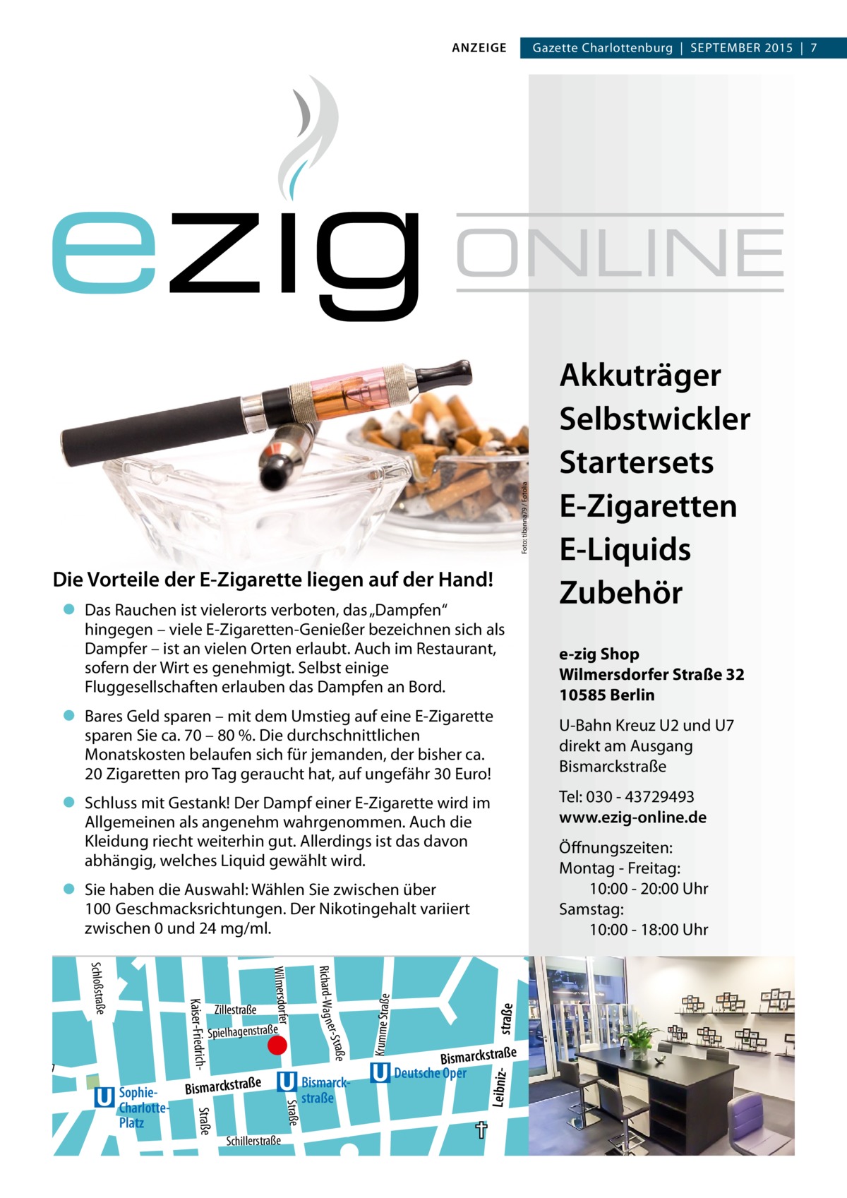 ANZEIGE  Gazette Charlottenburg  |  SEPTEMBER 2015  |  7  Foto: tibanna79 / Fotolia  Akkuträger Selbstwickler Startersets E-Zigaretten E-Liquids Zubehör  Die Vorteile der E-Zigarette liegen auf der Hand! • Das Rauchen ist vielerorts verboten, das „Dampfen“ hingegen – viele E-Zigaretten-Genießer bezeichnen sich als Dampfer – ist an vielen Orten erlaubt. Auch im Restaurant, sofern der Wirt es genehmigt. Selbst einige Fluggesellschaften erlauben das Dampfen an Bord.  e-zig Shop Wilmersdorfer Straße 32 10585 Berlin  • Bares Geld sparen – mit dem Umstieg auf eine E-Zigarette sparen Sie ca. 70 – 80 %. Die durchschnittlichen Monatskosten belaufen sich für jemanden, der bisher ca. 20 Zigaretten pro Tag geraucht hat, auf ungefähr 30 Euro!  U-Bahn Kreuz U2 und U7 direkt am Ausgang Bismarckstraße Tel: 030 - 43729493 www.ezig-online.de  • Schluss mit Gestank! Der Dampf einer E-Zigarette wird im Allgemeinen als angenehm wahrgenommen. Auch die Kleidung riecht weiterhin gut. Allerdings ist das davon abhängig, welches Liquid gewählt wird. str.  E M.- .-Lüde rs Krumme Straße  straße  Herderstr.  Bismarckstraße  Bismarckstraße Deutsche Oper Leibniz He bb el Schillerstraße  izstr.  zstr.  tr. ens  Straße  Fritsches  zleb  Bismarckstraße Straße  SophieCharlottePlatz  e  iller Sch Am ater the  weg  raße er- S t  Spielhagenstraße  Richard-Wa g n  Zillestraße  Wilmersdorfer  Kaiser-Friedrich Schloßstraße  elsdorffstr.  Alle  ritz Zau g we  Fritschestrg. We g.eb  Nehringstr.  • Sie haben die Auswahl: Wählen Sie zwischen über .-Grün Geschmacksrichtungen. Der Nikotingehalt variiert O100 Otto -Su zwischen 0 und 24 mg/ml. hrtr. hs Haubac  Öffnungszeiten: Montag - Freitag: 10:00 - 20:00 Uhr Samstag: 10:00 - 18:00 Uhr