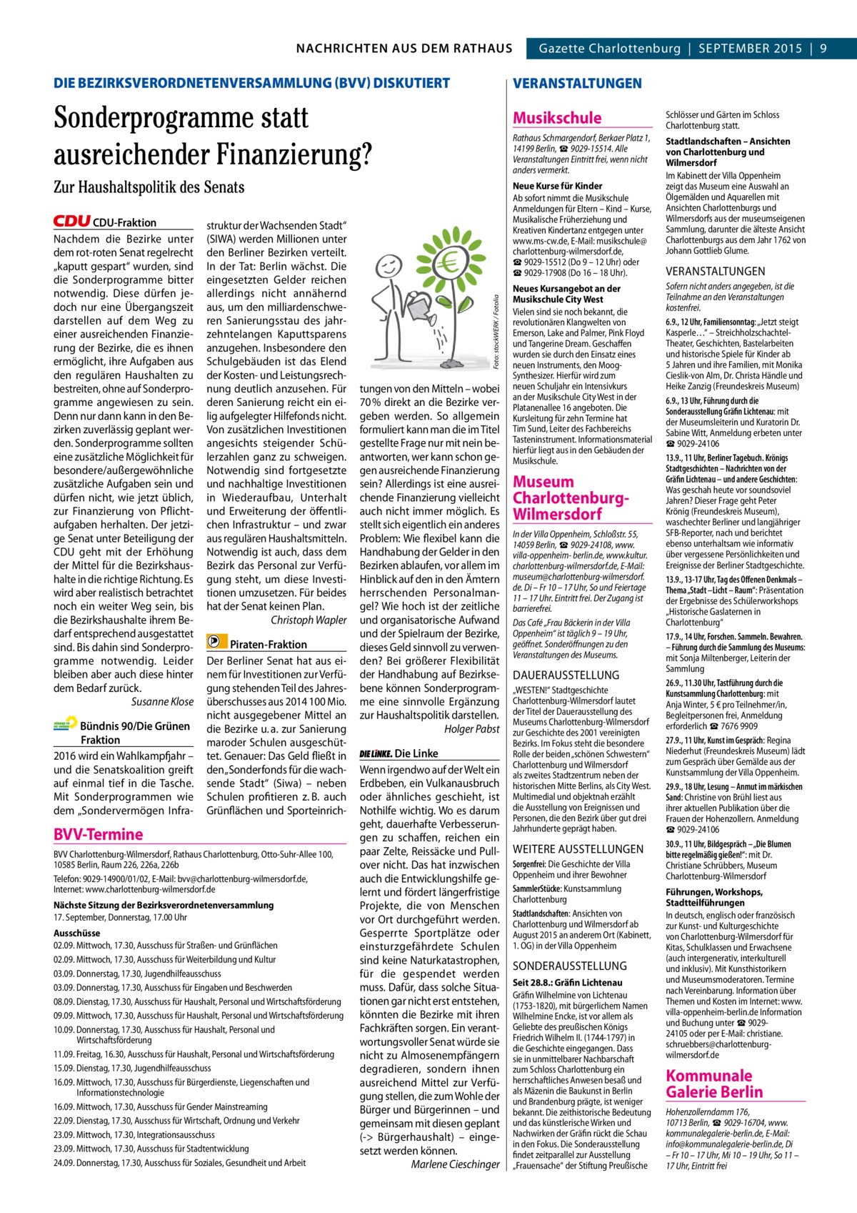 GAZETTE Wilmersdorf 9/15 NACHRICHTEN AUS RATHAUS NACHRICHTEN AUS DEM DEM RATHAUS Gazette Charlottenburg  |  SEPTEMBER 2015  |  9  2  DIE BEZIRKSVERORDNETENVERSAMMLUNG (BVV) DISKUTIERT  VERANSTALTUNGEN  Sonderprogramme statt ausreichender Finanzierung? Zur Haushaltspolitik des Senats  Bündnis 90/Die Grünen Fraktion 2016 wird ein Wahlkampfjahr – und die Senatskoalition greift auf einmal tief in die Tasche. Mit Sonderprogrammen wie dem „Sondervermögen Infra struktur der Wachsenden Stadt“ (SIWA) werden Millionen unter den Berliner Bezirken verteilt. In der Tat: Berlin wächst. Die eingesetzten Gelder reichen allerdings nicht annähernd aus, um den milliardenschweren Sanierungsstau des jahrzehntelangen Kaputtsparens anzugehen. Insbesondere den Schulgebäuden ist das Elend der Kosten- und Leistungsrechnung deutlich anzusehen. Für deren Sanierung reicht ein eilig aufgelegter Hilfefonds nicht. Von zusätzlichen Investitionen angesichts steigender Schülerzahlen ganz zu schweigen. Notwendig sind fortgesetzte und nachhaltige Investitionen in Wiederaufbau, Unterhalt und Erweiterung der öffentlichen Infrastruktur – und zwar aus regulären Haushaltsmitteln. Notwendig ist auch, dass dem Bezirk das Personal zur Verfügung steht, um diese Investitionen umzusetzen. Für beides hat der Senat keinen Plan. Christoph Wapler Piraten-Fraktion Der Berliner Senat hat aus einem für Investitionen zur Verfügung stehenden Teil des Jahresüberschusses aus 2014 100 Mio. nicht ausgegebener Mittel an die Bezirke u. a. zur Sanierung maroder Schulen ausgeschüttet. Genauer: Das Geld fließt in den „Sonderfonds für die wachsende Stadt“ (Siwa) – neben Schulen profitieren z. B. auch Grünflächen und Sporteinrich BVV-Termine BVV Charlottenburg-Wilmersdorf, Rathaus Charlottenburg, Otto-Suhr-Allee 100, 10585 Berlin, Raum 226, 226a, 226b Telefon: 9029-14900/01/02, E-Mail: bvv@charlottenburg-wilmersdorf.de, Internet: www.charlottenburg-wilmersdorf.de Nächste Sitzung der Bezirksverordnetenversammlung 17. September, Donnerstag, 17.00 Uhr Ausschüsse 02.09. Mittwoch, 17.30, Ausschuss für Straßen- und Grünflächen 02.09. Mittwoch, 17.30, Ausschuss für Weiterbildung und Kultur 03.09. Donnerstag, 17.30, Jugendhilfeausschuss 03.09. Donnerstag, 17.30, Ausschuss für Eingaben und Beschwerden 08.09. Dienstag, 17.30, Ausschuss für Haushalt, Personal und Wirtschaftsförderung 09.09. Mittwoch, 17.30, Ausschuss für Haushalt, Personal und Wirtschaftsförderung 10.09. Donnerstag, 17.30, Ausschuss für Haushalt, Personal und Wirtschaftsförderung 11.09. Freitag, 16.30, Ausschuss für Haushalt, Personal und Wirtschaftsförderung 15.09. Dienstag, 17.30, Jugendhilfeausschuss 16.09. Mittwoch, 17.30, Ausschuss für Bürgerdienste, Liegenschaften und Informationstechnologie 16.09. Mittwoch, 17.30, Ausschuss für Gender Mainstreaming 22.09. Dienstag, 17.30, Ausschuss für Wirtschaft, Ordnung und Verkehr 23.09. Mittwoch, 17.30, Integrationsausschuss 23.09. Mittwoch, 17.30, Ausschuss für Stadtentwicklung 24.09. Donnerstag, 17.30, Ausschuss für Soziales, Gesundheit und Arbeit  Schlösser und Gärten im Schloss Charlottenburg statt.  Rathaus Schmargendorf, Berkaer Platz 1, 14199 Berlin, ☎ 9029-15514. Alle Veranstaltungen Eintritt frei, wenn nicht anders vermerkt.  Stadtlandschaften – Ansichten von Charlottenburg und Wilmersdorf Im Kabinett der Villa Oppenheim zeigt das Museum eine Auswahl an Ölgemälden und Aquarellen mit Ansichten Charlottenburgs und Wilmersdorfs aus der museumseigenen Sammlung, darunter die älteste Ansicht Charlottenburgs aus dem Jahr 1762 von Johann Gottlieb Glume.  Neue Kurse für Kinder Ab sofort nimmt die Musikschule Anmeldungen für Eltern – Kind – Kurse, Musikalische Früherziehung und Kreativen Kindertanz entgegen unter www.ms-cw.de, E-Mail: musikschule@ charlottenburg-wilmersdorf.de, ☎ 9029-15512 (Do 9 – 12 Uhr) oder ☎ 9029-17908 (Do 16 – 18 Uhr). Foto: stockWERK / Fotolia  CDU-Fraktion Nachdem die Bezirke unter dem rot-roten Senat regelrecht „kaputt gespart“ wurden, sind die Sonderprogramme bitter notwendig. Diese dürfen jedoch nur eine Übergangszeit darstellen auf dem Weg zu einer ausreichenden Finanzierung der Bezirke, die es ihnen ermöglicht, ihre Aufgaben aus den regulären Haushalten zu bestreiten, ohne auf Sonderprogramme angewiesen zu sein. Denn nur dann kann in den Bezirken zuverlässig geplant werden. Sonderprogramme sollten eine zusätzliche Möglichkeit für besondere/außergewöhnliche zusätzliche Aufgaben sein und dürfen nicht, wie jetzt üblich, zur Finanzierung von Pflichtaufgaben herhalten. Der jetzige Senat unter Beteiligung der CDU geht mit der Erhöhung der Mittel für die Bezirkshaushalte in die richtige Richtung. Es wird aber realistisch betrachtet noch ein weiter Weg sein, bis die Bezirkshaushalte ihrem Bedarf entsprechend ausgestattet sind. Bis dahin sind Sonderprogramme notwendig. Leider bleiben aber auch diese hinter dem Bedarf zurück. Susanne Klose  Musikschule  tungen von den Mitteln – wobei 70 % direkt an die Bezirke vergeben werden. So allgemein formuliert kann man die im Titel gestellte Frage nur mit nein beantworten, wer kann schon gegen ausreichende Finanzierung sein? Allerdings ist eine ausreichende Finanzierung vielleicht auch nicht immer möglich. Es stellt sich eigentlich ein anderes Problem: Wie flexibel kann die Handhabung der Gelder in den Bezirken ablaufen, vor allem im Hinblick auf den in den Ämtern herrschenden Personalmangel? Wie hoch ist der zeitliche und organisatorische Aufwand und der Spielraum der Bezirke, dieses Geld sinnvoll zu verwenden? Bei größerer Flexibilität der Handhabung auf Bezirksebene können Sonderprogramme eine sinnvolle Ergänzung zur Haushaltspolitik darstellen. Holger Pabst Die Linke Wenn irgendwo auf der Welt ein Erdbeben, ein Vulkanausbruch oder ähnliches geschieht, ist Nothilfe wichtig. Wo es darum geht, dauerhafte Verbesserungen zu schaffen, reichen ein paar Zelte, Reissäcke und Pullover nicht. Das hat inzwischen auch die Entwicklungshilfe gelernt und fördert längerfristige Projekte, die von Menschen vor Ort durchgeführt werden. Gesperrte Sportplätze oder einsturzgefährdete Schulen sind keine Naturkatastrophen, für die gespendet werden muss. Dafür, dass solche Situationen gar nicht erst entstehen, könnten die Bezirke mit ihren Fachkräften sorgen. Ein verantwortungsvoller Senat würde sie nicht zu Almosenempfängern degradieren, sondern ihnen ausreichend Mittel zur Verfügung stellen, die zum Wohle der Bürger und Bürgerinnen – und gemeinsam mit diesen geplant (- Bürgerhaushalt) – eingesetzt werden können. Marlene Cieschinger  Neues Kursangebot an der Musikschule City West Vielen sind sie noch bekannt, die revolutionären Klangwelten von Emerson, Lake and Palmer, Pink Floyd und Tangerine Dream. Geschaffen wurden sie durch den Einsatz eines neuen Instruments, den MoogSynthesizer. Hierfür wird zum neuen Schuljahr ein Intensivkurs an der Musikschule City West in der Platanenallee 16 angeboten. Die Kursleitung für zehn Termine hat Tim Sund, Leiter des Fachbereichs Tasteninstrument. Informationsmaterial hierfür liegt aus in den Gebäuden der Musikschule.  Museum CharlottenburgWilmersdorf In der Villa Oppenheim, Schloßstr. 55, 14059 Berlin, ☎ 9029-24108, www. villa-oppenheim- berlin.de, www.kultur. charlottenburg-wilmersdorf.de, E-Mail: museum@charlottenburg-wilmersdorf. de. Di – Fr 10 – 17 Uhr, So und Feiertage 11 – 17 Uhr. Eintritt frei. Der Zugang ist barrierefrei. Das Café „Frau Bäckerin in der Villa Oppenheim“ ist täglich 9 – 19 Uhr, geöffnet. Sonderöffnungen zu den Veranstaltungen des Museums.  DAUERAUSSTELLUNG „WESTEN!“ Stadtgeschichte Charlottenburg-Wilmersdorf lautet der Titel der Dauerausstellung des Museums Charlottenburg-Wilmersdorf zur Geschichte des 2001 vereinigten Bezirks. Im Fokus steht die besondere Rolle der beiden „schönen Schwestern“ Charlottenburg und Wilmersdorf als zweites Stadtzentrum neben der historischen Mitte Berlins, als City West. Multimedial und objektnah erzählt die Ausstellung von Ereignissen und Personen, die den Bezirk über gut drei Jahrhunderte geprägt haben.  WEITERE AUSSTELLUNGEN Sorgenfrei: Die Geschichte der Villa Oppenheim und ihrer Bewohner SammlerStücke: Kunstsammlung Charlottenburg Stadtlandschaften: Ansichten von Charlottenburg und Wilmersdorf ab August 2015 an anderem Ort (Kabinett, 1. OG) in der Villa Oppenheim  SONDERAUSSTELLUNG Seit 28.8.: Gräfin Lichtenau Gräfin Wilhelmine von Lichtenau (1753-1820), mit bürgerlichem Namen Wilhelmine Encke, ist vor allem als Geliebte des preußischen Königs Friedrich Wilhelm II. (1744-1797) in die Geschichte eingegangen. Dass sie in unmittelbarer Nachbarschaft zum Schloss Charlottenburg ein herrschaftliches Anwesen besaß und als Mäzenin die Baukunst in Berlin und Brandenburg prägte, ist weniger bekannt. Die zeithistorische Bedeutung und das künstlerische Wirken und Nachwirken der Gräfin rückt die Schau in den Fokus. Die Sonderausstellung findet zeitparallel zur Ausstellung „Frauensache“ der Stiftung Preußische  VERANSTALTUNGEN Sofern nicht anders angegeben, ist die Teilnahme an den Veranstaltungen kostenfrei. 6.9., 12 Uhr, Familiensonntag: „Jetzt steigt Kasperle…“ – StreichholzschachtelTheater, Geschichten, Bastelarbeiten und historische Spiele für Kinder ab 5 Jahren und ihre Familien, mit Monika Cieslik-von Alm, Dr. Christa Händle und Heike Zanzig (Freundeskreis Museum) 6.9., 13 Uhr, Führung durch die Sonderausstellung Gräfin Lichtenau: mit der Museumsleiterin und Kuratorin Dr. Sabine Witt, Anmeldung erbeten unter ☎ 9029-24106 13.9., 11 Uhr, Berliner Tagebuch. Krönigs Stadtgeschichten – Nachrichten von der Gräfin Lichtenau – und andere Geschichten: Was geschah heute vor soundsoviel Jahren? Dieser Frage geht Peter Krönig (Freundeskreis Museum), waschechter Berliner und langjähriger SFB-Reporter, nach und berichtet ebenso unterhaltsam wie informativ über vergessene Persönlichkeiten und Ereignisse der Berliner Stadtgeschichte. 13.9., 13-17 Uhr, Tag des Offenen Denkmals – Thema „Stadt –Licht – Raum“: Präsentation der Ergebnisse des Schülerworkshops „Historische Gaslaternen in Charlottenburg“ 17.9., 14 Uhr, Forschen. Sammeln. Bewahren. – Führung durch die Sammlung des Museums: mit Sonja Miltenberger, Leiterin der Sammlung 26.9., 11.30 Uhr, Tastführung durch die Kunstsammlung Charlottenburg: mit Anja Winter, 5 € pro Teilnehmer/in, Begleitpersonen frei, Anmeldung erforderlich ☎ 7676 9909 27.9., 11 Uhr, Kunst im Gespräch: Regina Niederhut (Freundeskreis Museum) lädt zum Gespräch über Gemälde aus der Kunstsammlung der Villa Oppenheim. 29.9., 18 Uhr, Lesung – Anmut im märkischen Sand: Christine von Brühl liest aus ihrer aktuellen Publikation über die Frauen der Hohenzollern. Anmeldung ☎ 9029-24106 30.9., 11 Uhr, Bildgespräch – „Die Blumen bitte regelmäßig gießen!“: mit Dr. Christiane Schrübbers, Museum Charlottenburg-Wilmersdorf Führungen, Workshops, Stadtteilführungen In deutsch, englisch oder französisch zur Kunst- und Kulturgeschichte von Charlottenburg-Wilmersdorf für Kitas, Schulklassen und Erwachsene (auch intergenerativ, interkulturell und inklusiv). Mit Kunsthistorikern und Museumsmoderatoren. Termine nach Vereinbarung. Information über Themen und Kosten im Internet: www. villa-oppenheim-berlin.de Information und Buchung unter ☎ 902924105 oder per E-Mail: christiane. schruebbers@charlottenburgwilmersdorf.de  Kommunale Galerie Berlin Hohenzollerndamm 176, 10713 Berlin, ☎ 9029-16704, www. kommunalegalerie-berlin.de, E-Mail: info@kommunalegalerie-berlin.de, Di – Fr 10 – 17 Uhr, Mi 10 – 19 Uhr, So 11 – 17 Uhr, Eintritt frei