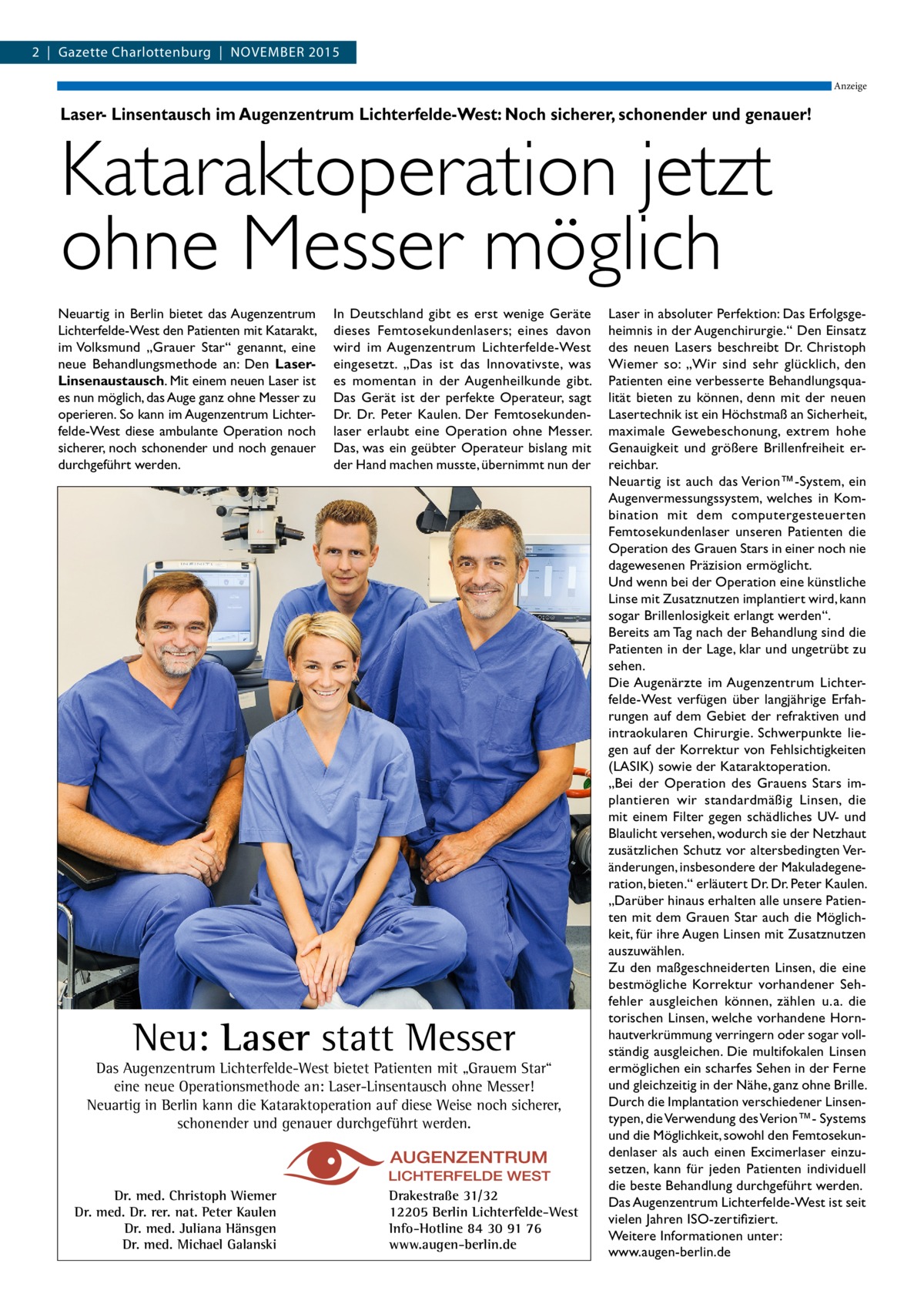 2  |  Gazette Charlottenburg  |  NOVEMBER 2015 Anzeige  Laser- Linsentausch im Augenzentrum Lichterfelde-West: Noch sicherer, schonender und genauer!  Kataraktoperation jetzt ohne Messer möglich Neuartig in Berlin bietet das Augenzentrum Lichterfelde-West den Patienten mit Katarakt, im Volksmund „Grauer Star“ genannt, eine neue Behandlungsmethode an: Den LaserLinsenaustausch. Mit einem neuen Laser ist es nun möglich, das Auge ganz ohne Messer zu operieren. So kann im Augenzentrum Lichterfelde-West diese ambulante Operation noch sicherer, noch schonender und noch genauer durchgeführt werden.  In Deutschland gibt es erst wenige Geräte dieses Femtosekundenlasers; eines davon wird im Augenzentrum Lichterfelde-West eingesetzt. „Das ist das Innovativste, was es momentan in der Augenheilkunde gibt. Das Gerät ist der perfekte Operateur, sagt Dr.  Dr.  Peter Kaulen. Der Femtosekundenlaser erlaubt eine Operation ohne Messer. Das, was ein geübter Operateur bislang mit der Hand machen musste, übernimmt nun der  Neu: Laser statt Messer  Das Augenzentrum Lichterfelde-West bietet Patienten mit „Grauem Star“ eine neue Operationsmethode an: Laser-Linsentausch ohne Messer! Neuartig in Berlin kann die Kataraktoperation auf diese Weise noch sicherer, schonender und genauer durchgeführt werden.  Dr. med. Christoph Wiemer Dr. med. Dr. rer. nat. Peter Kaulen Dr. med. Juliana Hänsgen Dr. med. Michael Galanski  Drakestraße 31/32 12205 Berlin Lichterfelde-West Info-Hotline 84 30 91 76 www.augen-berlin.de  Laser in absoluter Perfektion: Das Erfolgsgeheimnis in der Augenchirurgie.“ Den Einsatz des neuen Lasers beschreibt Dr. Christoph Wiemer so: „Wir sind sehr glücklich, den Patienten eine verbesserte Behandlungsqualität bieten zu können, denn mit der neuen Lasertechnik ist ein Höchstmaß an Sicherheit, maximale Gewebeschonung, extrem hohe Genauigkeit und größere Brillenfreiheit erreichbar. Neuartig ist auch das Verion™-System, ein Augenvermessungssystem, welches in Kombination mit dem computergesteuerten Femtosekundenlaser unseren Patienten die Operation des Grauen Stars in einer noch nie dagewesenen Präzision ermöglicht. Und wenn bei der Operation eine künstliche Linse mit Zusatznutzen implantiert wird, kann sogar Brillenlosigkeit erlangt werden“. Bereits am Tag nach der Behandlung sind die Patienten in der Lage, klar und ungetrübt zu sehen. Die Augenärzte im Augenzentrum Lichterfelde-West verfügen über langjährige Erfahrungen auf dem Gebiet der refraktiven und intraokularen Chirurgie. Schwerpunkte liegen auf der Korrektur von Fehlsichtigkeiten (LASIK) sowie der Kataraktoperation. „Bei der Operation des Grauens Stars implantieren wir standardmäßig Linsen, die mit einem Filter gegen schädliches UV- und Blaulicht versehen, wodurch sie der Netzhaut zusätzlichen Schutz vor altersbedingten Veränderungen, insbesondere der Makuladegeneration, bieten.“ erläutert Dr. Dr. Peter Kaulen. „Darüber hinaus erhalten alle unsere Patienten mit dem Grauen Star auch die Möglichkeit, für ihre Augen Linsen mit Zusatznutzen auszuwählen. Zu den maßgeschneiderten Linsen, die eine bestmögliche Korrektur vorhandener Sehfehler ausgleichen können, zählen u. a. die torischen Linsen, welche vorhandene Hornhautverkrümmung verringern oder sogar vollständig ausgleichen. Die multifokalen Linsen ermöglichen ein scharfes Sehen in der Ferne und gleichzeitig in der Nähe, ganz ohne Brille. Durch die Implantation verschiedener Linsentypen, die Verwendung des Verion™- Systems und die Möglichkeit, sowohl den Femtosekundenlaser als auch einen Excimerlaser einzusetzen, kann für jeden Patienten individuell die beste Behandlung durchgeführt werden. Das Augenzentrum Lichterfelde-West ist seit vielen Jahren ISO-zertifiziert. Weitere Informationen unter: www.augen-berlin.de