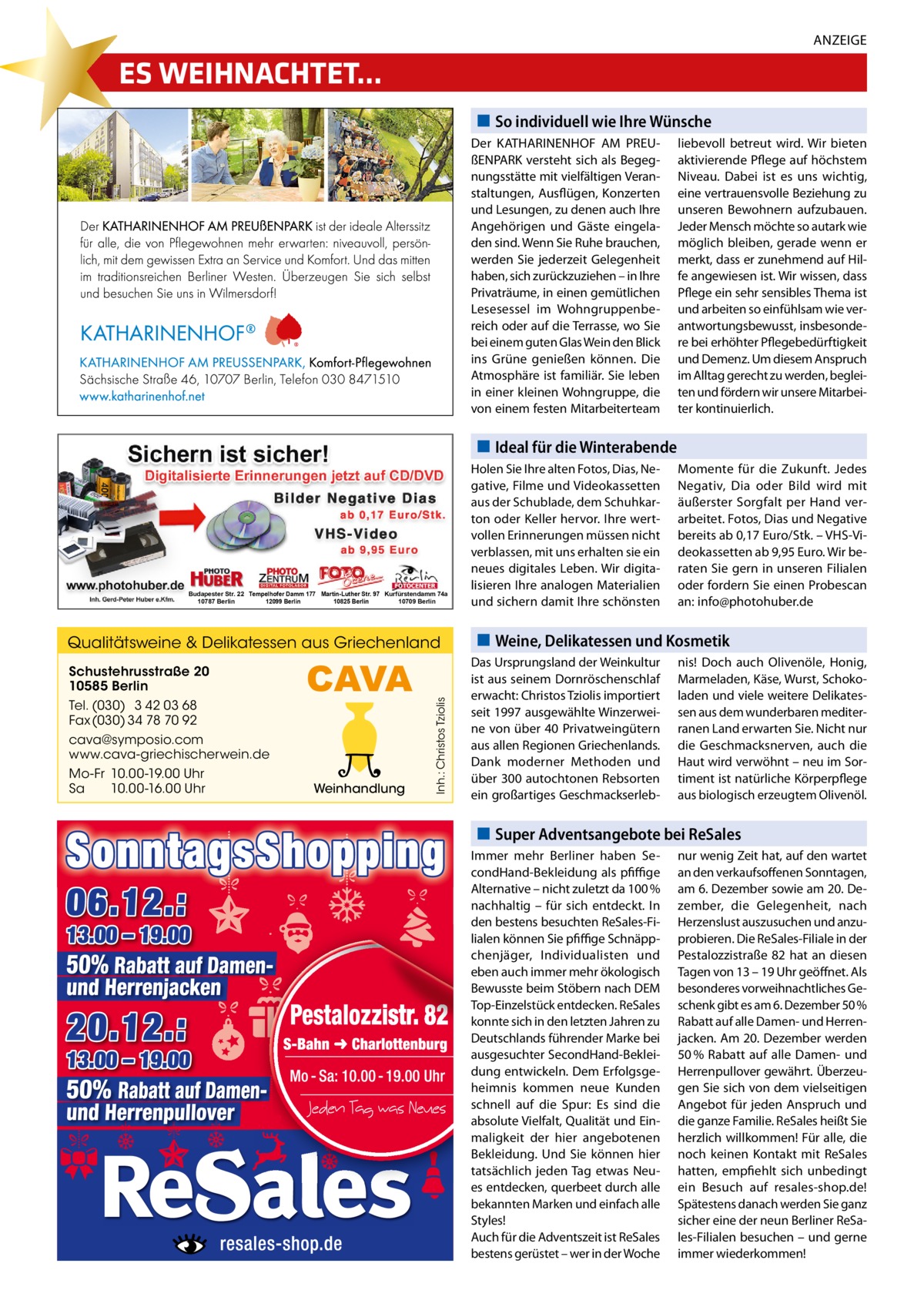 ANZEIGE  ES WEIHNACHTET… So individuell wie Ihre Wünsche Der KATHARINENHOF AM PREUßENPARK versteht sich als Begegnungsstätte mit vielfältigen Veranstaltungen, Ausflügen, Konzerten und Lesungen, zu denen auch Ihre Angehörigen und Gäste eingeladen sind. Wenn Sie Ruhe brauchen, werden Sie jederzeit Gelegenheit haben, sich zurückzuziehen – in Ihre Privaträume, in einen gemütlichen Lesesessel im Wohngruppenbereich oder auf die Terrasse, wo Sie bei einem guten Glas Wein den Blick ins Grüne genießen können. Die Atmosphäre ist familiär. Sie leben in einer kleinen Wohngruppe, die von einem festen Mitarbeiterteam  liebevoll betreut wird. Wir bieten aktivierende Pflege auf höchstem Niveau. Dabei ist es uns wichtig, eine vertrauensvolle Beziehung zu unseren Bewohnern aufzubauen. Jeder Mensch möchte so autark wie möglich bleiben, gerade wenn er merkt, dass er zunehmend auf Hilfe angewiesen ist. Wir wissen, dass Pflege ein sehr sensibles Thema ist und arbeiten so einfühlsam wie verantwortungsbewusst, insbesondere bei erhöhter Pflegebedürftigkeit und Demenz. Um diesem Anspruch im Alltag gerecht zu werden, begleiten und fördern wir unsere Mitarbeiter kontinuierlich.  Ideal für die Winterabende  Budapester Str. 22 Tempelhofer Damm 177 Martin-Luther Str. 97 Kurfürstendamm 74a 10787 Berlin 12099 Berlin 10825 Berlin 10709 Berlin  Schustehrusstraße 20 10585 Berlin Tel. (030) 3 42 03 68 Fax (030) 34 78 70 92  CAVA  cava@symposio.com www.cava-griechischerwein.de Mo-Fr 10.00-19.00 Uhr Sa 10.00-16.00 Uhr  Weinhandlung  Inh.: Christos Tziolis  Qualitätsweine & Delikatessen aus Griechenland  Holen Sie Ihre alten Fotos, Dias, Negative, Filme und Videokassetten aus der Schublade, dem Schuhkarton oder Keller hervor. Ihre wertvollen Erinnerungen müssen nicht verblassen, mit uns erhalten sie ein neues digitales Leben. Wir digitalisieren Ihre analogen Materialien und sichern damit Ihre schönsten  Momente für die Zukunft. Jedes Negativ, Dia oder Bild wird mit äußerster Sorgfalt per Hand verarbeitet. Fotos, Dias und Negative bereits ab 0,17 Euro/Stk. – VHS-Videokassetten ab 9,95 Euro. Wir beraten Sie gern in unseren Filialen oder fordern Sie einen Probescan an: info@photohuber.de  Weine, Delikatessen und Kosmetik Das Ursprungsland der Weinkultur ist aus seinem Dornröschenschlaf erwacht: Christos Tziolis importiert seit 1997 ausgewählte Winzerweine von über 40 Privatweingütern aus allen Regionen Griechenlands. Dank moderner Methoden und über 300 autochtonen Rebsorten ein großartiges Geschmackserleb nis! Doch auch Olivenöle, Honig, Marmeladen, Käse, Wurst, Schokoladen und viele weitere Delikatessen aus dem wunderbaren mediterranen Land erwarten Sie. Nicht nur die Geschmacksnerven, auch die Haut wird verwöhnt – neu im Sortiment ist natürliche Körperpflege aus biologisch erzeugtem Olivenöl.  Super Adventsangebote bei ReSales Immer mehr Berliner haben SecondHand-Bekleidung als pfiffige Alternative – nicht zuletzt da 100 % nachhaltig – für sich entdeckt. In den bestens besuchten ReSales-Filialen können Sie pfiffige Schnäppchenjäger, Individualisten und eben auch immer mehr ökologisch Bewusste beim Stöbern nach DEM Top-Einzelstück entdecken. ReSales konnte sich in den letzten Jahren zu Deutschlands führender Marke bei ausgesuchter SecondHand-Bekleidung entwickeln. Dem Erfolgsgeheimnis kommen neue Kunden schnell auf die Spur: Es sind die absolute Vielfalt, Qualität und Einmaligkeit der hier angebotenen Bekleidung. Und Sie können hier tatsächlich jeden Tag etwas Neues entdecken, querbeet durch alle bekannten Marken und einfach alle Styles! Auch für die Adventszeit ist ReSales bestens gerüstet – wer in der Woche  nur wenig Zeit hat, auf den wartet an den verkaufsoffenen Sonntagen, am 6. Dezember sowie am 20. Dezember, die Gelegenheit, nach Herzenslust auszusuchen und anzuprobieren. Die ReSales-Filiale in der Pestalozzistraße 82 hat an diesen Tagen von 13 – 19 Uhr geöffnet. Als besonderes vorweihnachtliches Geschenk gibt es am 6. Dezember 50 % Rabatt auf alle Damen- und Herrenjacken. Am 20. Dezember werden 50 % Rabatt auf alle Damen- und Herrenpullover gewährt. Überzeugen Sie sich von dem vielseitigen Angebot für jeden Anspruch und die ganze Familie. ReSales heißt Sie herzlich willkommen! Für alle, die noch keinen Kontakt mit ReSales hatten, empfiehlt sich unbedingt ein Besuch auf resales-shop.de! Spätestens danach werden Sie ganz sicher eine der neun Berliner ReSales-Filialen besuchen – und gerne immer wiederkommen!
